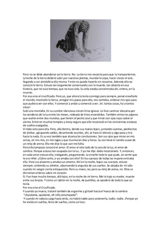 Pero no se debe abandonar así la tierra. No. La tierra nos necesita para que la transportemos.
La leche de la tierra deberá subir por nuestras plantas, inundarla copa, hacer crecer el aire,
llegando a ser atmósfera ella misma. Y esto no puede hacerlo sin nosotros. Además ella no
conocióla tierra. Estuvo tan largamente conversando con la muerte, tan absorta enesa
historia, que no tuvo tiempo, que no tuvo vida. Su vida estaba concentrada ahí, entera,en la
muerte.
Por esovino el crucificado. Pero yo, que ahorala tenía conmigo para siempre, pensé enseñarle
el mundo, mostrarle la tierra, arreglar mis pasos para ella, mis sentidos, ordenar mis ojos para
que pudiera ver con ellos. Y comencé a andar y comencé a ver. ¡Vi. tantas cosas,fui a tantos
sitios!
Subí una montaña. En su cumbre silenciosa crecen lirios ígneos. Le hice caminar descalza por
los senderos de laluzentre las nieves, rodeada de lirios encendidos. También vimoslos pájaros
que vuelanentre dos mundos, que tienen el pecho azul y que miran con ojos rojos sobre el
viento. Entré en muchos templos y estoy seguro que ella reconoció enlas cenicientas estatuas
de cuellosespigados.
Vi todo esto para ella. Pero, allá dentro, donde sus manos tejen,juntando cuentas, piedrecitas
de ámbar, agrupando saldos, decantando asuntos, ahí, se hace el silencio y algo pesa y tira
hacia la nada. Es suvoz también que alcanzalas conclusiones. Son sus ojos que miran en mis
venas, en mis ríos, en mis lagos y que murmuran días y horas. Su voz tiene el sonido suave de
un reloj de arena: Ella me dice lo que aún me falta.
Peroella tampoco conocióel amor. El amor al otro lado de la cara de la luz, el amor de
so a. Po ue estuvo ta o upada o laluz…Y o e dije: de o ost á selo. Y,e to es,
en cada amor estuvoella,indagando, preguntando. Le enseñe todolo que pude, sin sentir que
le era infiel. ¿Cómo serlo, si yo amaba con ella? Enlos cuerpos de todas las mujeresentraba
ella.Vivía sus placeres y amaba sus amores. Ahí enla noche, bajos sus cuerpos, estuvo
siempre, sintiendo su anhelar, observandola angustia de sus sueños. Se alejaba de mí sólo
cuando mi sangre corría enloquecida. Pero su mano, no; pero su reloj de arena, no. Ellos se
derramanenteros sobre mi corazón.
Sí. Fue hace mucho tiempo, allálejos, enla noche de mi tierra. Me la trajo su madre, muerte
entre sus brazos. Y como un ladrón en la noche, de puntillas, se apoderó de todolo que yo
tenía.
Por esovino el Crucificado.
Y cuando yo muera, trataré también de erguirme y gritaré haciael hueco de la sombra:
¡A úda e, a úda e, oh iña a o tajada! .
Y ua do i a eza aiga ha ia at ás, o ha á adie pa a soste e la, adie, adie…Po ue o
he vividoen sueños, lleno de sueños, como unloco.
 