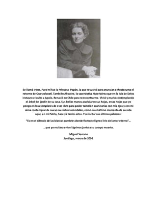 Se llamó Irene. Para mí fue la Princesa Papán, la que resucitó para anunciar a Moctezuma el
retorno de Quetzalcoatl. También Allouine, la sacerdotisa Hiperbórea que en la Isla de Delos
instauro el culto a Apolo. Renacióen Chile para reencontrarme. Vivió y murió contemplando
el árbol del jardín de su casa. Sus bellas manos acariciaron sus hojas, estas hojas que yo
pongo en losejemplares de este libro para poder también acariciarlas con mis ojos y con mi
alma contemplar de nuevo su rostro inolvidable, comoen el último momento de su vida
aquí, en mi Patria, hace ya tantos años. Y recordar sus últimas palabras:
Es e el sile io de las la as u es do de flo e e el íg eo li io del a o ete o …
… ue yo e ita a e t e lág i as ju to a su ue po ue to.
Miguel Serrano
Santiago, marzo de 2006
 