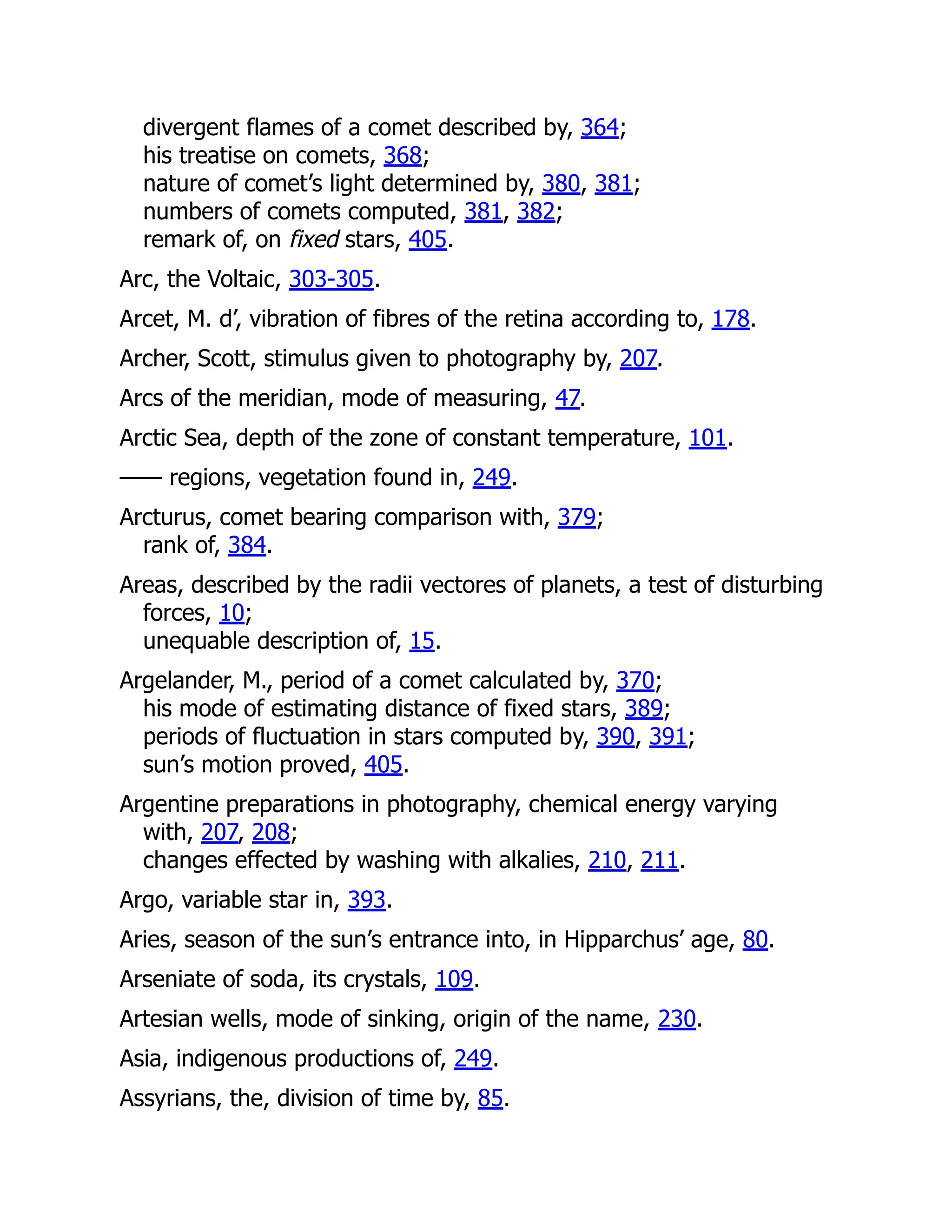 divergent flames of a comet described by, 364;
his treatise on comets, 368;
nature of comet’s light determined by, 380, 381;
numbers of comets computed, 381, 382;
remark of, on fixed stars, 405.
Arc, the Voltaic, 303-305.
Arcet, M. d’, vibration of fibres of the retina according to, 178.
Archer, Scott, stimulus given to photography by, 207.
Arcs of the meridian, mode of measuring, 47.
Arctic Sea, depth of the zone of constant temperature, 101.
—— regions, vegetation found in, 249.
Arcturus, comet bearing comparison with, 379;
rank of, 384.
Areas, described by the radii vectores of planets, a test of disturbing
forces, 10;
unequable description of, 15.
Argelander, M., period of a comet calculated by, 370;
his mode of estimating distance of fixed stars, 389;
periods of fluctuation in stars computed by, 390, 391;
sun’s motion proved, 405.
Argentine preparations in photography, chemical energy varying
with, 207, 208;
changes effected by washing with alkalies, 210, 211.
Argo, variable star in, 393.
Aries, season of the sun’s entrance into, in Hipparchus’ age, 80.
Arseniate of soda, its crystals, 109.
Artesian wells, mode of sinking, origin of the name, 230.
Asia, indigenous productions of, 249.
Assyrians, the, division of time by, 85.
 
