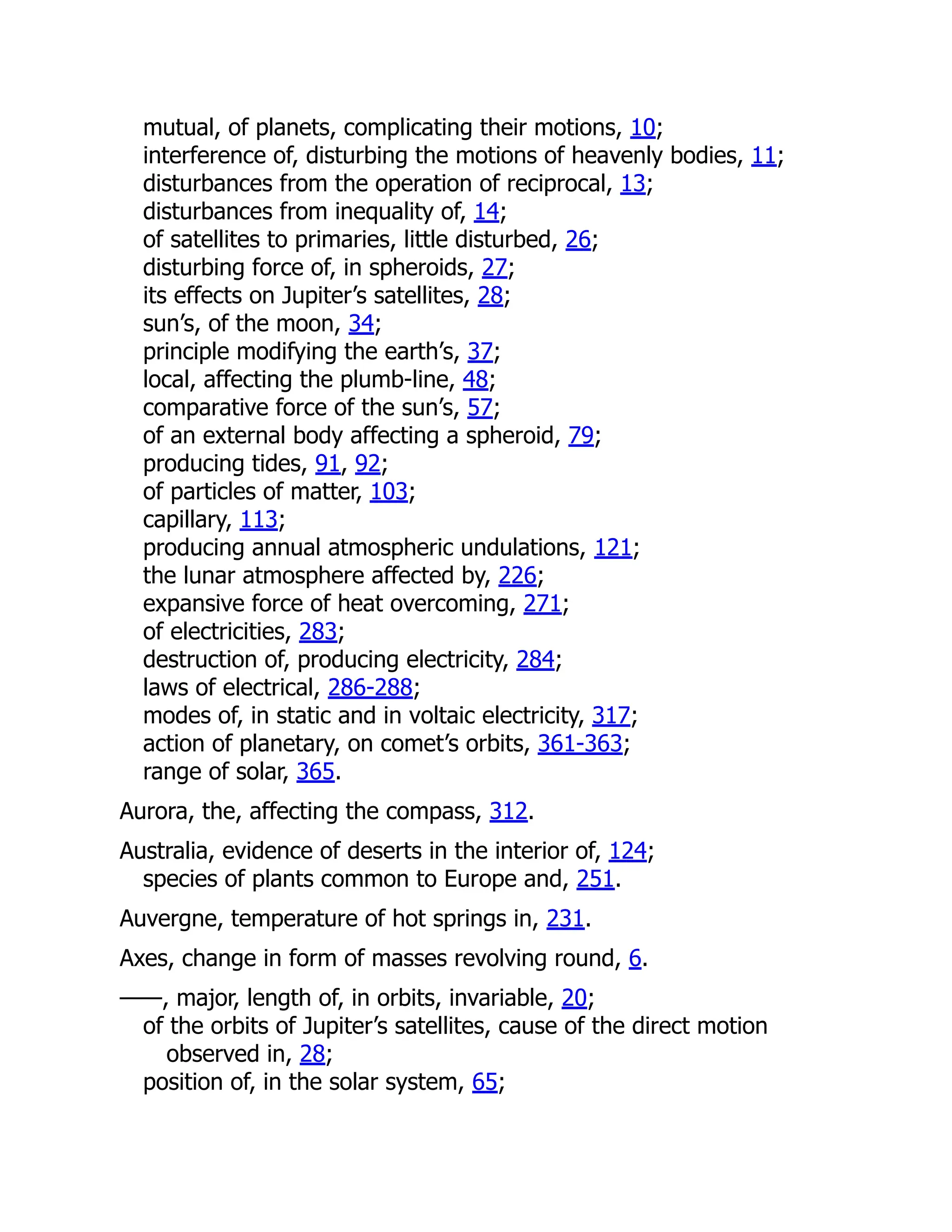 mutual, of planets, complicating their motions, 10;
interference of, disturbing the motions of heavenly bodies, 11;
disturbances from the operation of reciprocal, 13;
disturbances from inequality of, 14;
of satellites to primaries, little disturbed, 26;
disturbing force of, in spheroids, 27;
its effects on Jupiter’s satellites, 28;
sun’s, of the moon, 34;
principle modifying the earth’s, 37;
local, affecting the plumb-line, 48;
comparative force of the sun’s, 57;
of an external body affecting a spheroid, 79;
producing tides, 91, 92;
of particles of matter, 103;
capillary, 113;
producing annual atmospheric undulations, 121;
the lunar atmosphere affected by, 226;
expansive force of heat overcoming, 271;
of electricities, 283;
destruction of, producing electricity, 284;
laws of electrical, 286-288;
modes of, in static and in voltaic electricity, 317;
action of planetary, on comet’s orbits, 361-363;
range of solar, 365.
Aurora, the, affecting the compass, 312.
Australia, evidence of deserts in the interior of, 124;
species of plants common to Europe and, 251.
Auvergne, temperature of hot springs in, 231.
Axes, change in form of masses revolving round, 6.
——, major, length of, in orbits, invariable, 20;
of the orbits of Jupiter’s satellites, cause of the direct motion
observed in, 28;
position of, in the solar system, 65;
 