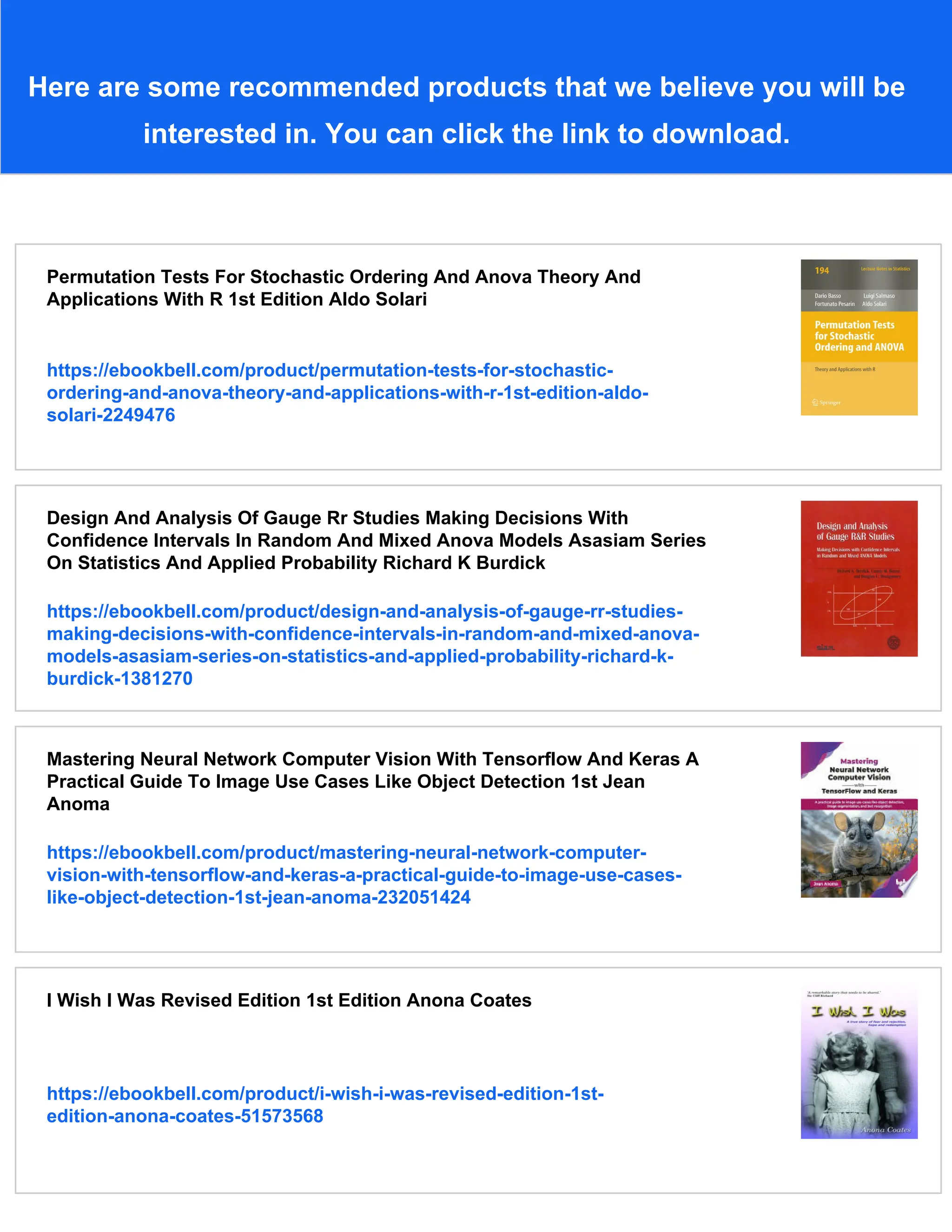 Here are some recommended products that we believe you will be
interested in. You can click the link to download.
Permutation Tests For Stochastic Ordering And Anova Theory And
Applications With R 1st Edition Aldo Solari
https://ebookbell.com/product/permutation-tests-for-stochastic-
ordering-and-anova-theory-and-applications-with-r-1st-edition-aldo-
solari-2249476
Design And Analysis Of Gauge Rr Studies Making Decisions With
Confidence Intervals In Random And Mixed Anova Models Asasiam Series
On Statistics And Applied Probability Richard K Burdick
https://ebookbell.com/product/design-and-analysis-of-gauge-rr-studies-
making-decisions-with-confidence-intervals-in-random-and-mixed-anova-
models-asasiam-series-on-statistics-and-applied-probability-richard-k-
burdick-1381270
Mastering Neural Network Computer Vision With Tensorflow And Keras A
Practical Guide To Image Use Cases Like Object Detection 1st Jean
Anoma
https://ebookbell.com/product/mastering-neural-network-computer-
vision-with-tensorflow-and-keras-a-practical-guide-to-image-use-cases-
like-object-detection-1st-jean-anoma-232051424
I Wish I Was Revised Edition 1st Edition Anona Coates
https://ebookbell.com/product/i-wish-i-was-revised-edition-1st-
edition-anona-coates-51573568
 