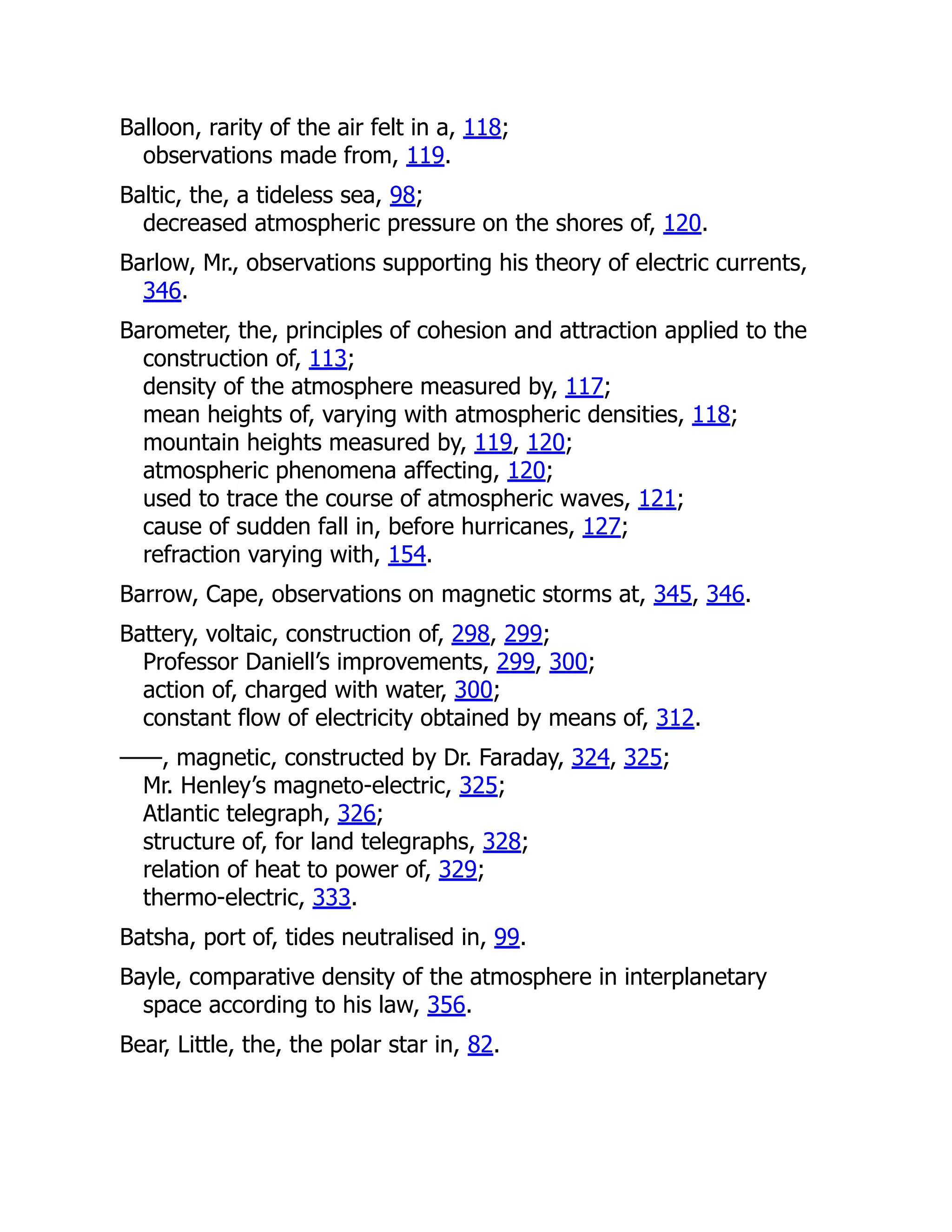Balloon, rarity of the air felt in a, 118;
observations made from, 119.
Baltic, the, a tideless sea, 98;
decreased atmospheric pressure on the shores of, 120.
Barlow, Mr., observations supporting his theory of electric currents,
346.
Barometer, the, principles of cohesion and attraction applied to the
construction of, 113;
density of the atmosphere measured by, 117;
mean heights of, varying with atmospheric densities, 118;
mountain heights measured by, 119, 120;
atmospheric phenomena affecting, 120;
used to trace the course of atmospheric waves, 121;
cause of sudden fall in, before hurricanes, 127;
refraction varying with, 154.
Barrow, Cape, observations on magnetic storms at, 345, 346.
Battery, voltaic, construction of, 298, 299;
Professor Daniell’s improvements, 299, 300;
action of, charged with water, 300;
constant flow of electricity obtained by means of, 312.
——, magnetic, constructed by Dr. Faraday, 324, 325;
Mr. Henley’s magneto-electric, 325;
Atlantic telegraph, 326;
structure of, for land telegraphs, 328;
relation of heat to power of, 329;
thermo-electric, 333.
Batsha, port of, tides neutralised in, 99.
Bayle, comparative density of the atmosphere in interplanetary
space according to his law, 356.
Bear, Little, the, the polar star in, 82.
 