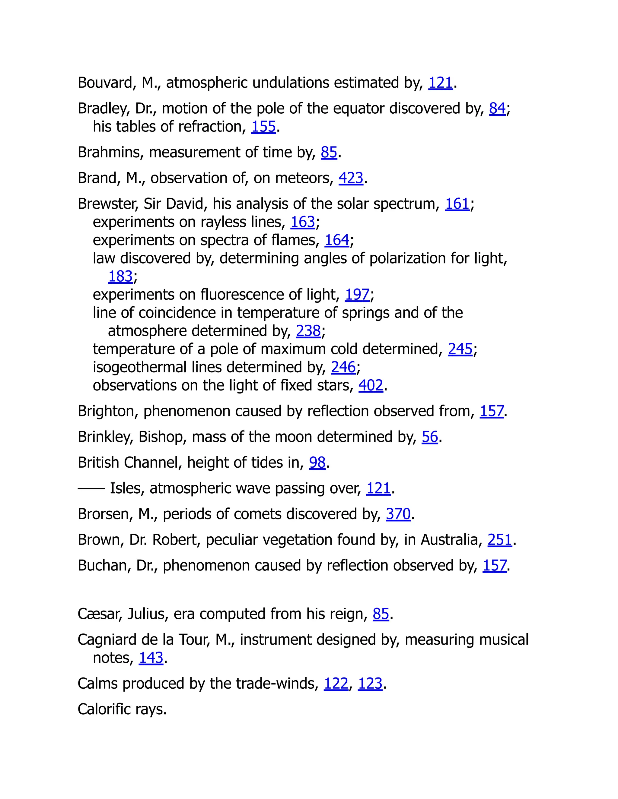 Bouvard, M., atmospheric undulations estimated by, 121.
Bradley, Dr., motion of the pole of the equator discovered by, 84;
his tables of refraction, 155.
Brahmins, measurement of time by, 85.
Brand, M., observation of, on meteors, 423.
Brewster, Sir David, his analysis of the solar spectrum, 161;
experiments on rayless lines, 163;
experiments on spectra of flames, 164;
law discovered by, determining angles of polarization for light,
183;
experiments on fluorescence of light, 197;
line of coincidence in temperature of springs and of the
atmosphere determined by, 238;
temperature of a pole of maximum cold determined, 245;
isogeothermal lines determined by, 246;
observations on the light of fixed stars, 402.
Brighton, phenomenon caused by reflection observed from, 157.
Brinkley, Bishop, mass of the moon determined by, 56.
British Channel, height of tides in, 98.
—— Isles, atmospheric wave passing over, 121.
Brorsen, M., periods of comets discovered by, 370.
Brown, Dr. Robert, peculiar vegetation found by, in Australia, 251.
Buchan, Dr., phenomenon caused by reflection observed by, 157.
Cæsar, Julius, era computed from his reign, 85.
Cagniard de la Tour, M., instrument designed by, measuring musical
notes, 143.
Calms produced by the trade-winds, 122, 123.
Calorific rays.
 