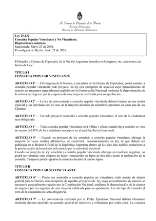 Ley 25.432
Consulta Popular Vinculante y No Vinculante.
Disposiciones comunes.
Sancionada: Mayo 23 de 2001.
Promulgada de Hecho: Junio 21 de 2001.
El Senado y Cámara de Diputados de la Nación Argentina reunidos en Congreso, etc. sancionan con
fuerza de Ley:
TITULO I
CONSULTA POPULAR VINCULANTE
ARTICULO 1º — El Congreso de la Nación, a iniciativa de la Cámara de Diputados, podrá someter a
consulta popular vinculante todo proyecto de ley con excepción de aquellos cuyo procedimiento de
sanción se encuentre especialmente reglado por la Constitución Nacional mediante la determinación de
la cámara de origen o por la exigencia de una mayoría calificada para su aprobación.
ARTICULO 2º — La ley de convocatoria a consulta popular vinculante deberá tratarse en una sesión
especial y ser aprobada con el voto de la mayoría absoluta de miembros presentes en cada una de las
Cámaras.
ARTICULO 3º — En todo proyecto sometido a consulta popular vinculante, el voto de la ciudadanía
será obligatorio.
ARTICULO 4º — Toda consulta popular vinculante será válida y eficaz cuando haya emitido su voto
no menos del 35% de los ciudadanos inscriptos en el padrón electoral nacional.
ARTICULO 5º — Cuando un proyecto de ley sometido a consulta popular vinculante obtenga la
mayoría de votos válidos afirmativos, se convertirá automáticamente en ley, la que deberá ser
publicada en el Boletín Oficial de la República Argentina dentro de los diez días hábiles posteriores a
la proclamación del resultado del comicio por la autoridad electoral.
Cuando un proyecto de ley sometido a consulta popular vinculante obtenga un resultado negativo, no
podrá ser reiterado sino después de haber transcurrido un lapso de dos años desde la realización de la
consulta. Tampoco podrá repetirse la consulta durante el mismo lapso.
TITULO II
CONSULTA POPULAR NO VINCULANTE
ARTICULO 6º — Puede ser sometido a consulta popular no vinculante, todo asunto de interés
general para la Nación, con excepción de aquellos proyectos de ley cuyo procedimiento de sanción se
encuentre especialmente reglado por la Constitución Nacional, mediante la determinación de la cámara
de origen o por la exigencia de una mayoría calificada para su aprobación. En este tipo de consulta el
voto de la ciudadanía no será obligatorio.
ARTICULO 7º — La convocatoria realizada por el Poder Ejecutivo Nacional deberá efectuarse
mediante decreto decidido en acuerdo general de ministros y refrendado por todos ellos. La consulta
 