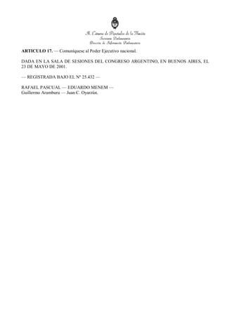 ARTICULO 17. — Comuníquese al Poder Ejecutivo nacional.
DADA EN LA SALA DE SESIONES DEL CONGRESO ARGENTINO, EN BUENOS AIRES, EL
23 DE MAYO DE 2001.
— REGISTRADA BAJO EL Nº 25.432 —
RAFAEL PASCUAL — EDUARDO MENEM —
Guillermo Aramburu — Juan C. Oyarzún.
 