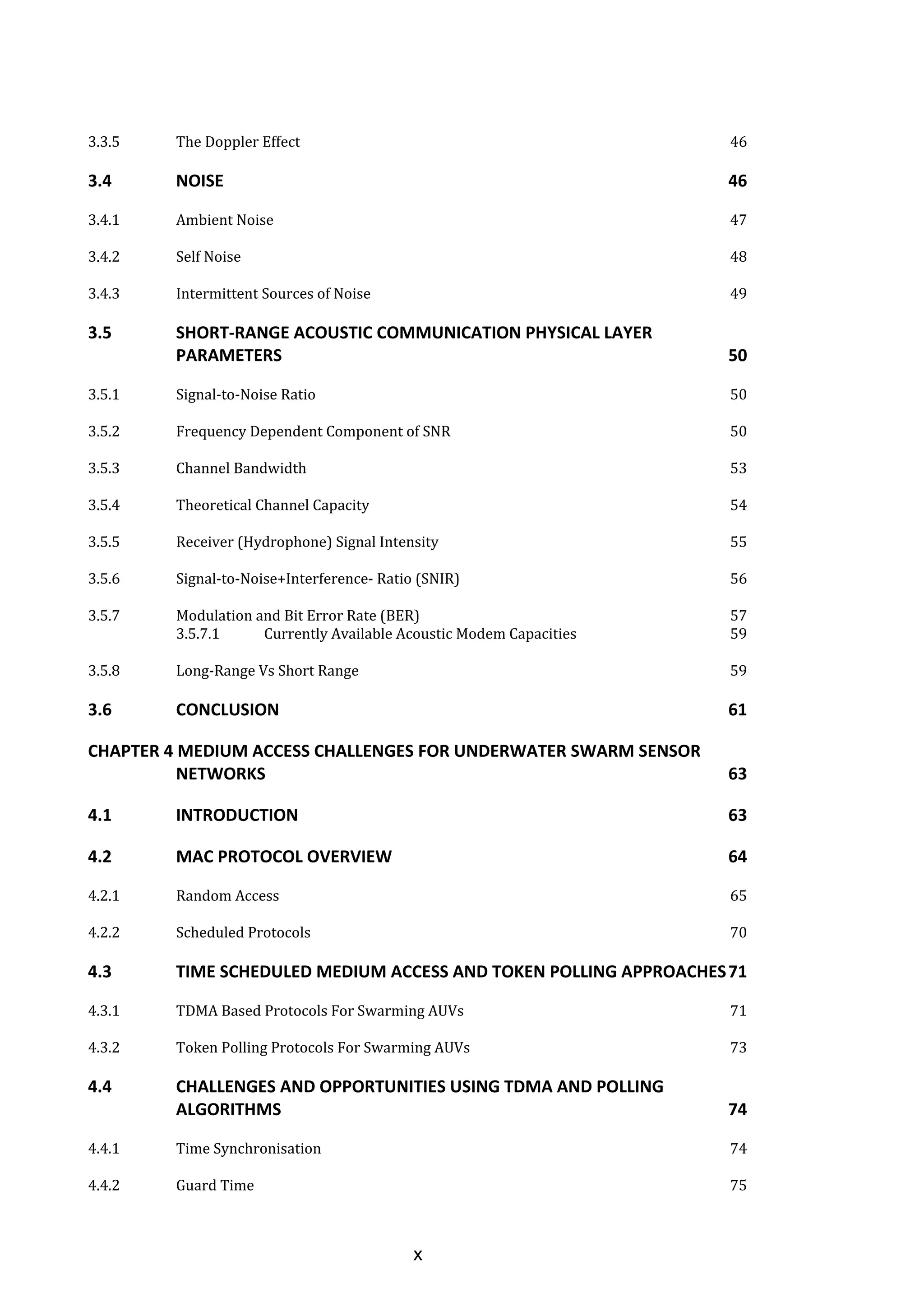 x
3.3.5 The Doppler Effect 46
3.4 NOISE 46
3.4.1 Ambient Noise 47
3.4.2 Self Noise 48
3.4.3 Intermittent Sources of Noise 49
3.5 SHORT-RANGE ACOUSTIC COMMUNICATION PHYSICAL LAYER
PARAMETERS 50
3.5.1 Signal-to-Noise Ratio 50
3.5.2 Frequency Dependent Component of SNR 50
3.5.3 Channel Bandwidth 53
3.5.4 Theoretical Channel Capacity 54
3.5.5 Receiver (Hydrophone) Signal Intensity 55
3.5.6 Signal-to-Noise+Interference- Ratio (SNIR) 56
3.5.7 Modulation and Bit Error Rate (BER) 57
3.5.7.1 Currently Available Acoustic Modem Capacities 59
3.5.8 Long-Range Vs Short Range 59
3.6 CONCLUSION 61
CHAPTER 4 MEDIUM ACCESS CHALLENGES FOR UNDERWATER SWARM SENSOR
NETWORKS 63
4.1 INTRODUCTION 63
4.2 MAC PROTOCOL OVERVIEW 64
4.2.1 Random Access 65
4.2.2 Scheduled Protocols 70
4.3 TIME SCHEDULED MEDIUM ACCESS AND TOKEN POLLING APPROACHES71
4.3.1 TDMA Based Protocols For Swarming AUVs 71
4.3.2 Token Polling Protocols For Swarming AUVs 73
4.4 CHALLENGES AND OPPORTUNITIES USING TDMA AND POLLING
ALGORITHMS 74
4.4.1 Time Synchronisation 74
4.4.2 Guard Time 75
 