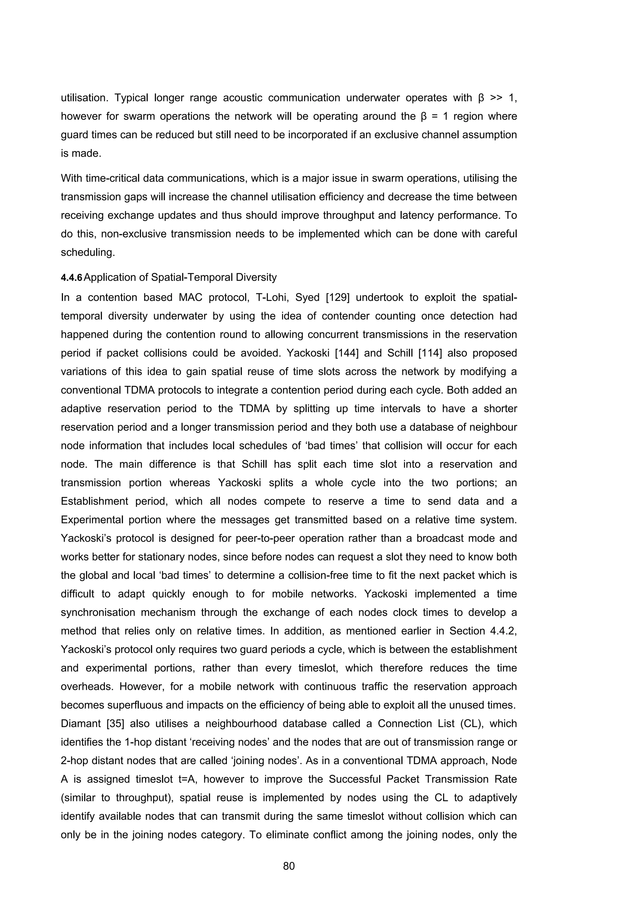 80
utilisation. Typical longer range acoustic communication underwater operates with β >> 1,
however for swarm operations the network will be operating around the β = 1 region where
guard times can be reduced but still need to be incorporated if an exclusive channel assumption
is made.
With time-critical data communications, which is a major issue in swarm operations, utilising the
transmission gaps will increase the channel utilisation efficiency and decrease the time between
receiving exchange updates and thus should improve throughput and latency performance. To
do this, non-exclusive transmission needs to be implemented which can be done with careful
scheduling.
4.4.6Application of Spatial-Temporal Diversity
In a contention based MAC protocol, T-Lohi, Syed [129] undertook to exploit the spatial-
temporal diversity underwater by using the idea of contender counting once detection had
happened during the contention round to allowing concurrent transmissions in the reservation
period if packet collisions could be avoided. Yackoski [144] and Schill [114] also proposed
variations of this idea to gain spatial reuse of time slots across the network by modifying a
conventional TDMA protocols to integrate a contention period during each cycle. Both added an
adaptive reservation period to the TDMA by splitting up time intervals to have a shorter
reservation period and a longer transmission period and they both use a database of neighbour
node information that includes local schedules of ‘bad times’ that collision will occur for each
node. The main difference is that Schill has split each time slot into a reservation and
transmission portion whereas Yackoski splits a whole cycle into the two portions; an
Establishment period, which all nodes compete to reserve a time to send data and a
Experimental portion where the messages get transmitted based on a relative time system.
Yackoski’s protocol is designed for peer-to-peer operation rather than a broadcast mode and
works better for stationary nodes, since before nodes can request a slot they need to know both
the global and local ‘bad times’ to determine a collision-free time to fit the next packet which is
difficult to adapt quickly enough to for mobile networks. Yackoski implemented a time
synchronisation mechanism through the exchange of each nodes clock times to develop a
method that relies only on relative times. In addition, as mentioned earlier in Section 4.4.2,
Yackoski’s protocol only requires two guard periods a cycle, which is between the establishment
and experimental portions, rather than every timeslot, which therefore reduces the time
overheads. However, for a mobile network with continuous traffic the reservation approach
becomes superfluous and impacts on the efficiency of being able to exploit all the unused times.
Diamant [35] also utilises a neighbourhood database called a Connection List (CL), which
identifies the 1-hop distant ‘receiving nodes’ and the nodes that are out of transmission range or
2-hop distant nodes that are called ‘joining nodes’. As in a conventional TDMA approach, Node
A is assigned timeslot t=A, however to improve the Successful Packet Transmission Rate
(similar to throughput), spatial reuse is implemented by nodes using the CL to adaptively
identify available nodes that can transmit during the same timeslot without collision which can
only be in the joining nodes category. To eliminate conflict among the joining nodes, only the
 