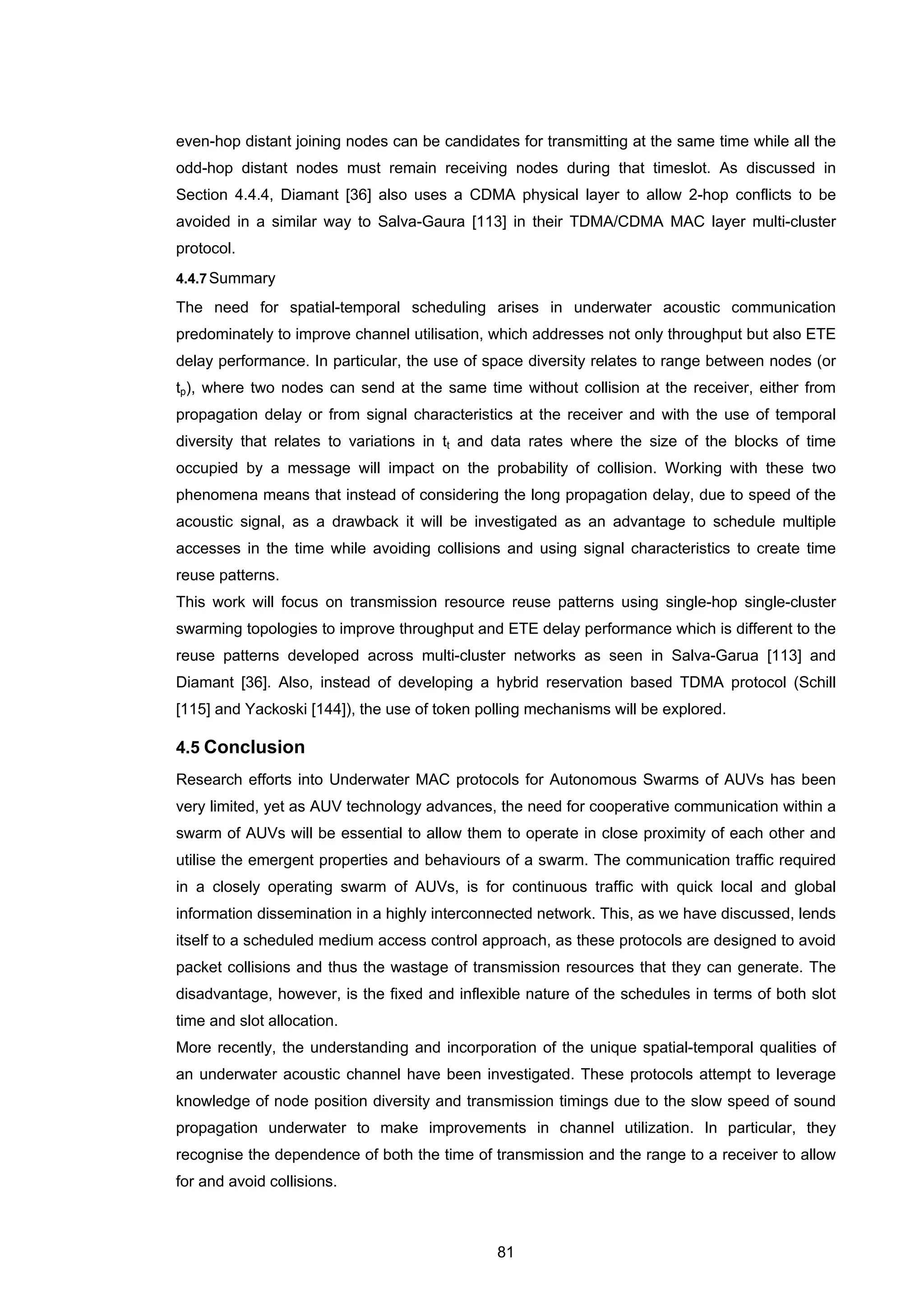 81
even-hop distant joining nodes can be candidates for transmitting at the same time while all the
odd-hop distant nodes must remain receiving nodes during that timeslot. As discussed in
Section 4.4.4, Diamant [36] also uses a CDMA physical layer to allow 2-hop conflicts to be
avoided in a similar way to Salva-Gaura [113] in their TDMA/CDMA MAC layer multi-cluster
protocol.
4.4.7Summary
The need for spatial-temporal scheduling arises in underwater acoustic communication
predominately to improve channel utilisation, which addresses not only throughput but also ETE
delay performance. In particular, the use of space diversity relates to range between nodes (or
tp), where two nodes can send at the same time without collision at the receiver, either from
propagation delay or from signal characteristics at the receiver and with the use of temporal
diversity that relates to variations in tt and data rates where the size of the blocks of time
occupied by a message will impact on the probability of collision. Working with these two
phenomena means that instead of considering the long propagation delay, due to speed of the
acoustic signal, as a drawback it will be investigated as an advantage to schedule multiple
accesses in the time while avoiding collisions and using signal characteristics to create time
reuse patterns.
This work will focus on transmission resource reuse patterns using single-hop single-cluster
swarming topologies to improve throughput and ETE delay performance which is different to the
reuse patterns developed across multi-cluster networks as seen in Salva-Garua [113] and
Diamant [36]. Also, instead of developing a hybrid reservation based TDMA protocol (Schill
[115] and Yackoski [144]), the use of token polling mechanisms will be explored.
4.5 Conclusion
Research efforts into Underwater MAC protocols for Autonomous Swarms of AUVs has been
very limited, yet as AUV technology advances, the need for cooperative communication within a
swarm of AUVs will be essential to allow them to operate in close proximity of each other and
utilise the emergent properties and behaviours of a swarm. The communication traffic required
in a closely operating swarm of AUVs, is for continuous traffic with quick local and global
information dissemination in a highly interconnected network. This, as we have discussed, lends
itself to a scheduled medium access control approach, as these protocols are designed to avoid
packet collisions and thus the wastage of transmission resources that they can generate. The
disadvantage, however, is the fixed and inflexible nature of the schedules in terms of both slot
time and slot allocation.
More recently, the understanding and incorporation of the unique spatial-temporal qualities of
an underwater acoustic channel have been investigated. These protocols attempt to leverage
knowledge of node position diversity and transmission timings due to the slow speed of sound
propagation underwater to make improvements in channel utilization. In particular, they
recognise the dependence of both the time of transmission and the range to a receiver to allow
for and avoid collisions.
 