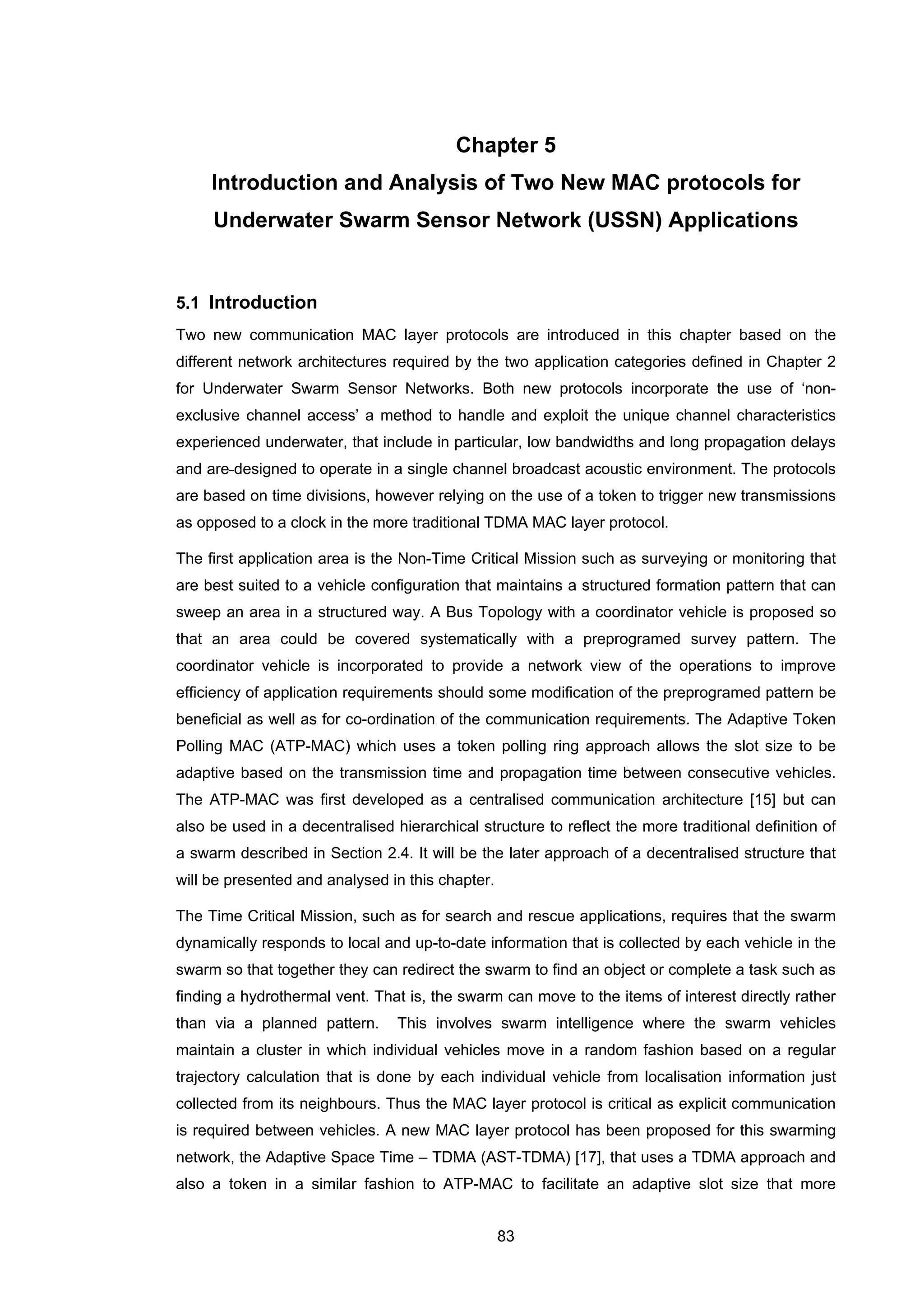 83
Chapter 5
Introduction and Analysis of Two New MAC protocols for
Underwater Swarm Sensor Network (USSN) Applications
5.1 Introduction
Two new communication MAC layer protocols are introduced in this chapter based on the
different network architectures required by the two application categories defined in Chapter 2
for Underwater Swarm Sensor Networks. Both new protocols incorporate the use of ‘non-
exclusive channel access’ a method to handle and exploit the unique channel characteristics
experienced underwater, that include in particular, low bandwidths and long propagation delays
and are designed to operate in a single channel broadcast acoustic environment. The protocols
are based on time divisions, however relying on the use of a token to trigger new transmissions
as opposed to a clock in the more traditional TDMA MAC layer protocol.
The first application area is the Non-Time Critical Mission such as surveying or monitoring that
are best suited to a vehicle configuration that maintains a structured formation pattern that can
sweep an area in a structured way. A Bus Topology with a coordinator vehicle is proposed so
that an area could be covered systematically with a preprogramed survey pattern. The
coordinator vehicle is incorporated to provide a network view of the operations to improve
efficiency of application requirements should some modification of the preprogramed pattern be
beneficial as well as for co-ordination of the communication requirements. The Adaptive Token
Polling MAC (ATP-MAC) which uses a token polling ring approach allows the slot size to be
adaptive based on the transmission time and propagation time between consecutive vehicles.
The ATP-MAC was first developed as a centralised communication architecture [15] but can
also be used in a decentralised hierarchical structure to reflect the more traditional definition of
a swarm described in Section 2.4. It will be the later approach of a decentralised structure that
will be presented and analysed in this chapter.
The Time Critical Mission, such as for search and rescue applications, requires that the swarm
dynamically responds to local and up-to-date information that is collected by each vehicle in the
swarm so that together they can redirect the swarm to find an object or complete a task such as
finding a hydrothermal vent. That is, the swarm can move to the items of interest directly rather
than via a planned pattern. This involves swarm intelligence where the swarm vehicles
maintain a cluster in which individual vehicles move in a random fashion based on a regular
trajectory calculation that is done by each individual vehicle from localisation information just
collected from its neighbours. Thus the MAC layer protocol is critical as explicit communication
is required between vehicles. A new MAC layer protocol has been proposed for this swarming
network, the Adaptive Space Time – TDMA (AST-TDMA) [17], that uses a TDMA approach and
also a token in a similar fashion to ATP-MAC to facilitate an adaptive slot size that more
 