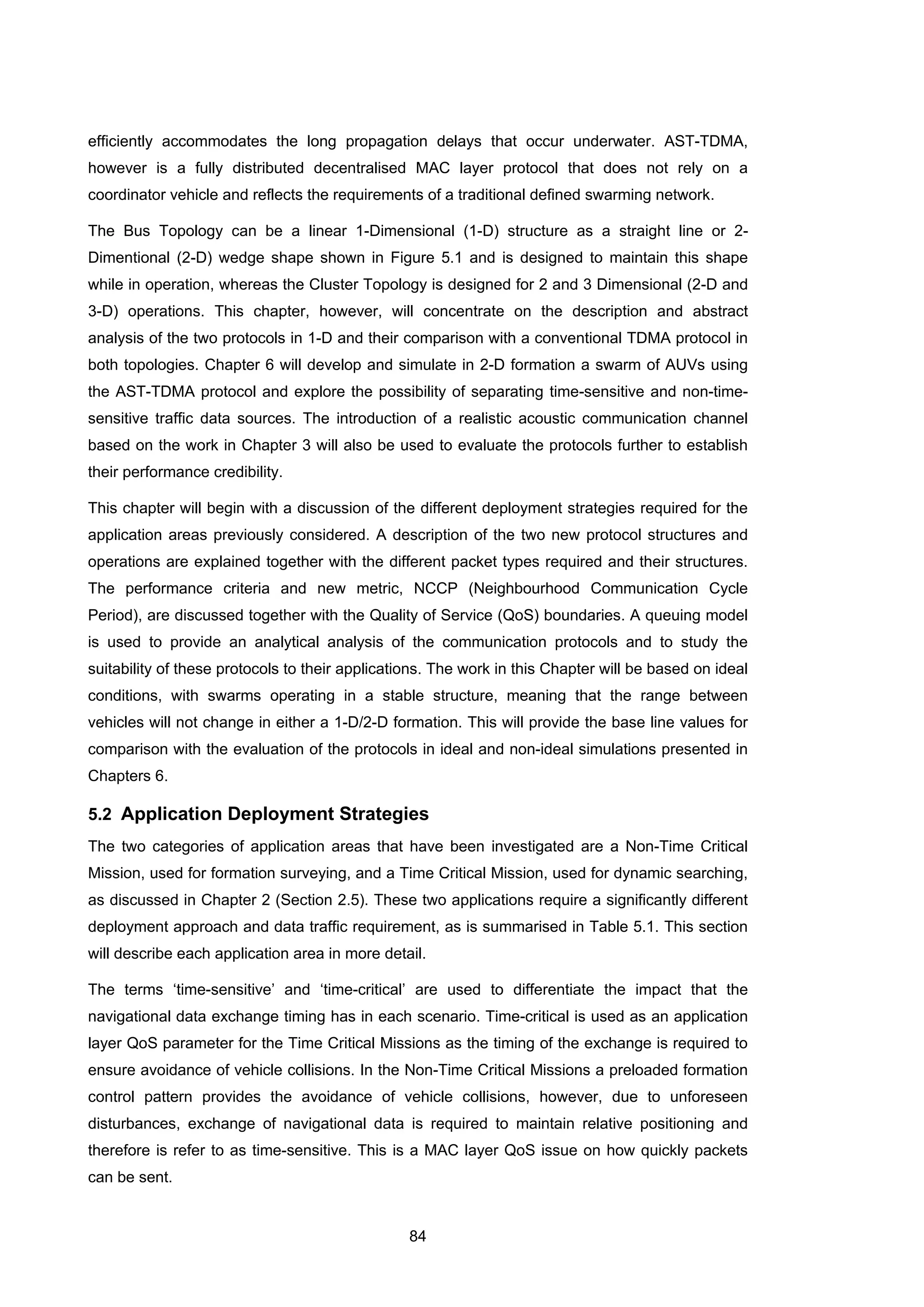 84
efficiently accommodates the long propagation delays that occur underwater. AST-TDMA,
however is a fully distributed decentralised MAC layer protocol that does not rely on a
coordinator vehicle and reflects the requirements of a traditional defined swarming network.
The Bus Topology can be a linear 1-Dimensional (1-D) structure as a straight line or 2-
Dimentional (2-D) wedge shape shown in Figure 5.1 and is designed to maintain this shape
while in operation, whereas the Cluster Topology is designed for 2 and 3 Dimensional (2-D and
3-D) operations. This chapter, however, will concentrate on the description and abstract
analysis of the two protocols in 1-D and their comparison with a conventional TDMA protocol in
both topologies. Chapter 6 will develop and simulate in 2-D formation a swarm of AUVs using
the AST-TDMA protocol and explore the possibility of separating time-sensitive and non-time-
sensitive traffic data sources. The introduction of a realistic acoustic communication channel
based on the work in Chapter 3 will also be used to evaluate the protocols further to establish
their performance credibility.
This chapter will begin with a discussion of the different deployment strategies required for the
application areas previously considered. A description of the two new protocol structures and
operations are explained together with the different packet types required and their structures.
The performance criteria and new metric, NCCP (Neighbourhood Communication Cycle
Period), are discussed together with the Quality of Service (QoS) boundaries. A queuing model
is used to provide an analytical analysis of the communication protocols and to study the
suitability of these protocols to their applications. The work in this Chapter will be based on ideal
conditions, with swarms operating in a stable structure, meaning that the range between
vehicles will not change in either a 1-D/2-D formation. This will provide the base line values for
comparison with the evaluation of the protocols in ideal and non-ideal simulations presented in
Chapters 6.
5.2 Application Deployment Strategies
The two categories of application areas that have been investigated are a Non-Time Critical
Mission, used for formation surveying, and a Time Critical Mission, used for dynamic searching,
as discussed in Chapter 2 (Section 2.5). These two applications require a significantly different
deployment approach and data traffic requirement, as is summarised in Table 5.1. This section
will describe each application area in more detail.
The terms ‘time-sensitive’ and ‘time-critical’ are used to differentiate the impact that the
navigational data exchange timing has in each scenario. Time-critical is used as an application
layer QoS parameter for the Time Critical Missions as the timing of the exchange is required to
ensure avoidance of vehicle collisions. In the Non-Time Critical Missions a preloaded formation
control pattern provides the avoidance of vehicle collisions, however, due to unforeseen
disturbances, exchange of navigational data is required to maintain relative positioning and
therefore is refer to as time-sensitive. This is a MAC layer QoS issue on how quickly packets
can be sent.
 