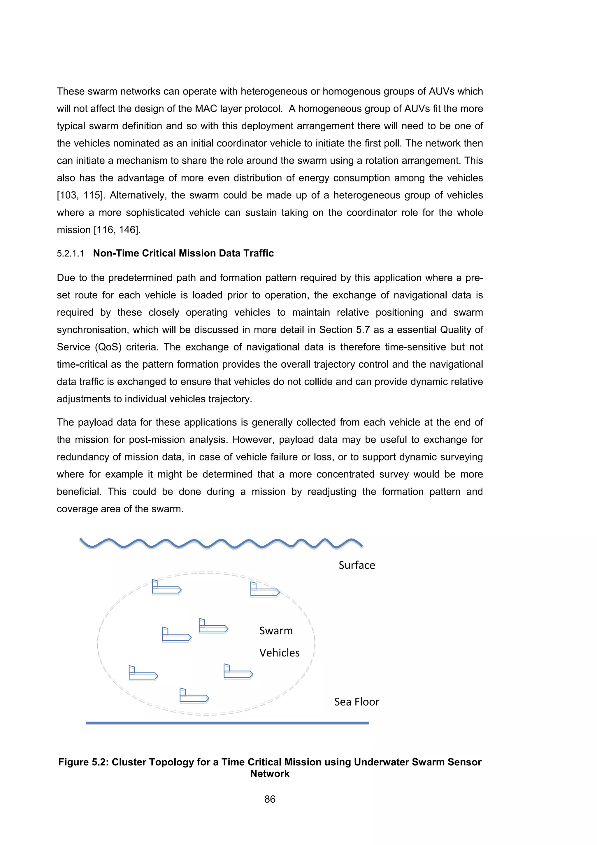 86
These swarm networks can operate with heterogeneous or homogenous groups of AUVs which
will not affect the design of the MAC layer protocol. A homogeneous group of AUVs fit the more
typical swarm definition and so with this deployment arrangement there will need to be one of
the vehicles nominated as an initial coordinator vehicle to initiate the first poll. The network then
can initiate a mechanism to share the role around the swarm using a rotation arrangement. This
also has the advantage of more even distribution of energy consumption among the vehicles
[103, 115]. Alternatively, the swarm could be made up of a heterogeneous group of vehicles
where a more sophisticated vehicle can sustain taking on the coordinator role for the whole
mission [116, 146].
5.2.1.1 Non-Time Critical Mission Data Traffic
Due to the predetermined path and formation pattern required by this application where a pre-
set route for each vehicle is loaded prior to operation, the exchange of navigational data is
required by these closely operating vehicles to maintain relative positioning and swarm
synchronisation, which will be discussed in more detail in Section 5.7 as a essential Quality of
Service (QoS) criteria. The exchange of navigational data is therefore time-sensitive but not
time-critical as the pattern formation provides the overall trajectory control and the navigational
data traffic is exchanged to ensure that vehicles do not collide and can provide dynamic relative
adjustments to individual vehicles trajectory.
The payload data for these applications is generally collected from each vehicle at the end of
the mission for post-mission analysis. However, payload data may be useful to exchange for
redundancy of mission data, in case of vehicle failure or loss, or to support dynamic surveying
where for example it might be determined that a more concentrated survey would be more
beneficial. This could be done during a mission by readjusting the formation pattern and
coverage area of the swarm.
Figure 5.2: Cluster Topology for a Time Critical Mission using Underwater Swarm Sensor
Network
Surface
Sea Floor
Swarm
Vehicles
 