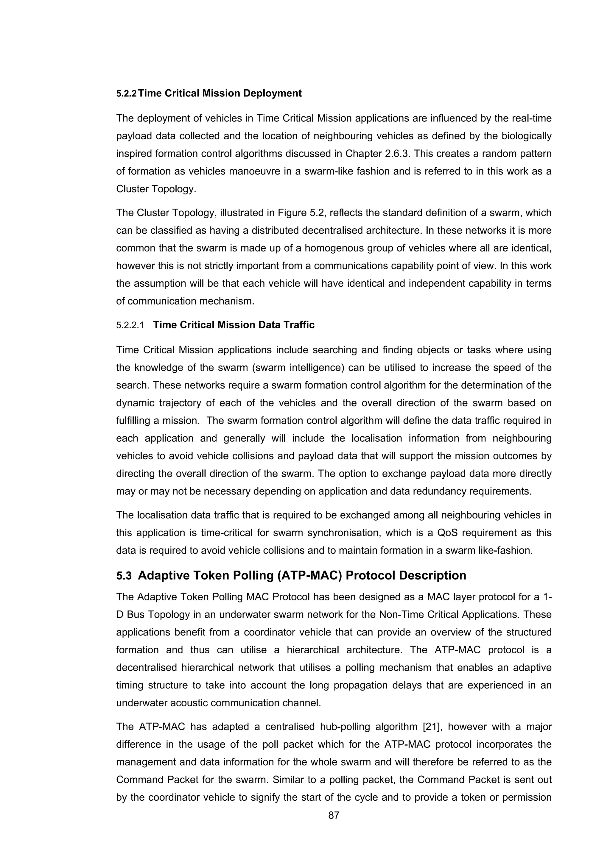 87
5.2.2Time Critical Mission Deployment
The deployment of vehicles in Time Critical Mission applications are influenced by the real-time
payload data collected and the location of neighbouring vehicles as defined by the biologically
inspired formation control algorithms discussed in Chapter 2.6.3. This creates a random pattern
of formation as vehicles manoeuvre in a swarm-like fashion and is referred to in this work as a
Cluster Topology.
The Cluster Topology, illustrated in Figure 5.2, reflects the standard definition of a swarm, which
can be classified as having a distributed decentralised architecture. In these networks it is more
common that the swarm is made up of a homogenous group of vehicles where all are identical,
however this is not strictly important from a communications capability point of view. In this work
the assumption will be that each vehicle will have identical and independent capability in terms
of communication mechanism.
5.2.2.1 Time Critical Mission Data Traffic
Time Critical Mission applications include searching and finding objects or tasks where using
the knowledge of the swarm (swarm intelligence) can be utilised to increase the speed of the
search. These networks require a swarm formation control algorithm for the determination of the
dynamic trajectory of each of the vehicles and the overall direction of the swarm based on
fulfilling a mission. The swarm formation control algorithm will define the data traffic required in
each application and generally will include the localisation information from neighbouring
vehicles to avoid vehicle collisions and payload data that will support the mission outcomes by
directing the overall direction of the swarm. The option to exchange payload data more directly
may or may not be necessary depending on application and data redundancy requirements.
The localisation data traffic that is required to be exchanged among all neighbouring vehicles in
this application is time-critical for swarm synchronisation, which is a QoS requirement as this
data is required to avoid vehicle collisions and to maintain formation in a swarm like-fashion.
5.3 Adaptive Token Polling (ATP-MAC) Protocol Description
The Adaptive Token Polling MAC Protocol has been designed as a MAC layer protocol for a 1-
D Bus Topology in an underwater swarm network for the Non-Time Critical Applications. These
applications benefit from a coordinator vehicle that can provide an overview of the structured
formation and thus can utilise a hierarchical architecture. The ATP-MAC protocol is a
decentralised hierarchical network that utilises a polling mechanism that enables an adaptive
timing structure to take into account the long propagation delays that are experienced in an
underwater acoustic communication channel.
The ATP-MAC has adapted a centralised hub-polling algorithm [21], however with a major
difference in the usage of the poll packet which for the ATP-MAC protocol incorporates the
management and data information for the whole swarm and will therefore be referred to as the
Command Packet for the swarm. Similar to a polling packet, the Command Packet is sent out
by the coordinator vehicle to signify the start of the cycle and to provide a token or permission
 