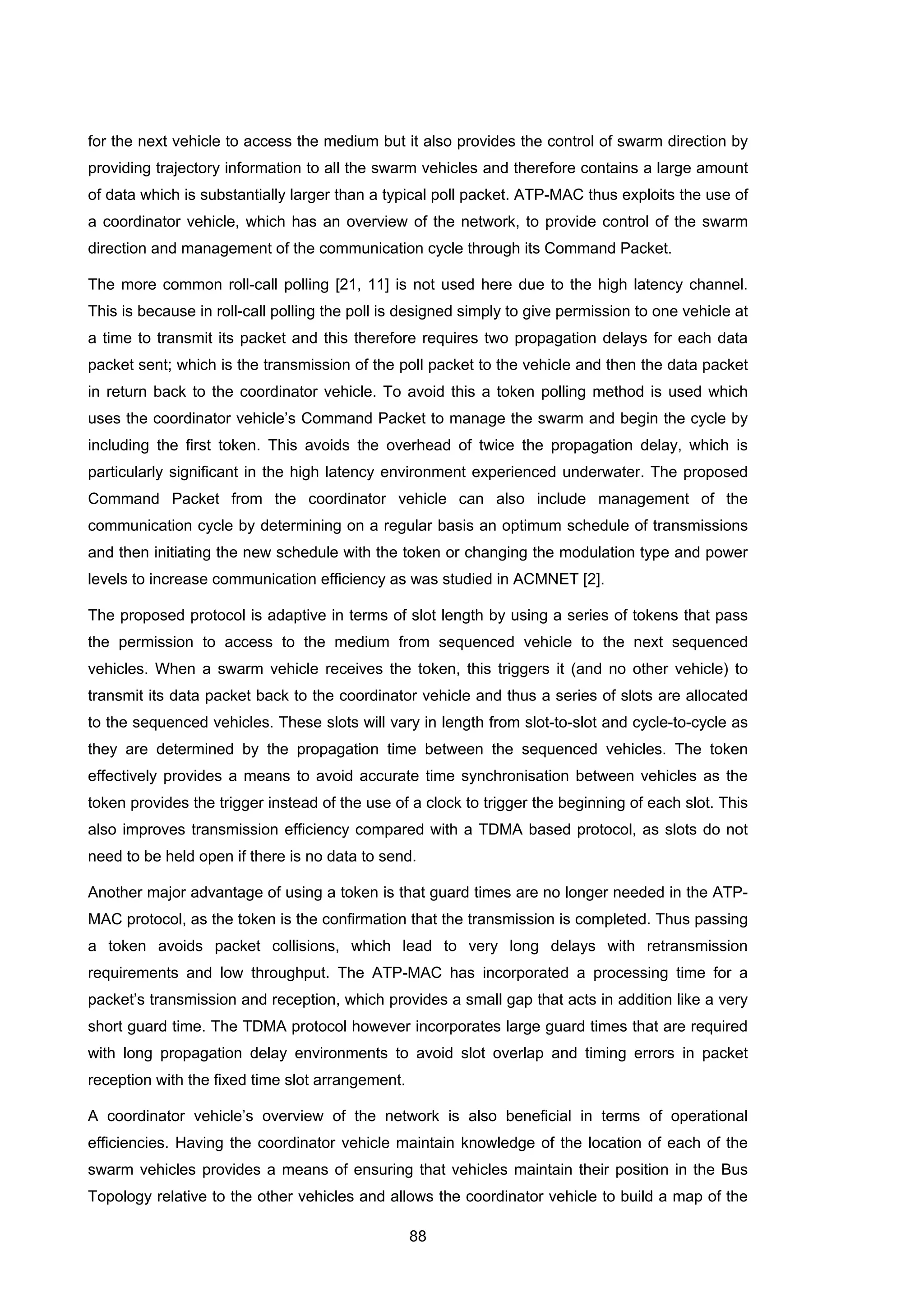 88
for the next vehicle to access the medium but it also provides the control of swarm direction by
providing trajectory information to all the swarm vehicles and therefore contains a large amount
of data which is substantially larger than a typical poll packet. ATP-MAC thus exploits the use of
a coordinator vehicle, which has an overview of the network, to provide control of the swarm
direction and management of the communication cycle through its Command Packet.
The more common roll-call polling [21, 11] is not used here due to the high latency channel.
This is because in roll-call polling the poll is designed simply to give permission to one vehicle at
a time to transmit its packet and this therefore requires two propagation delays for each data
packet sent; which is the transmission of the poll packet to the vehicle and then the data packet
in return back to the coordinator vehicle. To avoid this a token polling method is used which
uses the coordinator vehicle’s Command Packet to manage the swarm and begin the cycle by
including the first token. This avoids the overhead of twice the propagation delay, which is
particularly significant in the high latency environment experienced underwater. The proposed
Command Packet from the coordinator vehicle can also include management of the
communication cycle by determining on a regular basis an optimum schedule of transmissions
and then initiating the new schedule with the token or changing the modulation type and power
levels to increase communication efficiency as was studied in ACMNET [2].
The proposed protocol is adaptive in terms of slot length by using a series of tokens that pass
the permission to access to the medium from sequenced vehicle to the next sequenced
vehicles. When a swarm vehicle receives the token, this triggers it (and no other vehicle) to
transmit its data packet back to the coordinator vehicle and thus a series of slots are allocated
to the sequenced vehicles. These slots will vary in length from slot-to-slot and cycle-to-cycle as
they are determined by the propagation time between the sequenced vehicles. The token
effectively provides a means to avoid accurate time synchronisation between vehicles as the
token provides the trigger instead of the use of a clock to trigger the beginning of each slot. This
also improves transmission efficiency compared with a TDMA based protocol, as slots do not
need to be held open if there is no data to send.
Another major advantage of using a token is that guard times are no longer needed in the ATP-
MAC protocol, as the token is the confirmation that the transmission is completed. Thus passing
a token avoids packet collisions, which lead to very long delays with retransmission
requirements and low throughput. The ATP-MAC has incorporated a processing time for a
packet’s transmission and reception, which provides a small gap that acts in addition like a very
short guard time. The TDMA protocol however incorporates large guard times that are required
with long propagation delay environments to avoid slot overlap and timing errors in packet
reception with the fixed time slot arrangement.
A coordinator vehicle’s overview of the network is also beneficial in terms of operational
efficiencies. Having the coordinator vehicle maintain knowledge of the location of each of the
swarm vehicles provides a means of ensuring that vehicles maintain their position in the Bus
Topology relative to the other vehicles and allows the coordinator vehicle to build a map of the
 