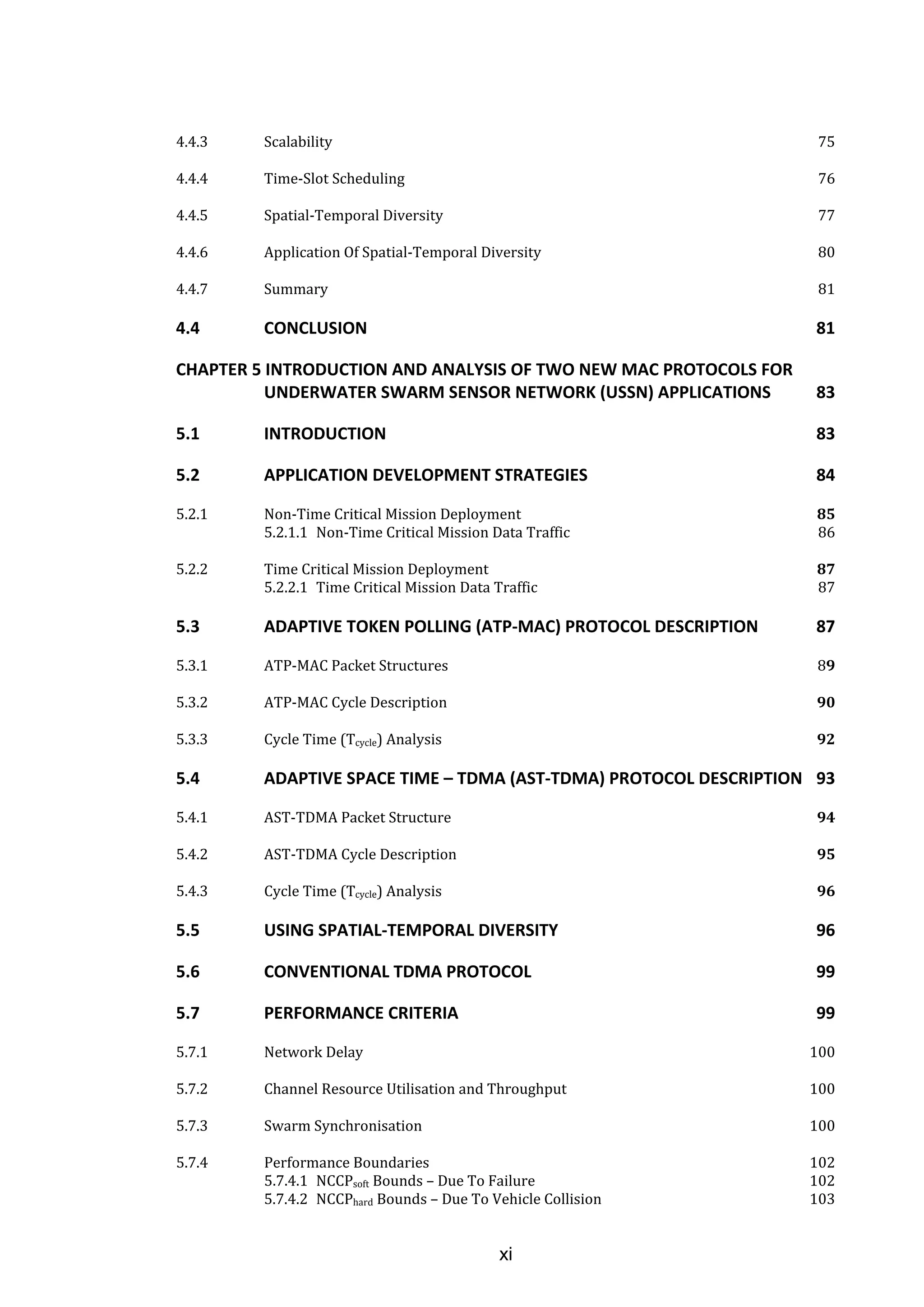 xi
4.4.3 Scalability 75
4.4.4 Time-Slot Scheduling 76
4.4.5 Spatial-Temporal Diversity 77
4.4.6 Application Of Spatial-Temporal Diversity 80
4.4.7 Summary 81
4.4 CONCLUSION 81
CHAPTER 5 INTRODUCTION AND ANALYSIS OF TWO NEW MAC PROTOCOLS FOR
UNDERWATER SWARM SENSOR NETWORK (USSN) APPLICATIONS 83
5.1 INTRODUCTION 83
5.2 APPLICATION DEVELOPMENT STRATEGIES 84
5.2.1 Non-Time Critical Mission Deployment 85
5.2.1.1 Non-Time Critical Mission Data Traffic 86
5.2.2 Time Critical Mission Deployment 87
5.2.2.1 Time Critical Mission Data Traffic 87
5.3 ADAPTIVE TOKEN POLLING (ATP-MAC) PROTOCOL DESCRIPTION 87
5.3.1 ATP-MAC Packet Structures 89
5.3.2 ATP-MAC Cycle Description 90
5.3.3 Cycle Time (Tcycle) Analysis 92
5.4 ADAPTIVE SPACE TIME – TDMA (AST-TDMA) PROTOCOL DESCRIPTION 93
5.4.1 AST-TDMA Packet Structure 94
5.4.2 AST-TDMA Cycle Description 95
5.4.3 Cycle Time (Tcycle) Analysis 96
5.5 USING SPATIAL-TEMPORAL DIVERSITY 96
5.6 CONVENTIONAL TDMA PROTOCOL 99
5.7 PERFORMANCE CRITERIA 99
5.7.1 Network Delay 100
5.7.2 Channel Resource Utilisation and Throughput 100
5.7.3 Swarm Synchronisation 100
5.7.4 Performance Boundaries 102
5.7.4.1 NCCPsoft Bounds – Due To Failure 102
5.7.4.2 NCCPhard Bounds – Due To Vehicle Collision 103
 