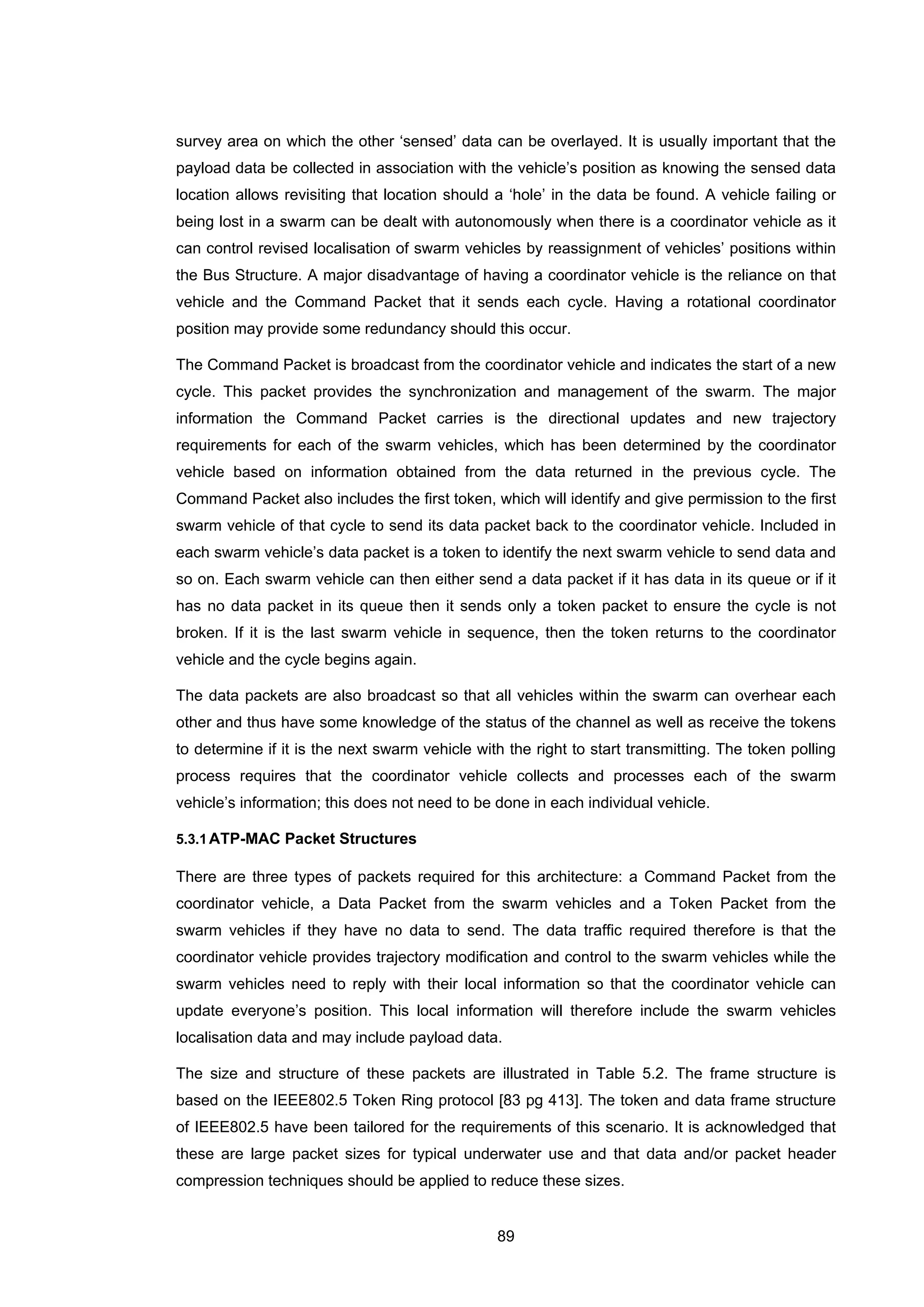 89
survey area on which the other ‘sensed’ data can be overlayed. It is usually important that the
payload data be collected in association with the vehicle’s position as knowing the sensed data
location allows revisiting that location should a ‘hole’ in the data be found. A vehicle failing or
being lost in a swarm can be dealt with autonomously when there is a coordinator vehicle as it
can control revised localisation of swarm vehicles by reassignment of vehicles’ positions within
the Bus Structure. A major disadvantage of having a coordinator vehicle is the reliance on that
vehicle and the Command Packet that it sends each cycle. Having a rotational coordinator
position may provide some redundancy should this occur.
The Command Packet is broadcast from the coordinator vehicle and indicates the start of a new
cycle. This packet provides the synchronization and management of the swarm. The major
information the Command Packet carries is the directional updates and new trajectory
requirements for each of the swarm vehicles, which has been determined by the coordinator
vehicle based on information obtained from the data returned in the previous cycle. The
Command Packet also includes the first token, which will identify and give permission to the first
swarm vehicle of that cycle to send its data packet back to the coordinator vehicle. Included in
each swarm vehicle’s data packet is a token to identify the next swarm vehicle to send data and
so on. Each swarm vehicle can then either send a data packet if it has data in its queue or if it
has no data packet in its queue then it sends only a token packet to ensure the cycle is not
broken. If it is the last swarm vehicle in sequence, then the token returns to the coordinator
vehicle and the cycle begins again.
The data packets are also broadcast so that all vehicles within the swarm can overhear each
other and thus have some knowledge of the status of the channel as well as receive the tokens
to determine if it is the next swarm vehicle with the right to start transmitting. The token polling
process requires that the coordinator vehicle collects and processes each of the swarm
vehicle’s information; this does not need to be done in each individual vehicle.
5.3.1ATP-MAC Packet Structures
There are three types of packets required for this architecture: a Command Packet from the
coordinator vehicle, a Data Packet from the swarm vehicles and a Token Packet from the
swarm vehicles if they have no data to send. The data traffic required therefore is that the
coordinator vehicle provides trajectory modification and control to the swarm vehicles while the
swarm vehicles need to reply with their local information so that the coordinator vehicle can
update everyone’s position. This local information will therefore include the swarm vehicles
localisation data and may include payload data.
The size and structure of these packets are illustrated in Table 5.2. The frame structure is
based on the IEEE802.5 Token Ring protocol [83 pg 413]. The token and data frame structure
of IEEE802.5 have been tailored for the requirements of this scenario. It is acknowledged that
these are large packet sizes for typical underwater use and that data and/or packet header
compression techniques should be applied to reduce these sizes.
 