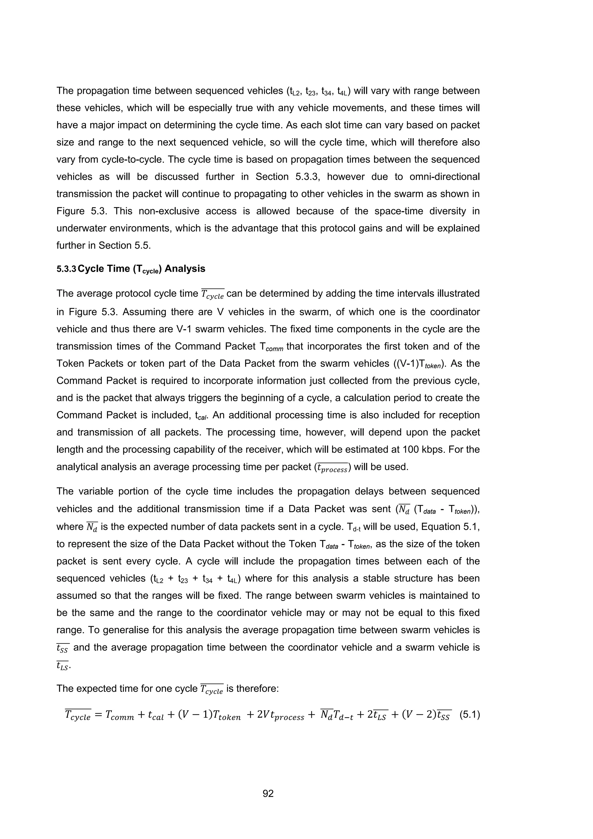92
The propagation time between sequenced vehicles (tL2, t23, t34, t4L) will vary with range between
these vehicles, which will be especially true with any vehicle movements, and these times will
have a major impact on determining the cycle time. As each slot time can vary based on packet
size and range to the next sequenced vehicle, so will the cycle time, which will therefore also
vary from cycle-to-cycle. The cycle time is based on propagation times between the sequenced
vehicles as will be discussed further in Section 5.3.3, however due to omni-directional
transmission the packet will continue to propagating to other vehicles in the swarm as shown in
Figure 5.3. This non-exclusive access is allowed because of the space-time diversity in
underwater environments, which is the advantage that this protocol gains and will be explained
further in Section 5.5.
5.3.3Cycle Time (Tcycle) Analysis
The average protocol cycle time 𝑇𝑐𝑦𝑐𝑙𝑒
������� can be determined by adding the time intervals illustrated
in Figure 5.3. Assuming there are V vehicles in the swarm, of which one is the coordinator
vehicle and thus there are V-1 swarm vehicles. The fixed time components in the cycle are the
transmission times of the Command Packet Tcomm that incorporates the first token and of the
Token Packets or token part of the Data Packet from the swarm vehicles ((V-1)Ttoken). As the
Command Packet is required to incorporate information just collected from the previous cycle,
and is the packet that always triggers the beginning of a cycle, a calculation period to create the
Command Packet is included, tcal. An additional processing time is also included for reception
and transmission of all packets. The processing time, however, will depend upon the packet
length and the processing capability of the receiver, which will be estimated at 100 kbps. For the
analytical analysis an average processing time per packet (𝑡 𝑝𝑟𝑜𝑐𝑒𝑠𝑠���������) will be used.
The variable portion of the cycle time includes the propagation delays between sequenced
vehicles and the additional transmission time if a Data Packet was sent (𝑁𝑑
���� (Tdata - Ttoken)),
where 𝑁𝑑
���� is the expected number of data packets sent in a cycle. Td-t will be used, Equation 5.1,
to represent the size of the Data Packet without the Token Tdata - Ttoken, as the size of the token
packet is sent every cycle. A cycle will include the propagation times between each of the
sequenced vehicles (tL2 + t23 + t34 + t4L) where for this analysis a stable structure has been
assumed so that the ranges will be fixed. The range between swarm vehicles is maintained to
be the same and the range to the coordinator vehicle may or may not be equal to this fixed
range. To generalise for this analysis the average propagation time between swarm vehicles is
𝑡 𝑆𝑆���� and the average propagation time between the coordinator vehicle and a swarm vehicle is
𝑡 𝐿𝑆����.
The expected time for one cycle 𝑇𝑐𝑦𝑐𝑙𝑒
������� is therefore:
𝑇𝑐𝑦𝑐𝑙𝑒
������� = 𝑇𝑐𝑜𝑚𝑚 + 𝑡 𝑐𝑎𝑙 + (𝑉 − 1)𝑇𝑡𝑜𝑘𝑒𝑛 + 2𝑉𝑡 𝑝𝑟𝑜𝑐𝑒𝑠𝑠 + 𝑁 𝑑
���� 𝑇𝑑−𝑡 + 2𝑡 𝐿𝑆���� + (𝑉 − 2)𝑡 𝑆𝑆���� (5.1)
 