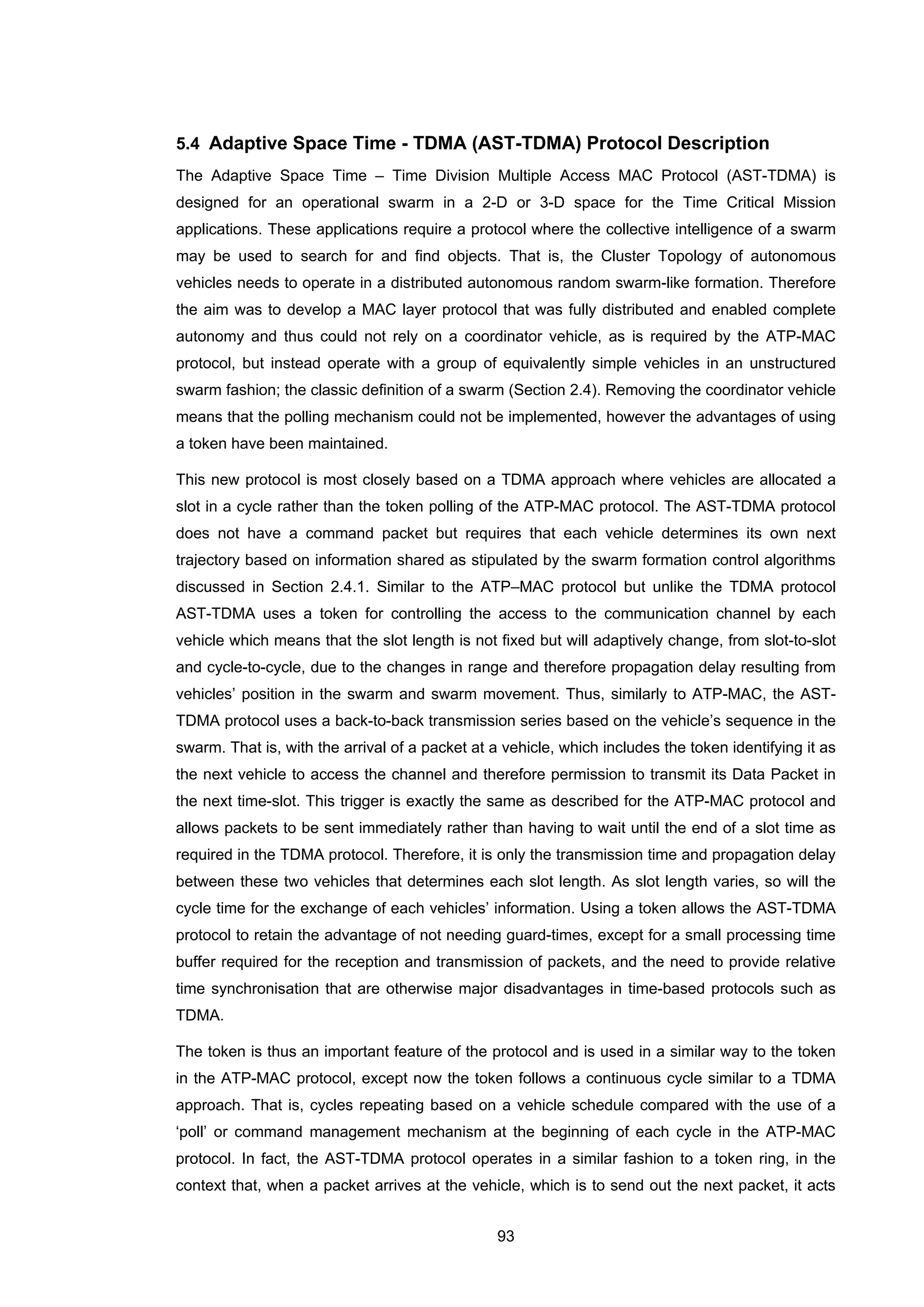 93
5.4 Adaptive Space Time - TDMA (AST-TDMA) Protocol Description
The Adaptive Space Time – Time Division Multiple Access MAC Protocol (AST-TDMA) is
designed for an operational swarm in a 2-D or 3-D space for the Time Critical Mission
applications. These applications require a protocol where the collective intelligence of a swarm
may be used to search for and find objects. That is, the Cluster Topology of autonomous
vehicles needs to operate in a distributed autonomous random swarm-like formation. Therefore
the aim was to develop a MAC layer protocol that was fully distributed and enabled complete
autonomy and thus could not rely on a coordinator vehicle, as is required by the ATP-MAC
protocol, but instead operate with a group of equivalently simple vehicles in an unstructured
swarm fashion; the classic definition of a swarm (Section 2.4). Removing the coordinator vehicle
means that the polling mechanism could not be implemented, however the advantages of using
a token have been maintained.
This new protocol is most closely based on a TDMA approach where vehicles are allocated a
slot in a cycle rather than the token polling of the ATP-MAC protocol. The AST-TDMA protocol
does not have a command packet but requires that each vehicle determines its own next
trajectory based on information shared as stipulated by the swarm formation control algorithms
discussed in Section 2.4.1. Similar to the ATP–MAC protocol but unlike the TDMA protocol
AST-TDMA uses a token for controlling the access to the communication channel by each
vehicle which means that the slot length is not fixed but will adaptively change, from slot-to-slot
and cycle-to-cycle, due to the changes in range and therefore propagation delay resulting from
vehicles’ position in the swarm and swarm movement. Thus, similarly to ATP-MAC, the AST-
TDMA protocol uses a back-to-back transmission series based on the vehicle’s sequence in the
swarm. That is, with the arrival of a packet at a vehicle, which includes the token identifying it as
the next vehicle to access the channel and therefore permission to transmit its Data Packet in
the next time-slot. This trigger is exactly the same as described for the ATP-MAC protocol and
allows packets to be sent immediately rather than having to wait until the end of a slot time as
required in the TDMA protocol. Therefore, it is only the transmission time and propagation delay
between these two vehicles that determines each slot length. As slot length varies, so will the
cycle time for the exchange of each vehicles’ information. Using a token allows the AST-TDMA
protocol to retain the advantage of not needing guard-times, except for a small processing time
buffer required for the reception and transmission of packets, and the need to provide relative
time synchronisation that are otherwise major disadvantages in time-based protocols such as
TDMA.
The token is thus an important feature of the protocol and is used in a similar way to the token
in the ATP-MAC protocol, except now the token follows a continuous cycle similar to a TDMA
approach. That is, cycles repeating based on a vehicle schedule compared with the use of a
‘poll’ or command management mechanism at the beginning of each cycle in the ATP-MAC
protocol. In fact, the AST-TDMA protocol operates in a similar fashion to a token ring, in the
context that, when a packet arrives at the vehicle, which is to send out the next packet, it acts
 