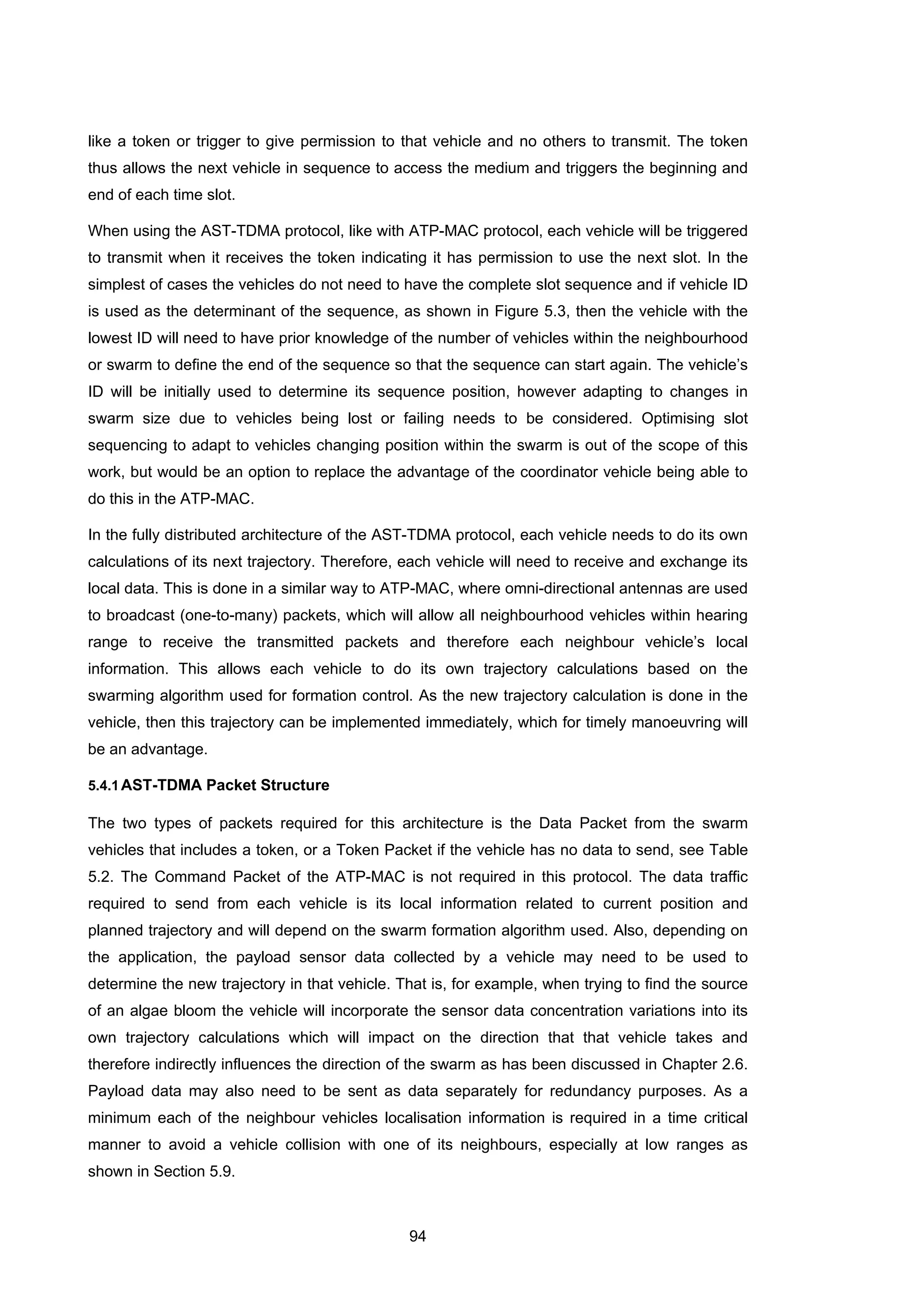 94
like a token or trigger to give permission to that vehicle and no others to transmit. The token
thus allows the next vehicle in sequence to access the medium and triggers the beginning and
end of each time slot.
When using the AST-TDMA protocol, like with ATP-MAC protocol, each vehicle will be triggered
to transmit when it receives the token indicating it has permission to use the next slot. In the
simplest of cases the vehicles do not need to have the complete slot sequence and if vehicle ID
is used as the determinant of the sequence, as shown in Figure 5.3, then the vehicle with the
lowest ID will need to have prior knowledge of the number of vehicles within the neighbourhood
or swarm to define the end of the sequence so that the sequence can start again. The vehicle’s
ID will be initially used to determine its sequence position, however adapting to changes in
swarm size due to vehicles being lost or failing needs to be considered. Optimising slot
sequencing to adapt to vehicles changing position within the swarm is out of the scope of this
work, but would be an option to replace the advantage of the coordinator vehicle being able to
do this in the ATP-MAC.
In the fully distributed architecture of the AST-TDMA protocol, each vehicle needs to do its own
calculations of its next trajectory. Therefore, each vehicle will need to receive and exchange its
local data. This is done in a similar way to ATP-MAC, where omni-directional antennas are used
to broadcast (one-to-many) packets, which will allow all neighbourhood vehicles within hearing
range to receive the transmitted packets and therefore each neighbour vehicle’s local
information. This allows each vehicle to do its own trajectory calculations based on the
swarming algorithm used for formation control. As the new trajectory calculation is done in the
vehicle, then this trajectory can be implemented immediately, which for timely manoeuvring will
be an advantage.
5.4.1AST-TDMA Packet Structure
The two types of packets required for this architecture is the Data Packet from the swarm
vehicles that includes a token, or a Token Packet if the vehicle has no data to send, see Table
5.2. The Command Packet of the ATP-MAC is not required in this protocol. The data traffic
required to send from each vehicle is its local information related to current position and
planned trajectory and will depend on the swarm formation algorithm used. Also, depending on
the application, the payload sensor data collected by a vehicle may need to be used to
determine the new trajectory in that vehicle. That is, for example, when trying to find the source
of an algae bloom the vehicle will incorporate the sensor data concentration variations into its
own trajectory calculations which will impact on the direction that that vehicle takes and
therefore indirectly influences the direction of the swarm as has been discussed in Chapter 2.6.
Payload data may also need to be sent as data separately for redundancy purposes. As a
minimum each of the neighbour vehicles localisation information is required in a time critical
manner to avoid a vehicle collision with one of its neighbours, especially at low ranges as
shown in Section 5.9.
 