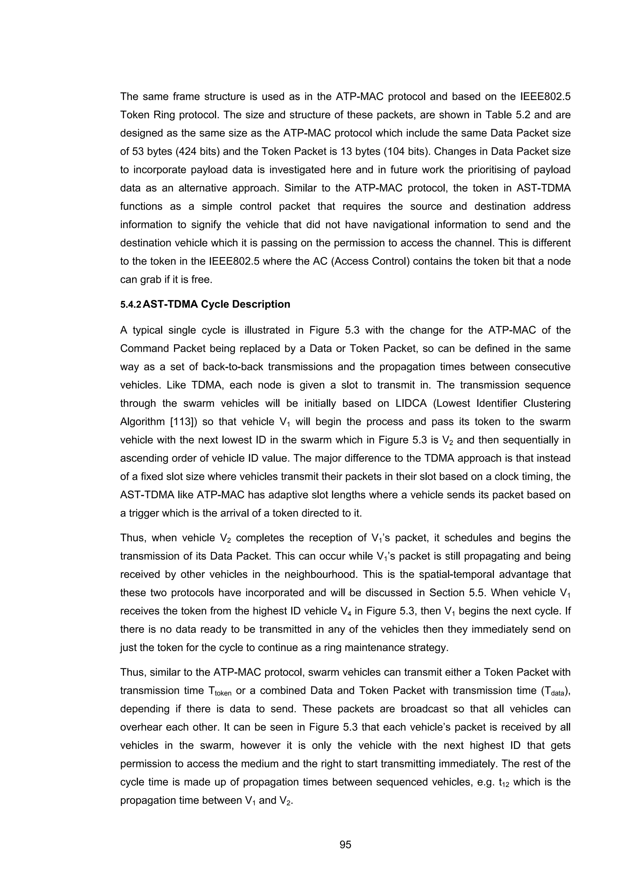 95
The same frame structure is used as in the ATP-MAC protocol and based on the IEEE802.5
Token Ring protocol. The size and structure of these packets, are shown in Table 5.2 and are
designed as the same size as the ATP-MAC protocol which include the same Data Packet size
of 53 bytes (424 bits) and the Token Packet is 13 bytes (104 bits). Changes in Data Packet size
to incorporate payload data is investigated here and in future work the prioritising of payload
data as an alternative approach. Similar to the ATP-MAC protocol, the token in AST-TDMA
functions as a simple control packet that requires the source and destination address
information to signify the vehicle that did not have navigational information to send and the
destination vehicle which it is passing on the permission to access the channel. This is different
to the token in the IEEE802.5 where the AC (Access Control) contains the token bit that a node
can grab if it is free.
5.4.2AST-TDMA Cycle Description
A typical single cycle is illustrated in Figure 5.3 with the change for the ATP-MAC of the
Command Packet being replaced by a Data or Token Packet, so can be defined in the same
way as a set of back-to-back transmissions and the propagation times between consecutive
vehicles. Like TDMA, each node is given a slot to transmit in. The transmission sequence
through the swarm vehicles will be initially based on LIDCA (Lowest Identifier Clustering
Algorithm [113]) so that vehicle V1 will begin the process and pass its token to the swarm
vehicle with the next lowest ID in the swarm which in Figure 5.3 is V2 and then sequentially in
ascending order of vehicle ID value. The major difference to the TDMA approach is that instead
of a fixed slot size where vehicles transmit their packets in their slot based on a clock timing, the
AST-TDMA like ATP-MAC has adaptive slot lengths where a vehicle sends its packet based on
a trigger which is the arrival of a token directed to it.
Thus, when vehicle V2 completes the reception of V1’s packet, it schedules and begins the
transmission of its Data Packet. This can occur while V1’s packet is still propagating and being
received by other vehicles in the neighbourhood. This is the spatial-temporal advantage that
these two protocols have incorporated and will be discussed in Section 5.5. When vehicle V1
receives the token from the highest ID vehicle V4 in Figure 5.3, then V1 begins the next cycle. If
there is no data ready to be transmitted in any of the vehicles then they immediately send on
just the token for the cycle to continue as a ring maintenance strategy.
Thus, similar to the ATP-MAC protocol, swarm vehicles can transmit either a Token Packet with
transmission time Ttoken or a combined Data and Token Packet with transmission time (Tdata),
depending if there is data to send. These packets are broadcast so that all vehicles can
overhear each other. It can be seen in Figure 5.3 that each vehicle’s packet is received by all
vehicles in the swarm, however it is only the vehicle with the next highest ID that gets
permission to access the medium and the right to start transmitting immediately. The rest of the
cycle time is made up of propagation times between sequenced vehicles, e.g. t12 which is the
propagation time between V1 and V2.
 