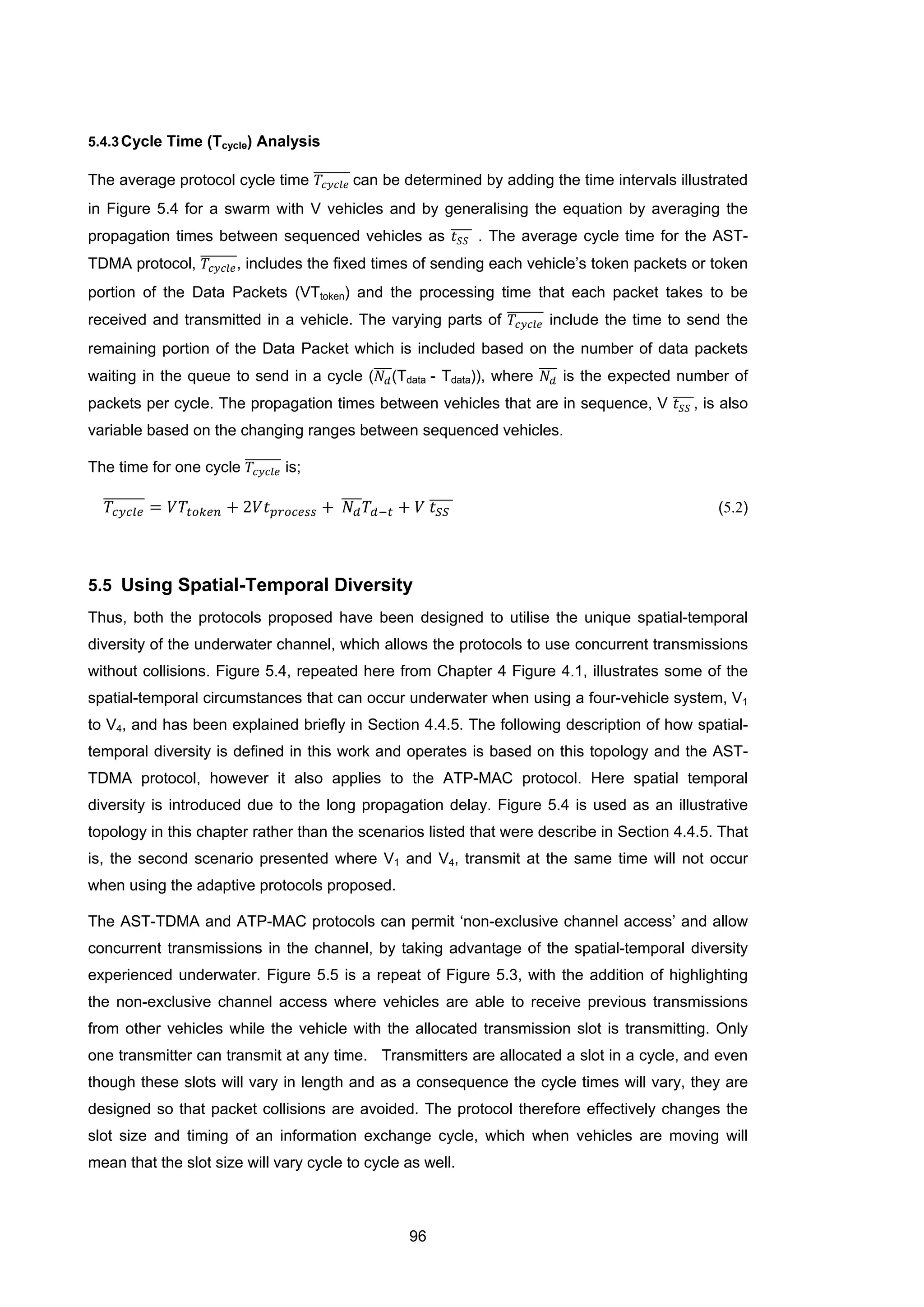96
5.4.3Cycle Time (Tcycle) Analysis
The average protocol cycle time 𝑇𝑐𝑦𝑐𝑙𝑒
������� can be determined by adding the time intervals illustrated
in Figure 5.4 for a swarm with V vehicles and by generalising the equation by averaging the
propagation times between sequenced vehicles as 𝑡 𝑆𝑆���� . The average cycle time for the AST-
TDMA protocol, 𝑇𝑐𝑦𝑐𝑙𝑒
�������, includes the fixed times of sending each vehicle’s token packets or token
portion of the Data Packets (VTtoken) and the processing time that each packet takes to be
received and transmitted in a vehicle. The varying parts of 𝑇𝑐𝑦𝑐𝑙𝑒
������� include the time to send the
remaining portion of the Data Packet which is included based on the number of data packets
waiting in the queue to send in a cycle (𝑁𝑑
����(Tdata - Tdata)), where 𝑁𝑑
���� is the expected number of
packets per cycle. The propagation times between vehicles that are in sequence, V 𝑡 𝑆𝑆����, is also
variable based on the changing ranges between sequenced vehicles.
The time for one cycle 𝑇𝑐𝑦𝑐𝑙𝑒
������� is;
𝑇𝑐𝑦𝑐𝑙𝑒
������� = 𝑉𝑇𝑡𝑜𝑘𝑒𝑛 + 2𝑉𝑡 𝑝𝑟𝑜𝑐𝑒𝑠𝑠 + 𝑁 𝑑
���� 𝑇𝑑−𝑡 + 𝑉 𝑡 𝑆𝑆���� (5.2)
5.5 Using Spatial-Temporal Diversity
Thus, both the protocols proposed have been designed to utilise the unique spatial-temporal
diversity of the underwater channel, which allows the protocols to use concurrent transmissions
without collisions. Figure 5.4, repeated here from Chapter 4 Figure 4.1, illustrates some of the
spatial-temporal circumstances that can occur underwater when using a four-vehicle system, V1
to V4, and has been explained briefly in Section 4.4.5. The following description of how spatial-
temporal diversity is defined in this work and operates is based on this topology and the AST-
TDMA protocol, however it also applies to the ATP-MAC protocol. Here spatial temporal
diversity is introduced due to the long propagation delay. Figure 5.4 is used as an illustrative
topology in this chapter rather than the scenarios listed that were describe in Section 4.4.5. That
is, the second scenario presented where V1 and V4, transmit at the same time will not occur
when using the adaptive protocols proposed.
The AST-TDMA and ATP-MAC protocols can permit ‘non-exclusive channel access’ and allow
concurrent transmissions in the channel, by taking advantage of the spatial-temporal diversity
experienced underwater. Figure 5.5 is a repeat of Figure 5.3, with the addition of highlighting
the non-exclusive channel access where vehicles are able to receive previous transmissions
from other vehicles while the vehicle with the allocated transmission slot is transmitting. Only
one transmitter can transmit at any time. Transmitters are allocated a slot in a cycle, and even
though these slots will vary in length and as a consequence the cycle times will vary, they are
designed so that packet collisions are avoided. The protocol therefore effectively changes the
slot size and timing of an information exchange cycle, which when vehicles are moving will
mean that the slot size will vary cycle to cycle as well.
 