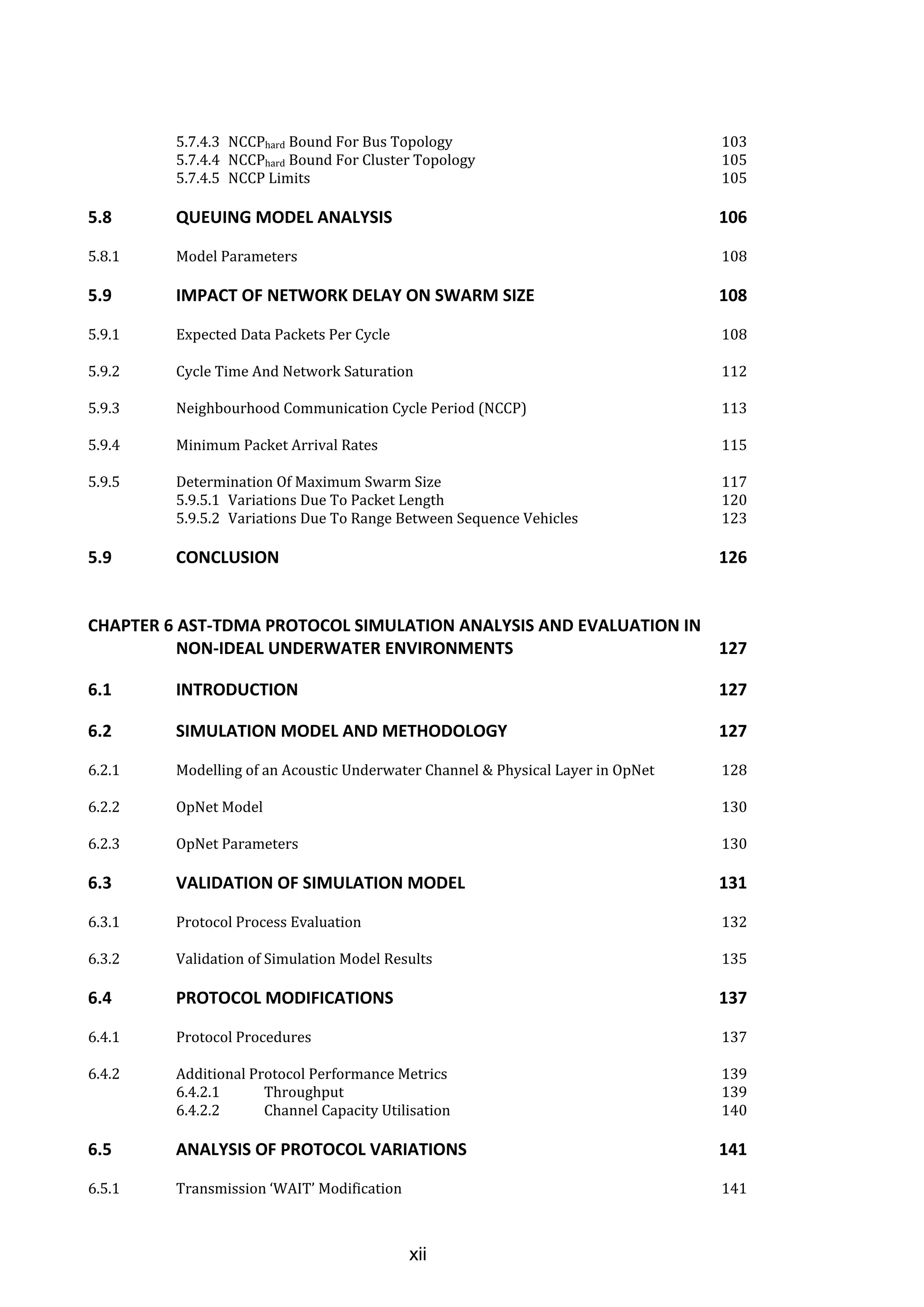 xii
5.7.4.3 NCCPhard Bound For Bus Topology 103
5.7.4.4 NCCPhard Bound For Cluster Topology 105
5.7.4.5 NCCP Limits 105
5.8 QUEUING MODEL ANALYSIS 106
5.8.1 Model Parameters 108
5.9 IMPACT OF NETWORK DELAY ON SWARM SIZE 108
5.9.1 Expected Data Packets Per Cycle 108
5.9.2 Cycle Time And Network Saturation 112
5.9.3 Neighbourhood Communication Cycle Period (NCCP) 113
5.9.4 Minimum Packet Arrival Rates 115
5.9.5 Determination Of Maximum Swarm Size 117
5.9.5.1 Variations Due To Packet Length 120
5.9.5.2 Variations Due To Range Between Sequence Vehicles 123
5.9 CONCLUSION 126
CHAPTER 6 AST-TDMA PROTOCOL SIMULATION ANALYSIS AND EVALUATION IN
NON-IDEAL UNDERWATER ENVIRONMENTS 127
6.1 INTRODUCTION 127
6.2 SIMULATION MODEL AND METHODOLOGY 127
6.2.1 Modelling of an Acoustic Underwater Channel & Physical Layer in OpNet 128
6.2.2 OpNet Model 130
6.2.3 OpNet Parameters 130
6.3 VALIDATION OF SIMULATION MODEL 131
6.3.1 Protocol Process Evaluation 132
6.3.2 Validation of Simulation Model Results 135
6.4 PROTOCOL MODIFICATIONS 137
6.4.1 Protocol Procedures 137
6.4.2 Additional Protocol Performance Metrics 139
6.4.2.1 Throughput 139
6.4.2.2 Channel Capacity Utilisation 140
6.5 ANALYSIS OF PROTOCOL VARIATIONS 141
6.5.1 Transmission ‘WAIT’ Modification 141
 