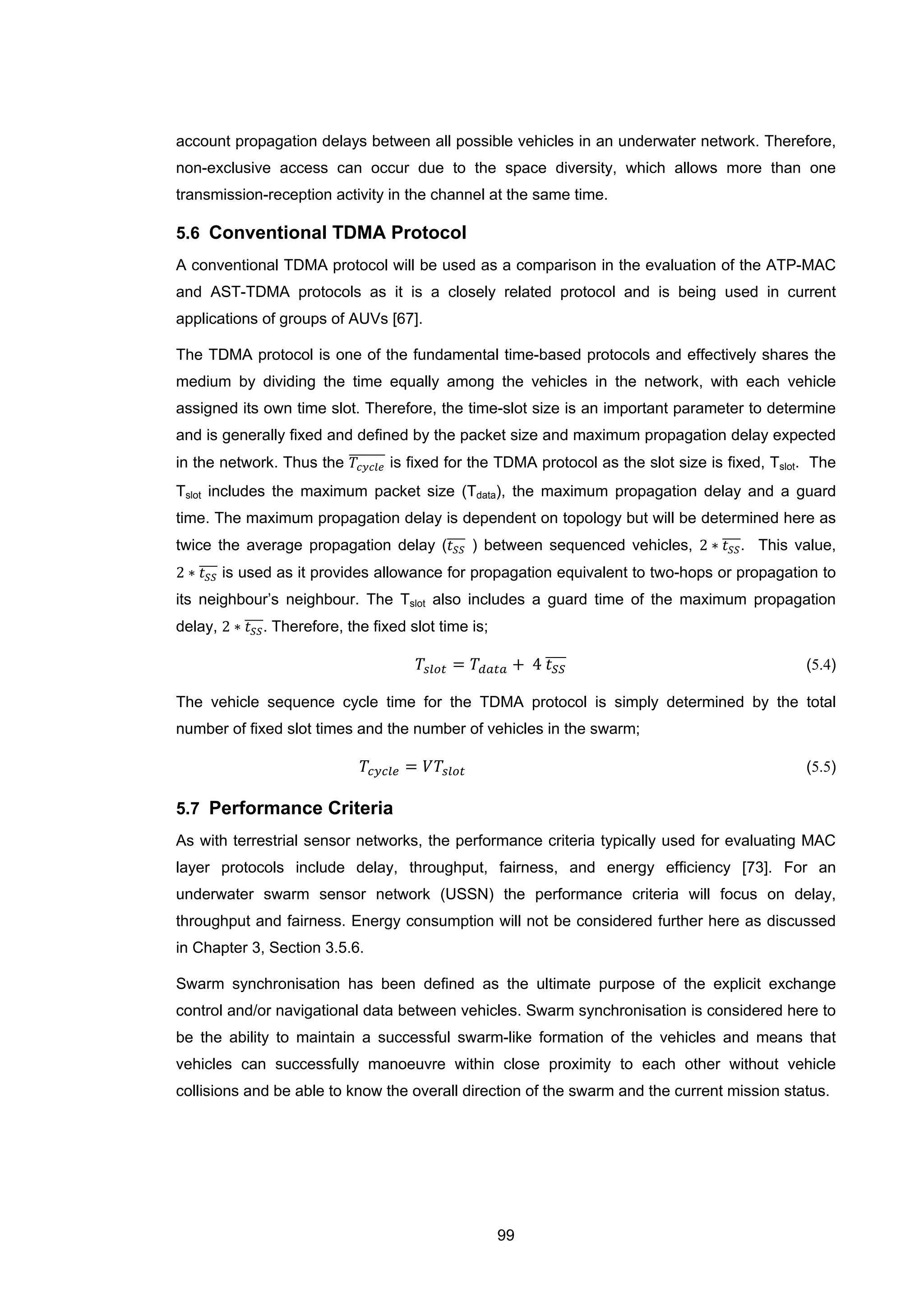99
account propagation delays between all possible vehicles in an underwater network. Therefore,
non-exclusive access can occur due to the space diversity, which allows more than one
transmission-reception activity in the channel at the same time.
5.6 Conventional TDMA Protocol
A conventional TDMA protocol will be used as a comparison in the evaluation of the ATP-MAC
and AST-TDMA protocols as it is a closely related protocol and is being used in current
applications of groups of AUVs [67].
The TDMA protocol is one of the fundamental time-based protocols and effectively shares the
medium by dividing the time equally among the vehicles in the network, with each vehicle
assigned its own time slot. Therefore, the time-slot size is an important parameter to determine
and is generally fixed and defined by the packet size and maximum propagation delay expected
in the network. Thus the 𝑇𝑐𝑦𝑐𝑙𝑒
������� is fixed for the TDMA protocol as the slot size is fixed, Tslot. The
Tslot includes the maximum packet size (Tdata), the maximum propagation delay and a guard
time. The maximum propagation delay is dependent on topology but will be determined here as
twice the average propagation delay (𝑡 𝑆𝑆���� ) between sequenced vehicles, 2 ∗ 𝑡 𝑆𝑆����. This value,
2 ∗ 𝑡 𝑆𝑆���� is used as it provides allowance for propagation equivalent to two-hops or propagation to
its neighbour’s neighbour. The Tslot also includes a guard time of the maximum propagation
delay, 2 ∗ 𝑡 𝑆𝑆����. Therefore, the fixed slot time is;
𝑇𝑠𝑙𝑜𝑡 = 𝑇𝑑𝑎𝑡𝑎 + 4 𝑡 𝑆𝑆���� (5.4)
The vehicle sequence cycle time for the TDMA protocol is simply determined by the total
number of fixed slot times and the number of vehicles in the swarm;
𝑇𝑐𝑦𝑐𝑙𝑒 = 𝑉𝑇𝑠𝑙𝑜𝑡 (5.5)
5.7 Performance Criteria
As with terrestrial sensor networks, the performance criteria typically used for evaluating MAC
layer protocols include delay, throughput, fairness, and energy efficiency [73]. For an
underwater swarm sensor network (USSN) the performance criteria will focus on delay,
throughput and fairness. Energy consumption will not be considered further here as discussed
in Chapter 3, Section 3.5.6.
Swarm synchronisation has been defined as the ultimate purpose of the explicit exchange
control and/or navigational data between vehicles. Swarm synchronisation is considered here to
be the ability to maintain a successful swarm-like formation of the vehicles and means that
vehicles can successfully manoeuvre within close proximity to each other without vehicle
collisions and be able to know the overall direction of the swarm and the current mission status.
 