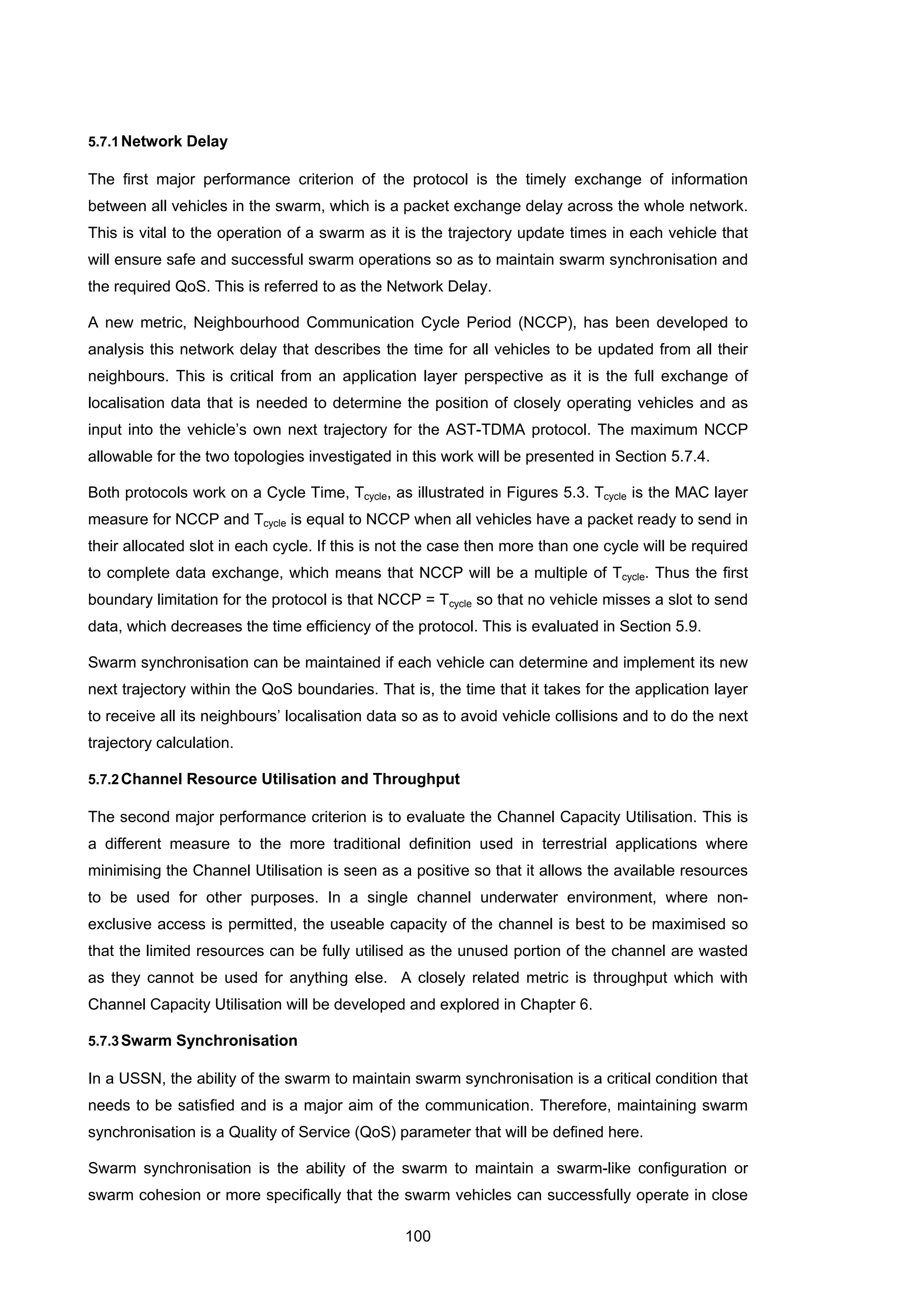 100
5.7.1Network Delay
The first major performance criterion of the protocol is the timely exchange of information
between all vehicles in the swarm, which is a packet exchange delay across the whole network.
This is vital to the operation of a swarm as it is the trajectory update times in each vehicle that
will ensure safe and successful swarm operations so as to maintain swarm synchronisation and
the required QoS. This is referred to as the Network Delay.
A new metric, Neighbourhood Communication Cycle Period (NCCP), has been developed to
analysis this network delay that describes the time for all vehicles to be updated from all their
neighbours. This is critical from an application layer perspective as it is the full exchange of
localisation data that is needed to determine the position of closely operating vehicles and as
input into the vehicle’s own next trajectory for the AST-TDMA protocol. The maximum NCCP
allowable for the two topologies investigated in this work will be presented in Section 5.7.4.
Both protocols work on a Cycle Time, Tcycle, as illustrated in Figures 5.3. Tcycle is the MAC layer
measure for NCCP and Tcycle is equal to NCCP when all vehicles have a packet ready to send in
their allocated slot in each cycle. If this is not the case then more than one cycle will be required
to complete data exchange, which means that NCCP will be a multiple of Tcycle. Thus the first
boundary limitation for the protocol is that NCCP = Tcycle so that no vehicle misses a slot to send
data, which decreases the time efficiency of the protocol. This is evaluated in Section 5.9.
Swarm synchronisation can be maintained if each vehicle can determine and implement its new
next trajectory within the QoS boundaries. That is, the time that it takes for the application layer
to receive all its neighbours’ localisation data so as to avoid vehicle collisions and to do the next
trajectory calculation.
5.7.2Channel Resource Utilisation and Throughput
The second major performance criterion is to evaluate the Channel Capacity Utilisation. This is
a different measure to the more traditional definition used in terrestrial applications where
minimising the Channel Utilisation is seen as a positive so that it allows the available resources
to be used for other purposes. In a single channel underwater environment, where non-
exclusive access is permitted, the useable capacity of the channel is best to be maximised so
that the limited resources can be fully utilised as the unused portion of the channel are wasted
as they cannot be used for anything else. A closely related metric is throughput which with
Channel Capacity Utilisation will be developed and explored in Chapter 6.
5.7.3Swarm Synchronisation
In a USSN, the ability of the swarm to maintain swarm synchronisation is a critical condition that
needs to be satisfied and is a major aim of the communication. Therefore, maintaining swarm
synchronisation is a Quality of Service (QoS) parameter that will be defined here.
Swarm synchronisation is the ability of the swarm to maintain a swarm-like configuration or
swarm cohesion or more specifically that the swarm vehicles can successfully operate in close
 