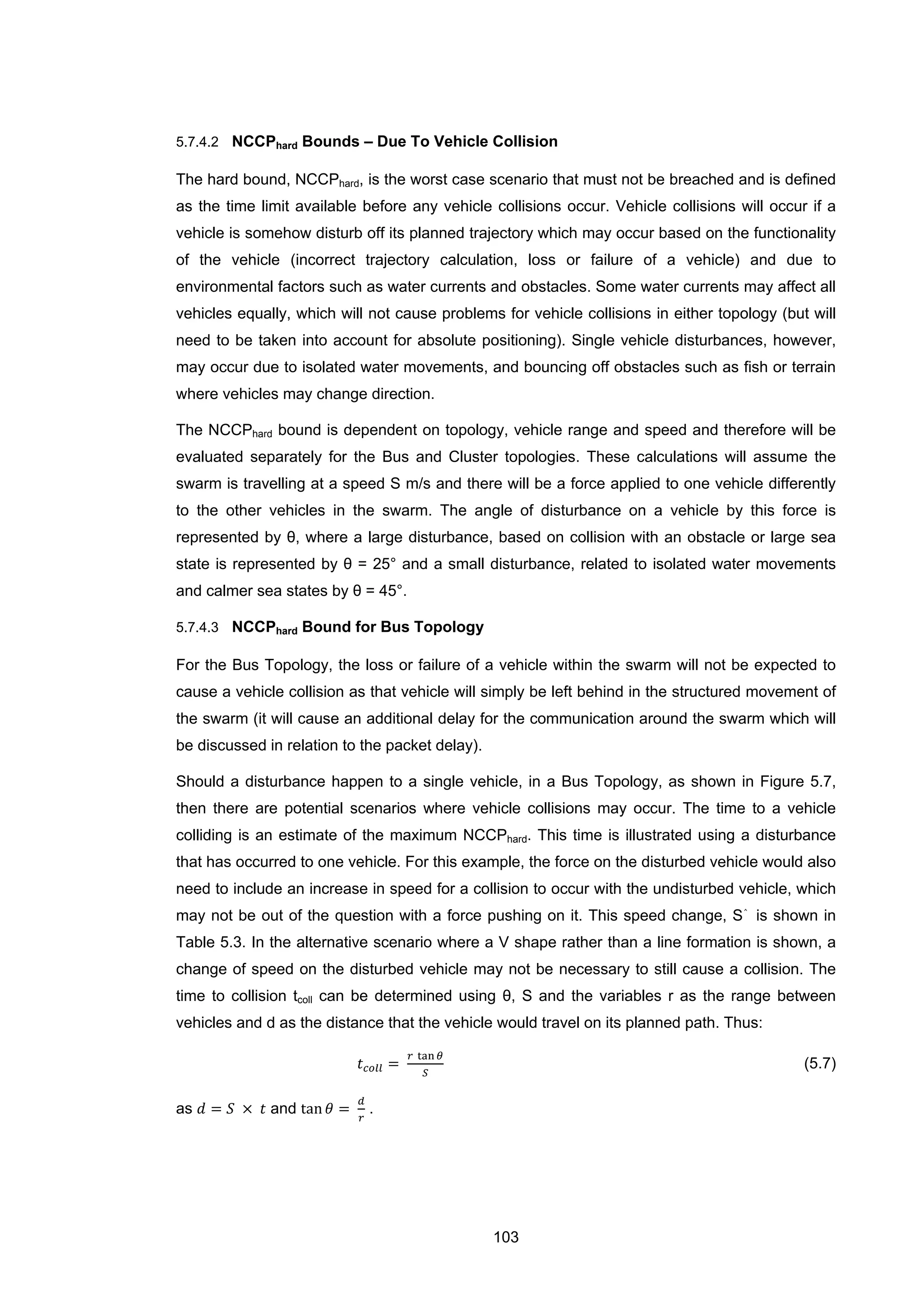 103
5.7.4.2 NCCPhard Bounds – Due To Vehicle Collision
The hard bound, NCCPhard, is the worst case scenario that must not be breached and is defined
as the time limit available before any vehicle collisions occur. Vehicle collisions will occur if a
vehicle is somehow disturb off its planned trajectory which may occur based on the functionality
of the vehicle (incorrect trajectory calculation, loss or failure of a vehicle) and due to
environmental factors such as water currents and obstacles. Some water currents may affect all
vehicles equally, which will not cause problems for vehicle collisions in either topology (but will
need to be taken into account for absolute positioning). Single vehicle disturbances, however,
may occur due to isolated water movements, and bouncing off obstacles such as fish or terrain
where vehicles may change direction.
The NCCPhard bound is dependent on topology, vehicle range and speed and therefore will be
evaluated separately for the Bus and Cluster topologies. These calculations will assume the
swarm is travelling at a speed S m/s and there will be a force applied to one vehicle differently
to the other vehicles in the swarm. The angle of disturbance on a vehicle by this force is
represented by θ, where a large disturbance, based on collision with an obstacle or large sea
state is represented by θ = 25° and a small disturbance, related to isolated water movements
and calmer sea states by θ = 45°.
5.7.4.3 NCCPhard Bound for Bus Topology
For the Bus Topology, the loss or failure of a vehicle within the swarm will not be expected to
cause a vehicle collision as that vehicle will simply be left behind in the structured movement of
the swarm (it will cause an additional delay for the communication around the swarm which will
be discussed in relation to the packet delay).
Should a disturbance happen to a single vehicle, in a Bus Topology, as shown in Figure 5.7,
then there are potential scenarios where vehicle collisions may occur. The time to a vehicle
colliding is an estimate of the maximum NCCPhard. This time is illustrated using a disturbance
that has occurred to one vehicle. For this example, the force on the disturbed vehicle would also
need to include an increase in speed for a collision to occur with the undisturbed vehicle, which
may not be out of the question with a force pushing on it. This speed change, S⌃
is shown in
Table 5.3. In the alternative scenario where a V shape rather than a line formation is shown, a
change of speed on the disturbed vehicle may not be necessary to still cause a collision. The
time to collision tcoll can be determined using θ, S and the variables r as the range between
vehicles and d as the distance that the vehicle would travel on its planned path. Thus:
𝑡 𝑐𝑜𝑙𝑙 =
𝑟 tan 𝜃
𝑆
(5.7)
as 𝑑 = 𝑆 × 𝑡 and tan 𝜃 =
𝑑
𝑟
.
 