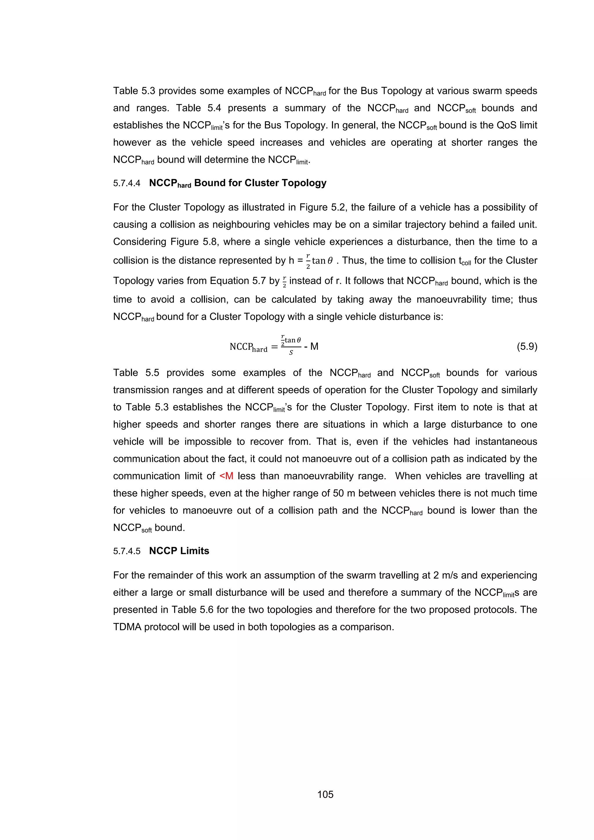 105
Table 5.3 provides some examples of NCCPhard for the Bus Topology at various swarm speeds
and ranges. Table 5.4 presents a summary of the NCCPhard and NCCPsoft bounds and
establishes the NCCPlimit’s for the Bus Topology. In general, the NCCPsoft bound is the QoS limit
however as the vehicle speed increases and vehicles are operating at shorter ranges the
NCCPhard bound will determine the NCCPlimit.
5.7.4.4 NCCPhard Bound for Cluster Topology
For the Cluster Topology as illustrated in Figure 5.2, the failure of a vehicle has a possibility of
causing a collision as neighbouring vehicles may be on a similar trajectory behind a failed unit.
Considering Figure 5.8, where a single vehicle experiences a disturbance, then the time to a
collision is the distance represented by h =
𝑟
2
tan 𝜃 . Thus, the time to collision tcoll for the Cluster
Topology varies from Equation 5.7 by 𝑟
2
instead of r. It follows that NCCPhard bound, which is the
time to avoid a collision, can be calculated by taking away the manoeuvrability time; thus
NCCPhard bound for a Cluster Topology with a single vehicle disturbance is:
NCCPhard =
𝑟
2
tan 𝜃
𝑆
- M (5.9)
Table 5.5 provides some examples of the NCCPhard and NCCPsoft bounds for various
transmission ranges and at different speeds of operation for the Cluster Topology and similarly
to Table 5.3 establishes the NCCPlimit’s for the Cluster Topology. First item to note is that at
higher speeds and shorter ranges there are situations in which a large disturbance to one
vehicle will be impossible to recover from. That is, even if the vehicles had instantaneous
communication about the fact, it could not manoeuvre out of a collision path as indicated by the
communication limit of <M less than manoeuvrability range. When vehicles are travelling at
these higher speeds, even at the higher range of 50 m between vehicles there is not much time
for vehicles to manoeuvre out of a collision path and the NCCPhard bound is lower than the
NCCPsoft bound.
5.7.4.5 NCCP Limits
For the remainder of this work an assumption of the swarm travelling at 2 m/s and experiencing
either a large or small disturbance will be used and therefore a summary of the NCCPlimits are
presented in Table 5.6 for the two topologies and therefore for the two proposed protocols. The
TDMA protocol will be used in both topologies as a comparison.
 