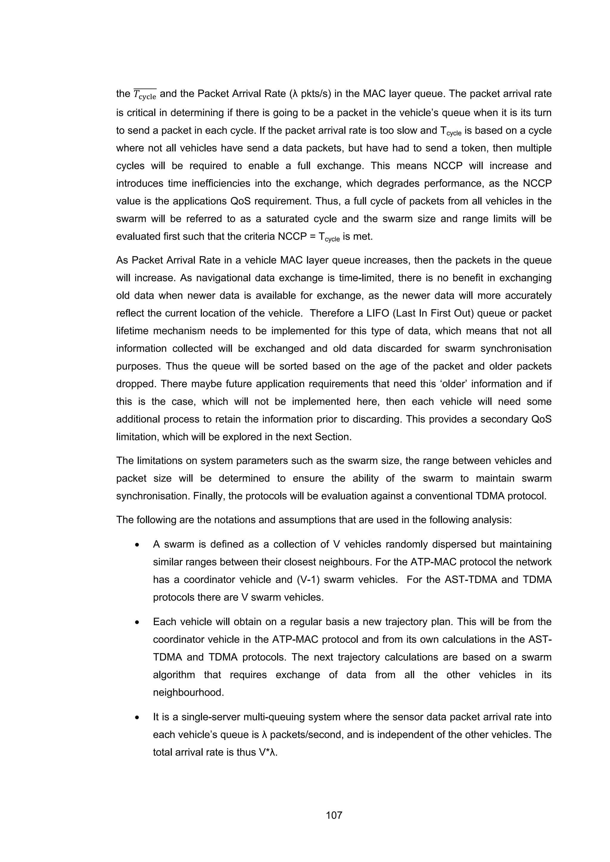 107
the 𝑇cycle
������� and the Packet Arrival Rate (λ pkts/s) in the MAC layer queue. The packet arrival rate
is critical in determining if there is going to be a packet in the vehicle’s queue when it is its turn
to send a packet in each cycle. If the packet arrival rate is too slow and Tcycle is based on a cycle
where not all vehicles have send a data packets, but have had to send a token, then multiple
cycles will be required to enable a full exchange. This means NCCP will increase and
introduces time inefficiencies into the exchange, which degrades performance, as the NCCP
value is the applications QoS requirement. Thus, a full cycle of packets from all vehicles in the
swarm will be referred to as a saturated cycle and the swarm size and range limits will be
evaluated first such that the criteria NCCP = Tcycle is met.
As Packet Arrival Rate in a vehicle MAC layer queue increases, then the packets in the queue
will increase. As navigational data exchange is time-limited, there is no benefit in exchanging
old data when newer data is available for exchange, as the newer data will more accurately
reflect the current location of the vehicle. Therefore a LIFO (Last In First Out) queue or packet
lifetime mechanism needs to be implemented for this type of data, which means that not all
information collected will be exchanged and old data discarded for swarm synchronisation
purposes. Thus the queue will be sorted based on the age of the packet and older packets
dropped. There maybe future application requirements that need this ‘older’ information and if
this is the case, which will not be implemented here, then each vehicle will need some
additional process to retain the information prior to discarding. This provides a secondary QoS
limitation, which will be explored in the next Section.
The limitations on system parameters such as the swarm size, the range between vehicles and
packet size will be determined to ensure the ability of the swarm to maintain swarm
synchronisation. Finally, the protocols will be evaluation against a conventional TDMA protocol.
The following are the notations and assumptions that are used in the following analysis:
• A swarm is defined as a collection of V vehicles randomly dispersed but maintaining
similar ranges between their closest neighbours. For the ATP-MAC protocol the network
has a coordinator vehicle and (V-1) swarm vehicles. For the AST-TDMA and TDMA
protocols there are V swarm vehicles.
• Each vehicle will obtain on a regular basis a new trajectory plan. This will be from the
coordinator vehicle in the ATP-MAC protocol and from its own calculations in the AST-
TDMA and TDMA protocols. The next trajectory calculations are based on a swarm
algorithm that requires exchange of data from all the other vehicles in its
neighbourhood.
• It is a single-server multi-queuing system where the sensor data packet arrival rate into
each vehicle’s queue is λ packets/second, and is independent of the other vehicles. The
total arrival rate is thus V*λ.
 