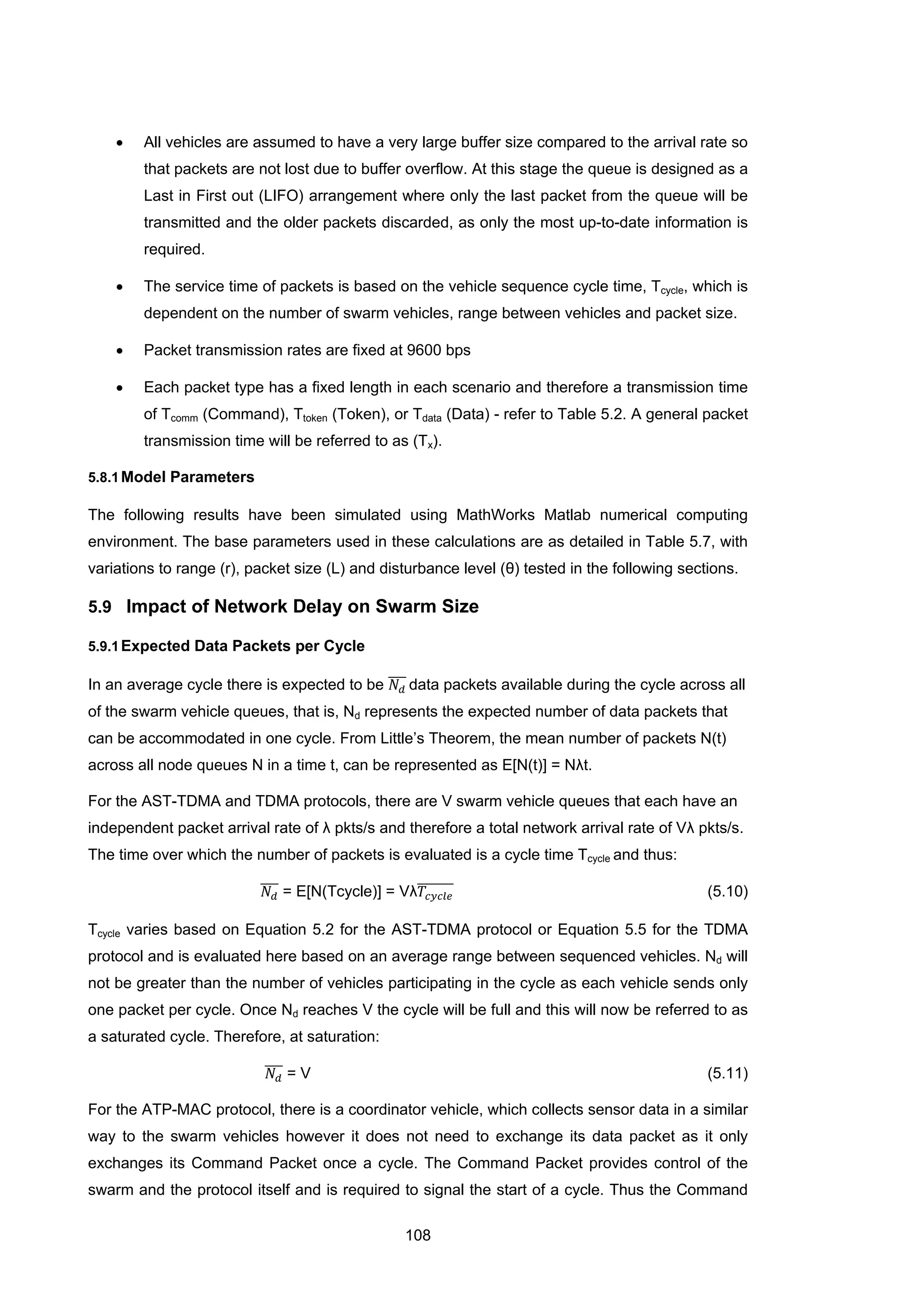 108
• All vehicles are assumed to have a very large buffer size compared to the arrival rate so
that packets are not lost due to buffer overflow. At this stage the queue is designed as a
Last in First out (LIFO) arrangement where only the last packet from the queue will be
transmitted and the older packets discarded, as only the most up-to-date information is
required.
• The service time of packets is based on the vehicle sequence cycle time, Tcycle, which is
dependent on the number of swarm vehicles, range between vehicles and packet size.
• Packet transmission rates are fixed at 9600 bps
• Each packet type has a fixed length in each scenario and therefore a transmission time
of Tcomm (Command), Ttoken (Token), or Tdata (Data) - refer to Table 5.2. A general packet
transmission time will be referred to as (Tx).
5.8.1Model Parameters
The following results have been simulated using MathWorks Matlab numerical computing
environment. The base parameters used in these calculations are as detailed in Table 5.7, with
variations to range (r), packet size (L) and disturbance level (θ) tested in the following sections.
5.9 Impact of Network Delay on Swarm Size
5.9.1Expected Data Packets per Cycle
In an average cycle there is expected to be 𝑁𝑑
���� data packets available during the cycle across all
of the swarm vehicle queues, that is, Nd represents the expected number of data packets that
can be accommodated in one cycle. From Little’s Theorem, the mean number of packets N(t)
across all node queues N in a time t, can be represented as E[N(t)] = Nλt.
For the AST-TDMA and TDMA protocols, there are V swarm vehicle queues that each have an
independent packet arrival rate of λ pkts/s and therefore a total network arrival rate of Vλ pkts/s.
The time over which the number of packets is evaluated is a cycle time Tcycle and thus:
𝑁𝑑
���� = E[N(Tcycle)] = Vλ𝑇𝑐𝑦𝑐𝑙𝑒
������� (5.10)
Tcycle varies based on Equation 5.2 for the AST-TDMA protocol or Equation 5.5 for the TDMA
protocol and is evaluated here based on an average range between sequenced vehicles. Nd will
not be greater than the number of vehicles participating in the cycle as each vehicle sends only
one packet per cycle. Once Nd reaches V the cycle will be full and this will now be referred to as
a saturated cycle. Therefore, at saturation:
𝑁𝑑
���� = V (5.11)
For the ATP-MAC protocol, there is a coordinator vehicle, which collects sensor data in a similar
way to the swarm vehicles however it does not need to exchange its data packet as it only
exchanges its Command Packet once a cycle. The Command Packet provides control of the
swarm and the protocol itself and is required to signal the start of a cycle. Thus the Command
 