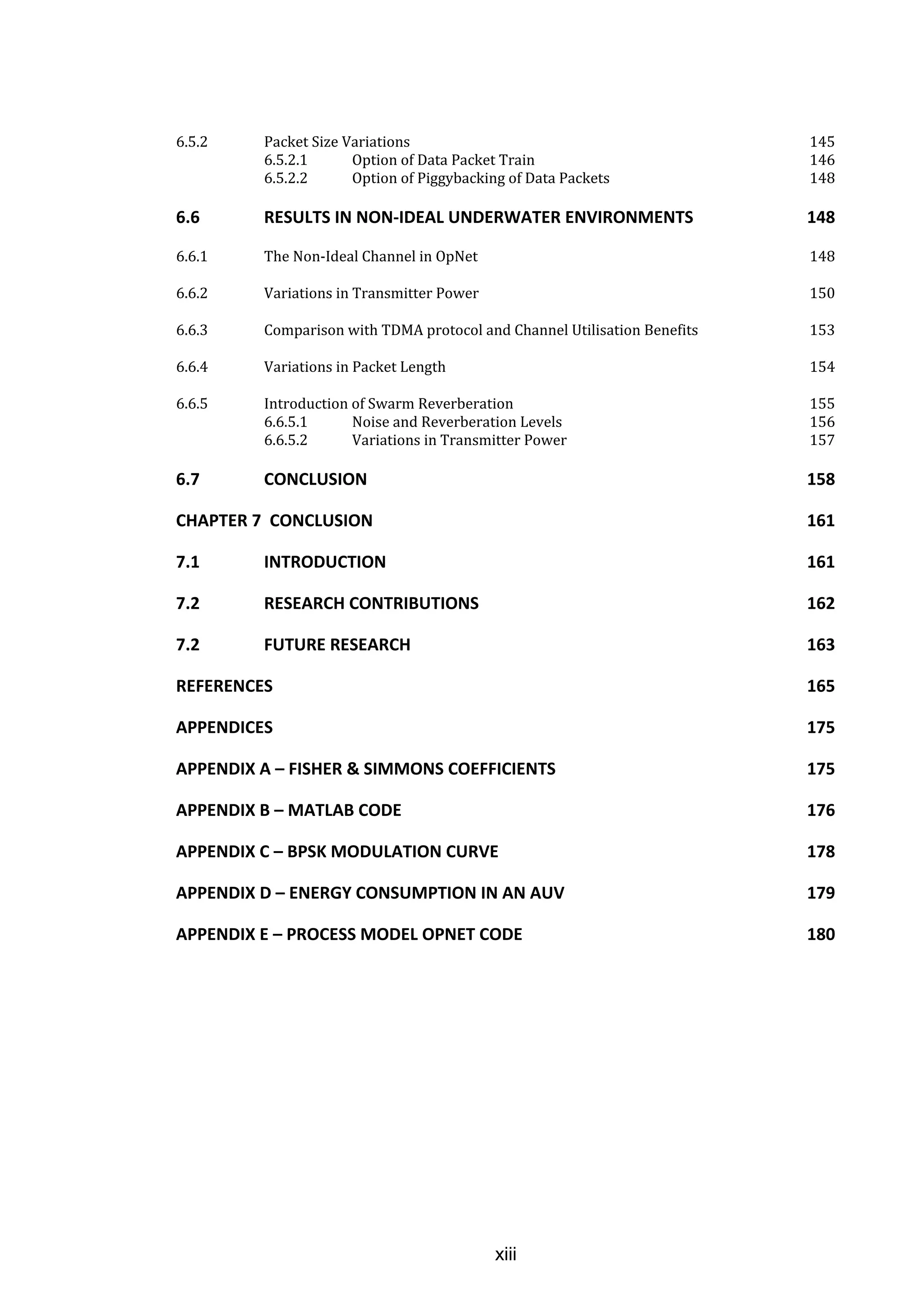 xiii
6.5.2 Packet Size Variations 145
6.5.2.1 Option of Data Packet Train 146
6.5.2.2 Option of Piggybacking of Data Packets 148
6.6 RESULTS IN NON-IDEAL UNDERWATER ENVIRONMENTS 148
6.6.1 The Non-Ideal Channel in OpNet 148
6.6.2 Variations in Transmitter Power 150
6.6.3 Comparison with TDMA protocol and Channel Utilisation Benefits 153
6.6.4 Variations in Packet Length 154
6.6.5 Introduction of Swarm Reverberation 155
6.6.5.1 Noise and Reverberation Levels 156
6.6.5.2 Variations in Transmitter Power 157
6.7 CONCLUSION 158
CHAPTER 7 CONCLUSION 161
7.1 INTRODUCTION 161
7.2 RESEARCH CONTRIBUTIONS 162
7.2 FUTURE RESEARCH 163
REFERENCES 165
APPENDICES 175
APPENDIX A – FISHER & SIMMONS COEFFICIENTS 175
APPENDIX B – MATLAB CODE 176
APPENDIX C – BPSK MODULATION CURVE 178
APPENDIX D – ENERGY CONSUMPTION IN AN AUV 179
APPENDIX E – PROCESS MODEL OPNET CODE 180
 