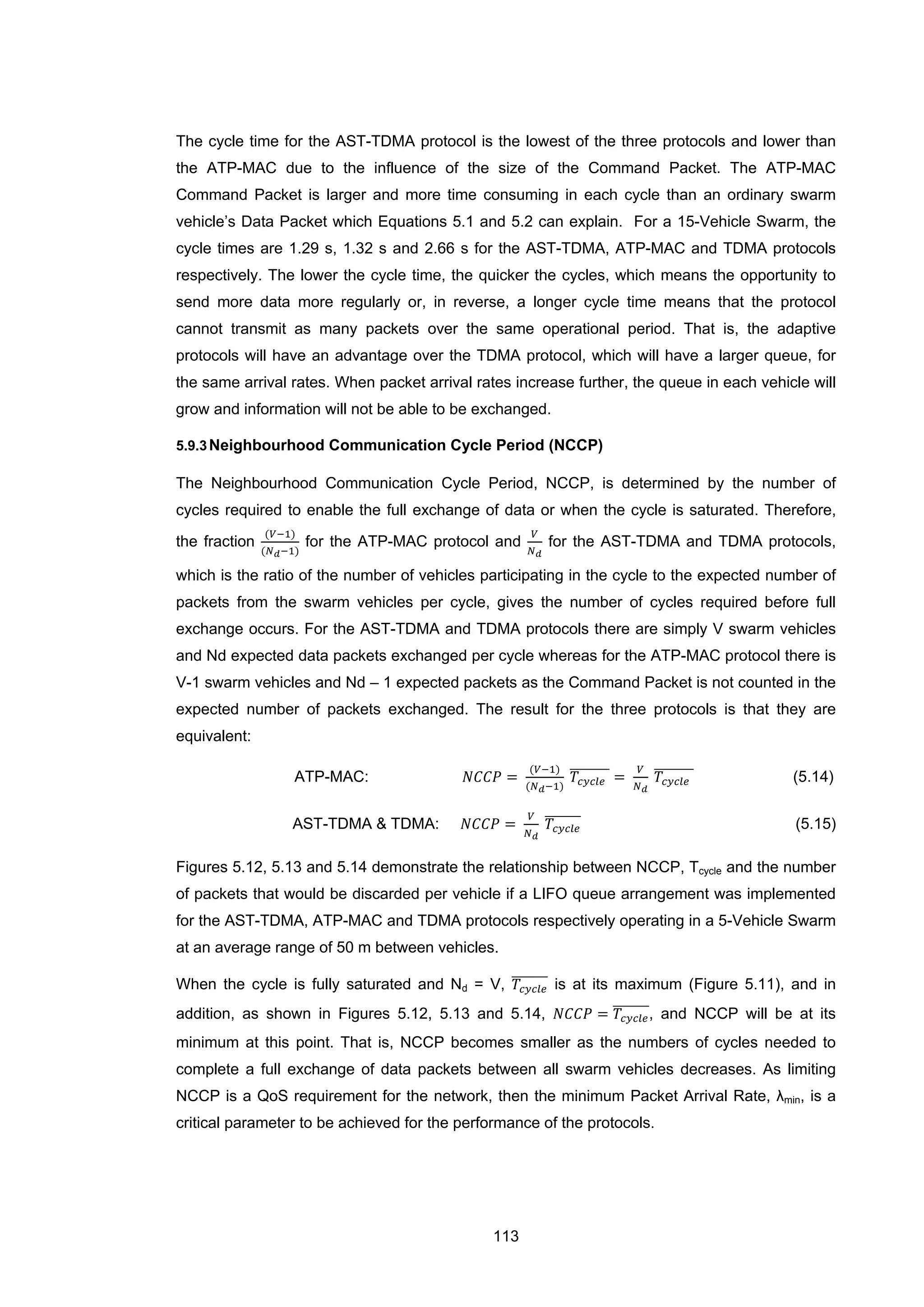 113
The cycle time for the AST-TDMA protocol is the lowest of the three protocols and lower than
the ATP-MAC due to the influence of the size of the Command Packet. The ATP-MAC
Command Packet is larger and more time consuming in each cycle than an ordinary swarm
vehicle’s Data Packet which Equations 5.1 and 5.2 can explain. For a 15-Vehicle Swarm, the
cycle times are 1.29 s, 1.32 s and 2.66 s for the AST-TDMA, ATP-MAC and TDMA protocols
respectively. The lower the cycle time, the quicker the cycles, which means the opportunity to
send more data more regularly or, in reverse, a longer cycle time means that the protocol
cannot transmit as many packets over the same operational period. That is, the adaptive
protocols will have an advantage over the TDMA protocol, which will have a larger queue, for
the same arrival rates. When packet arrival rates increase further, the queue in each vehicle will
grow and information will not be able to be exchanged.
5.9.3Neighbourhood Communication Cycle Period (NCCP)
The Neighbourhood Communication Cycle Period, NCCP, is determined by the number of
cycles required to enable the full exchange of data or when the cycle is saturated. Therefore,
the fraction
(𝑉−1)
(𝑁 𝑑−1)
for the ATP-MAC protocol and
𝑉
𝑁 𝑑
for the AST-TDMA and TDMA protocols,
which is the ratio of the number of vehicles participating in the cycle to the expected number of
packets from the swarm vehicles per cycle, gives the number of cycles required before full
exchange occurs. For the AST-TDMA and TDMA protocols there are simply V swarm vehicles
and Nd expected data packets exchanged per cycle whereas for the ATP-MAC protocol there is
V-1 swarm vehicles and Nd – 1 expected packets as the Command Packet is not counted in the
expected number of packets exchanged. The result for the three protocols is that they are
equivalent:
ATP-MAC: 𝑁𝐶𝐶𝑃 =
(𝑉−1)
(𝑁 𝑑−1)
𝑇𝑐𝑦𝑐𝑙𝑒
�������� =
𝑉
𝑁 𝑑
𝑇𝑐𝑦𝑐𝑙𝑒
�������� (5.14)
AST-TDMA & TDMA: 𝑁𝐶𝐶𝑃 =
𝑉
𝑁 𝑑
𝑇𝑐𝑦𝑐𝑙𝑒
������� (5.15)
Figures 5.12, 5.13 and 5.14 demonstrate the relationship between NCCP, Tcycle and the number
of packets that would be discarded per vehicle if a LIFO queue arrangement was implemented
for the AST-TDMA, ATP-MAC and TDMA protocols respectively operating in a 5-Vehicle Swarm
at an average range of 50 m between vehicles.
When the cycle is fully saturated and Nd = V, 𝑇𝑐𝑦𝑐𝑙𝑒
������� is at its maximum (Figure 5.11), and in
addition, as shown in Figures 5.12, 5.13 and 5.14, 𝑁𝐶𝐶𝑃 = 𝑇𝑐𝑦𝑐𝑙𝑒
�������, and NCCP will be at its
minimum at this point. That is, NCCP becomes smaller as the numbers of cycles needed to
complete a full exchange of data packets between all swarm vehicles decreases. As limiting
NCCP is a QoS requirement for the network, then the minimum Packet Arrival Rate, λmin, is a
critical parameter to be achieved for the performance of the protocols.
 