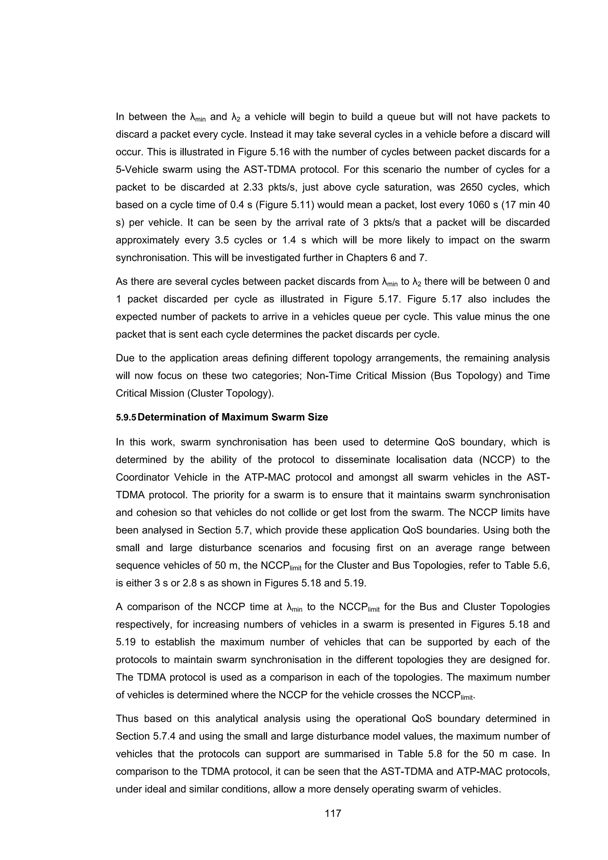 117
In between the λmin and λ2 a vehicle will begin to build a queue but will not have packets to
discard a packet every cycle. Instead it may take several cycles in a vehicle before a discard will
occur. This is illustrated in Figure 5.16 with the number of cycles between packet discards for a
5-Vehicle swarm using the AST-TDMA protocol. For this scenario the number of cycles for a
packet to be discarded at 2.33 pkts/s, just above cycle saturation, was 2650 cycles, which
based on a cycle time of 0.4 s (Figure 5.11) would mean a packet, lost every 1060 s (17 min 40
s) per vehicle. It can be seen by the arrival rate of 3 pkts/s that a packet will be discarded
approximately every 3.5 cycles or 1.4 s which will be more likely to impact on the swarm
synchronisation. This will be investigated further in Chapters 6 and 7.
As there are several cycles between packet discards from λmin to λ2 there will be between 0 and
1 packet discarded per cycle as illustrated in Figure 5.17. Figure 5.17 also includes the
expected number of packets to arrive in a vehicles queue per cycle. This value minus the one
packet that is sent each cycle determines the packet discards per cycle.
Due to the application areas defining different topology arrangements, the remaining analysis
will now focus on these two categories; Non-Time Critical Mission (Bus Topology) and Time
Critical Mission (Cluster Topology).
5.9.5Determination of Maximum Swarm Size
In this work, swarm synchronisation has been used to determine QoS boundary, which is
determined by the ability of the protocol to disseminate localisation data (NCCP) to the
Coordinator Vehicle in the ATP-MAC protocol and amongst all swarm vehicles in the AST-
TDMA protocol. The priority for a swarm is to ensure that it maintains swarm synchronisation
and cohesion so that vehicles do not collide or get lost from the swarm. The NCCP limits have
been analysed in Section 5.7, which provide these application QoS boundaries. Using both the
small and large disturbance scenarios and focusing first on an average range between
sequence vehicles of 50 m, the NCCPlimit for the Cluster and Bus Topologies, refer to Table 5.6,
is either 3 s or 2.8 s as shown in Figures 5.18 and 5.19.
A comparison of the NCCP time at λmin to the NCCPlimit for the Bus and Cluster Topologies
respectively, for increasing numbers of vehicles in a swarm is presented in Figures 5.18 and
5.19 to establish the maximum number of vehicles that can be supported by each of the
protocols to maintain swarm synchronisation in the different topologies they are designed for.
The TDMA protocol is used as a comparison in each of the topologies. The maximum number
of vehicles is determined where the NCCP for the vehicle crosses the NCCPlimit.
Thus based on this analytical analysis using the operational QoS boundary determined in
Section 5.7.4 and using the small and large disturbance model values, the maximum number of
vehicles that the protocols can support are summarised in Table 5.8 for the 50 m case. In
comparison to the TDMA protocol, it can be seen that the AST-TDMA and ATP-MAC protocols,
under ideal and similar conditions, allow a more densely operating swarm of vehicles.
 