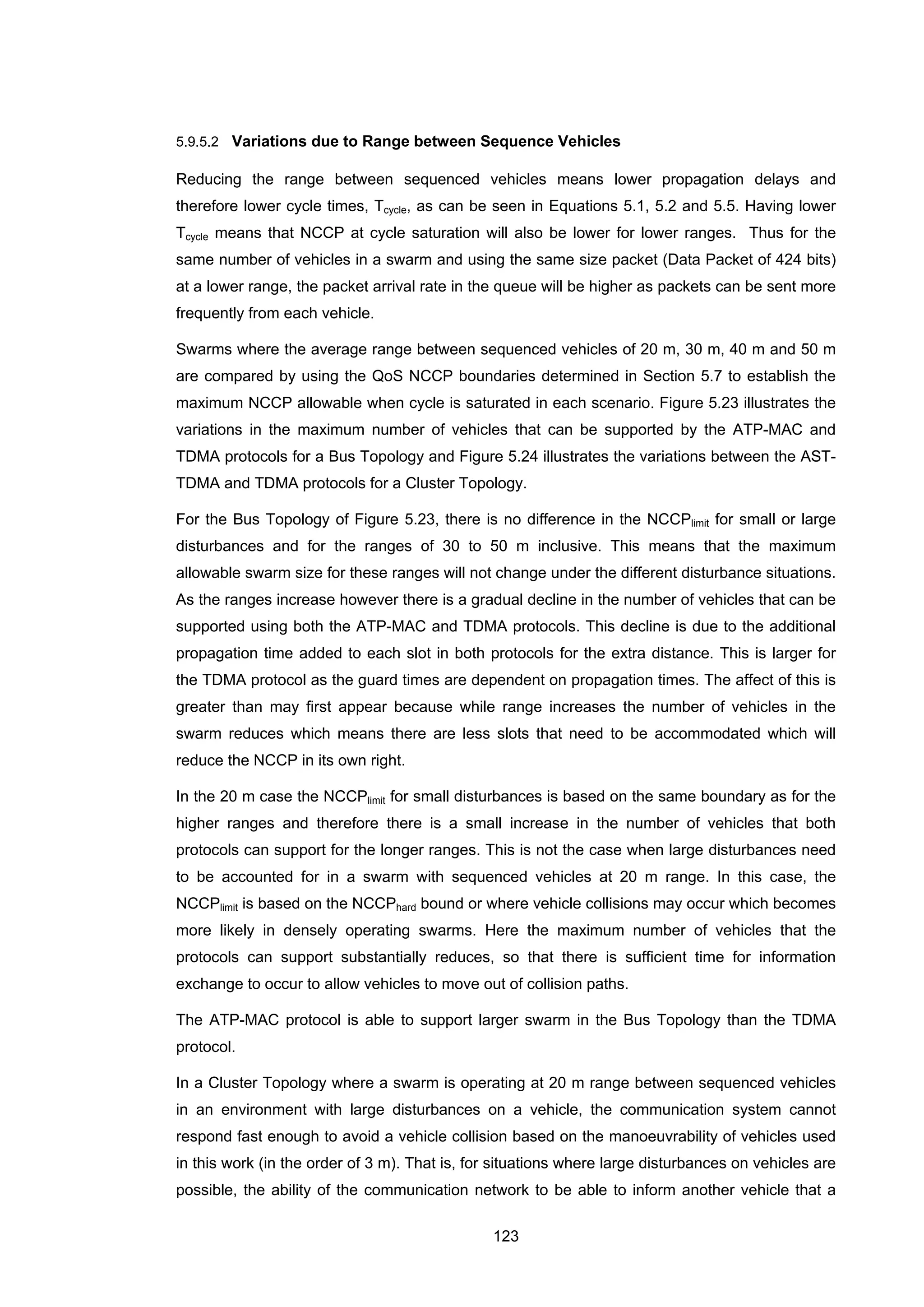 123
5.9.5.2 Variations due to Range between Sequence Vehicles
Reducing the range between sequenced vehicles means lower propagation delays and
therefore lower cycle times, Tcycle, as can be seen in Equations 5.1, 5.2 and 5.5. Having lower
Tcycle means that NCCP at cycle saturation will also be lower for lower ranges. Thus for the
same number of vehicles in a swarm and using the same size packet (Data Packet of 424 bits)
at a lower range, the packet arrival rate in the queue will be higher as packets can be sent more
frequently from each vehicle.
Swarms where the average range between sequenced vehicles of 20 m, 30 m, 40 m and 50 m
are compared by using the QoS NCCP boundaries determined in Section 5.7 to establish the
maximum NCCP allowable when cycle is saturated in each scenario. Figure 5.23 illustrates the
variations in the maximum number of vehicles that can be supported by the ATP-MAC and
TDMA protocols for a Bus Topology and Figure 5.24 illustrates the variations between the AST-
TDMA and TDMA protocols for a Cluster Topology.
For the Bus Topology of Figure 5.23, there is no difference in the NCCPlimit for small or large
disturbances and for the ranges of 30 to 50 m inclusive. This means that the maximum
allowable swarm size for these ranges will not change under the different disturbance situations.
As the ranges increase however there is a gradual decline in the number of vehicles that can be
supported using both the ATP-MAC and TDMA protocols. This decline is due to the additional
propagation time added to each slot in both protocols for the extra distance. This is larger for
the TDMA protocol as the guard times are dependent on propagation times. The affect of this is
greater than may first appear because while range increases the number of vehicles in the
swarm reduces which means there are less slots that need to be accommodated which will
reduce the NCCP in its own right.
In the 20 m case the NCCPlimit for small disturbances is based on the same boundary as for the
higher ranges and therefore there is a small increase in the number of vehicles that both
protocols can support for the longer ranges. This is not the case when large disturbances need
to be accounted for in a swarm with sequenced vehicles at 20 m range. In this case, the
NCCPlimit is based on the NCCPhard bound or where vehicle collisions may occur which becomes
more likely in densely operating swarms. Here the maximum number of vehicles that the
protocols can support substantially reduces, so that there is sufficient time for information
exchange to occur to allow vehicles to move out of collision paths.
The ATP-MAC protocol is able to support larger swarm in the Bus Topology than the TDMA
protocol.
In a Cluster Topology where a swarm is operating at 20 m range between sequenced vehicles
in an environment with large disturbances on a vehicle, the communication system cannot
respond fast enough to avoid a vehicle collision based on the manoeuvrability of vehicles used
in this work (in the order of 3 m). That is, for situations where large disturbances on vehicles are
possible, the ability of the communication network to be able to inform another vehicle that a
 
