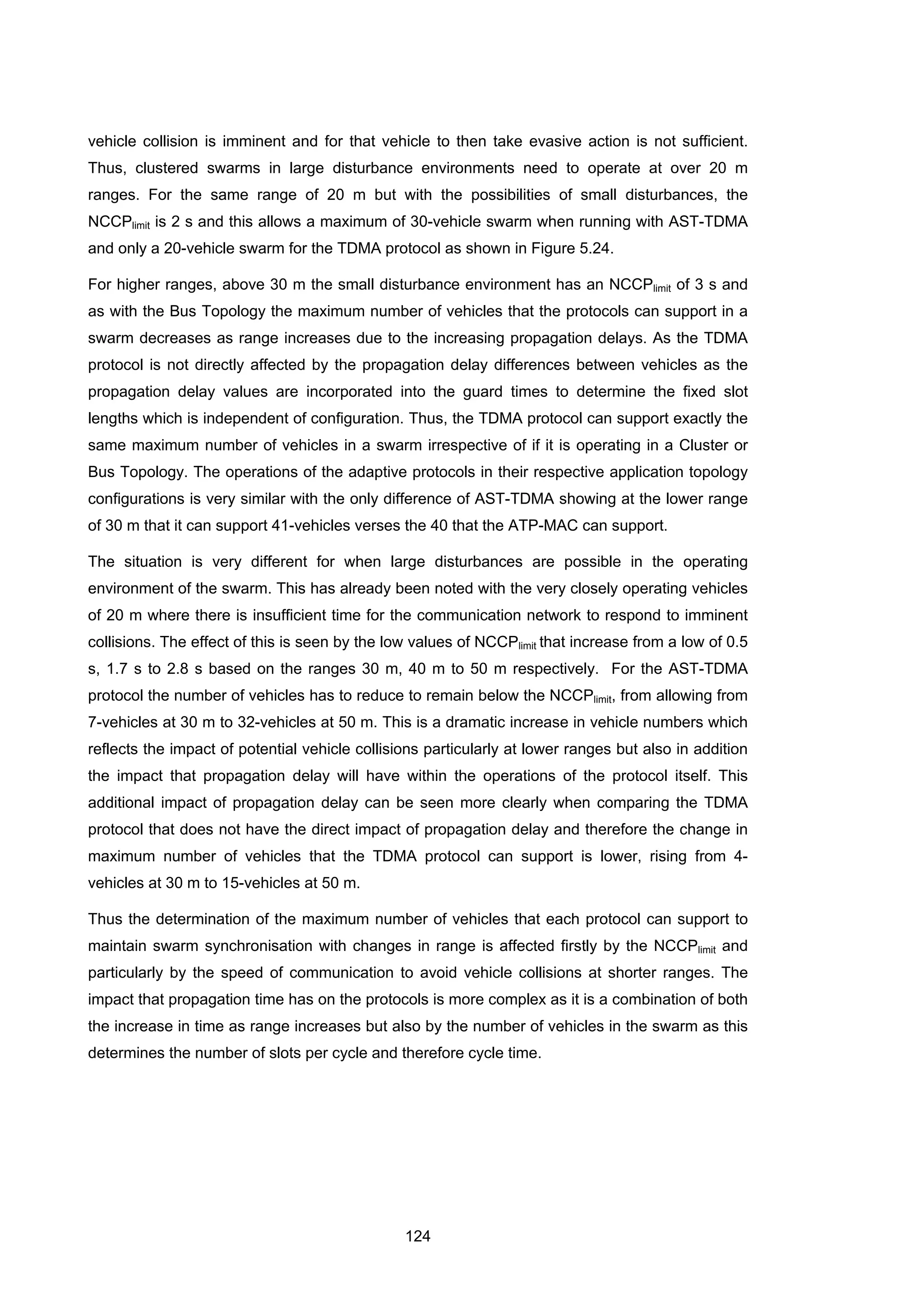 124
vehicle collision is imminent and for that vehicle to then take evasive action is not sufficient.
Thus, clustered swarms in large disturbance environments need to operate at over 20 m
ranges. For the same range of 20 m but with the possibilities of small disturbances, the
NCCPlimit is 2 s and this allows a maximum of 30-vehicle swarm when running with AST-TDMA
and only a 20-vehicle swarm for the TDMA protocol as shown in Figure 5.24.
For higher ranges, above 30 m the small disturbance environment has an NCCPlimit of 3 s and
as with the Bus Topology the maximum number of vehicles that the protocols can support in a
swarm decreases as range increases due to the increasing propagation delays. As the TDMA
protocol is not directly affected by the propagation delay differences between vehicles as the
propagation delay values are incorporated into the guard times to determine the fixed slot
lengths which is independent of configuration. Thus, the TDMA protocol can support exactly the
same maximum number of vehicles in a swarm irrespective of if it is operating in a Cluster or
Bus Topology. The operations of the adaptive protocols in their respective application topology
configurations is very similar with the only difference of AST-TDMA showing at the lower range
of 30 m that it can support 41-vehicles verses the 40 that the ATP-MAC can support.
The situation is very different for when large disturbances are possible in the operating
environment of the swarm. This has already been noted with the very closely operating vehicles
of 20 m where there is insufficient time for the communication network to respond to imminent
collisions. The effect of this is seen by the low values of NCCPlimit that increase from a low of 0.5
s, 1.7 s to 2.8 s based on the ranges 30 m, 40 m to 50 m respectively. For the AST-TDMA
protocol the number of vehicles has to reduce to remain below the NCCPlimit, from allowing from
7-vehicles at 30 m to 32-vehicles at 50 m. This is a dramatic increase in vehicle numbers which
reflects the impact of potential vehicle collisions particularly at lower ranges but also in addition
the impact that propagation delay will have within the operations of the protocol itself. This
additional impact of propagation delay can be seen more clearly when comparing the TDMA
protocol that does not have the direct impact of propagation delay and therefore the change in
maximum number of vehicles that the TDMA protocol can support is lower, rising from 4-
vehicles at 30 m to 15-vehicles at 50 m.
Thus the determination of the maximum number of vehicles that each protocol can support to
maintain swarm synchronisation with changes in range is affected firstly by the NCCPlimit and
particularly by the speed of communication to avoid vehicle collisions at shorter ranges. The
impact that propagation time has on the protocols is more complex as it is a combination of both
the increase in time as range increases but also by the number of vehicles in the swarm as this
determines the number of slots per cycle and therefore cycle time.
 