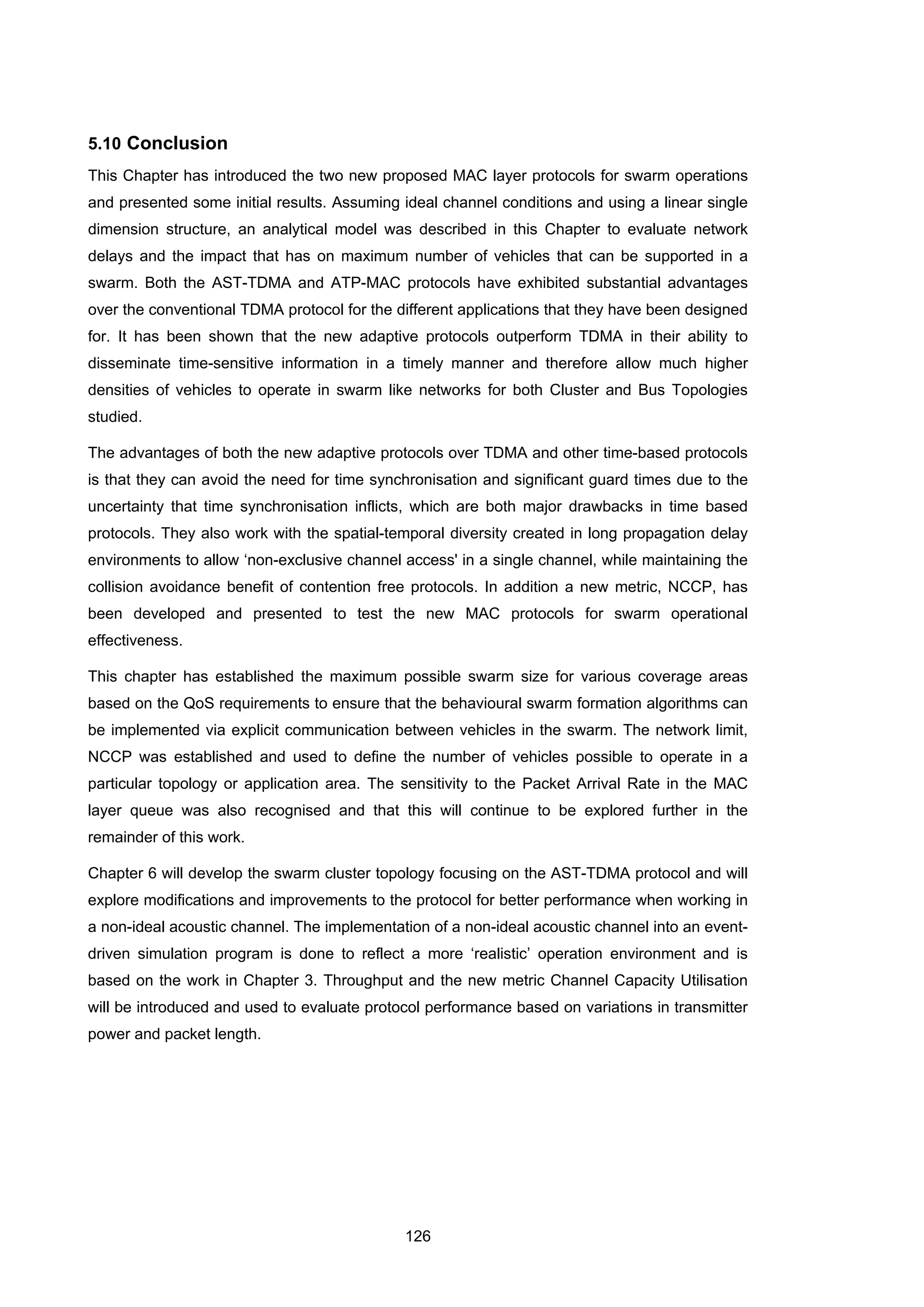 126
5.10 Conclusion
This Chapter has introduced the two new proposed MAC layer protocols for swarm operations
and presented some initial results. Assuming ideal channel conditions and using a linear single
dimension structure, an analytical model was described in this Chapter to evaluate network
delays and the impact that has on maximum number of vehicles that can be supported in a
swarm. Both the AST-TDMA and ATP-MAC protocols have exhibited substantial advantages
over the conventional TDMA protocol for the different applications that they have been designed
for. It has been shown that the new adaptive protocols outperform TDMA in their ability to
disseminate time-sensitive information in a timely manner and therefore allow much higher
densities of vehicles to operate in swarm like networks for both Cluster and Bus Topologies
studied.
The advantages of both the new adaptive protocols over TDMA and other time-based protocols
is that they can avoid the need for time synchronisation and significant guard times due to the
uncertainty that time synchronisation inflicts, which are both major drawbacks in time based
protocols. They also work with the spatial-temporal diversity created in long propagation delay
environments to allow ‘non-exclusive channel access' in a single channel, while maintaining the
collision avoidance benefit of contention free protocols. In addition a new metric, NCCP, has
been developed and presented to test the new MAC protocols for swarm operational
effectiveness.
This chapter has established the maximum possible swarm size for various coverage areas
based on the QoS requirements to ensure that the behavioural swarm formation algorithms can
be implemented via explicit communication between vehicles in the swarm. The network limit,
NCCP was established and used to define the number of vehicles possible to operate in a
particular topology or application area. The sensitivity to the Packet Arrival Rate in the MAC
layer queue was also recognised and that this will continue to be explored further in the
remainder of this work.
Chapter 6 will develop the swarm cluster topology focusing on the AST-TDMA protocol and will
explore modifications and improvements to the protocol for better performance when working in
a non-ideal acoustic channel. The implementation of a non-ideal acoustic channel into an event-
driven simulation program is done to reflect a more ‘realistic’ operation environment and is
based on the work in Chapter 3. Throughput and the new metric Channel Capacity Utilisation
will be introduced and used to evaluate protocol performance based on variations in transmitter
power and packet length.
 