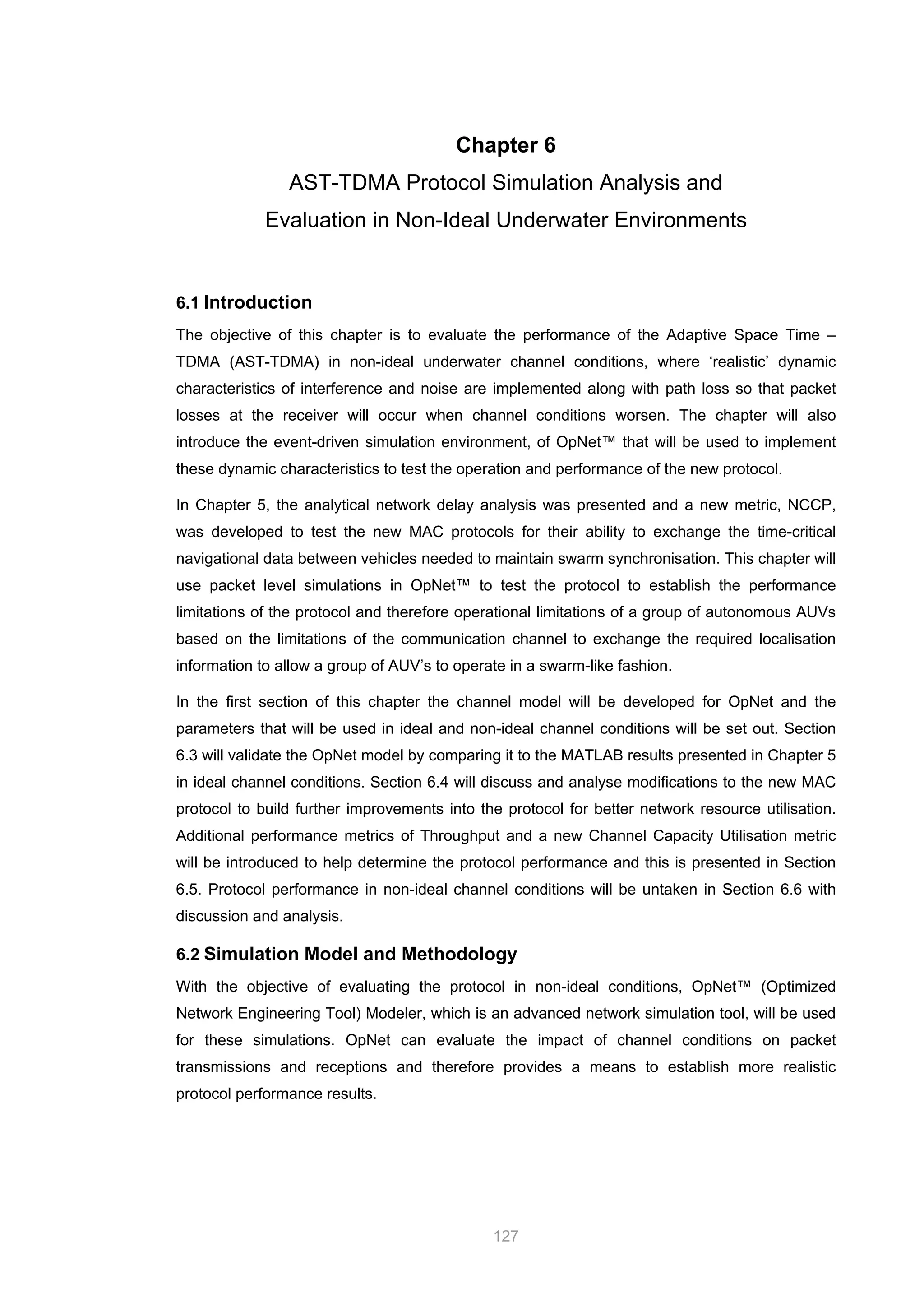 127
Chapter 6
AST-TDMA Protocol Simulation Analysis and
Evaluation in Non-Ideal Underwater Environments
6.1 Introduction
The objective of this chapter is to evaluate the performance of the Adaptive Space Time –
TDMA (AST-TDMA) in non-ideal underwater channel conditions, where ‘realistic’ dynamic
characteristics of interference and noise are implemented along with path loss so that packet
losses at the receiver will occur when channel conditions worsen. The chapter will also
introduce the event-driven simulation environment, of OpNet™ that will be used to implement
these dynamic characteristics to test the operation and performance of the new protocol.
In Chapter 5, the analytical network delay analysis was presented and a new metric, NCCP,
was developed to test the new MAC protocols for their ability to exchange the time-critical
navigational data between vehicles needed to maintain swarm synchronisation. This chapter will
use packet level simulations in OpNet™ to test the protocol to establish the performance
limitations of the protocol and therefore operational limitations of a group of autonomous AUVs
based on the limitations of the communication channel to exchange the required localisation
information to allow a group of AUV’s to operate in a swarm-like fashion.
In the first section of this chapter the channel model will be developed for OpNet and the
parameters that will be used in ideal and non-ideal channel conditions will be set out. Section
6.3 will validate the OpNet model by comparing it to the MATLAB results presented in Chapter 5
in ideal channel conditions. Section 6.4 will discuss and analyse modifications to the new MAC
protocol to build further improvements into the protocol for better network resource utilisation.
Additional performance metrics of Throughput and a new Channel Capacity Utilisation metric
will be introduced to help determine the protocol performance and this is presented in Section
6.5. Protocol performance in non-ideal channel conditions will be untaken in Section 6.6 with
discussion and analysis.
6.2 Simulation Model and Methodology
With the objective of evaluating the protocol in non-ideal conditions, OpNet™ (Optimized
Network Engineering Tool) Modeler, which is an advanced network simulation tool, will be used
for these simulations. OpNet can evaluate the impact of channel conditions on packet
transmissions and receptions and therefore provides a means to establish more realistic
protocol performance results.
 