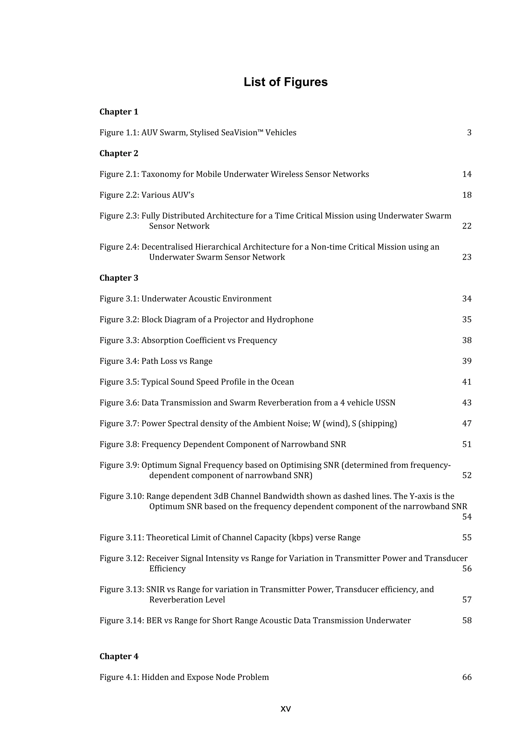 xv
List of Figures
Chapter 1
Figure 1.1: AUV Swarm, Stylised SeaVision™ Vehicles 3
Chapter 2
Figure 2.1: Taxonomy for Mobile Underwater Wireless Sensor Networks 14
Figure 2.2: Various AUV’s 18
Figure 2.3: Fully Distributed Architecture for a Time Critical Mission using Underwater Swarm
Sensor Network 22
Figure 2.4: Decentralised Hierarchical Architecture for a Non-time Critical Mission using an
Underwater Swarm Sensor Network 23
Chapter 3
Figure 3.1: Underwater Acoustic Environment 34
Figure 3.2: Block Diagram of a Projector and Hydrophone 35
Figure 3.3: Absorption Coefficient vs Frequency 38
Figure 3.4: Path Loss vs Range 39
Figure 3.5: Typical Sound Speed Profile in the Ocean 41
Figure 3.6: Data Transmission and Swarm Reverberation from a 4 vehicle USSN 43
Figure 3.7: Power Spectral density of the Ambient Noise; W (wind), S (shipping) 47
Figure 3.8: Frequency Dependent Component of Narrowband SNR 51
Figure 3.9: Optimum Signal Frequency based on Optimising SNR (determined from frequency-
dependent component of narrowband SNR) 52
Figure 3.10: Range dependent 3dB Channel Bandwidth shown as dashed lines. The Y-axis is the
Optimum SNR based on the frequency dependent component of the narrowband SNR
54
Figure 3.11: Theoretical Limit of Channel Capacity (kbps) verse Range 55
Figure 3.12: Receiver Signal Intensity vs Range for Variation in Transmitter Power and Transducer
Efficiency 56
Figure 3.13: SNIR vs Range for variation in Transmitter Power, Transducer efficiency, and
Reverberation Level 57
Figure 3.14: BER vs Range for Short Range Acoustic Data Transmission Underwater 58
Chapter 4
Figure 4.1: Hidden and Expose Node Problem 66
 