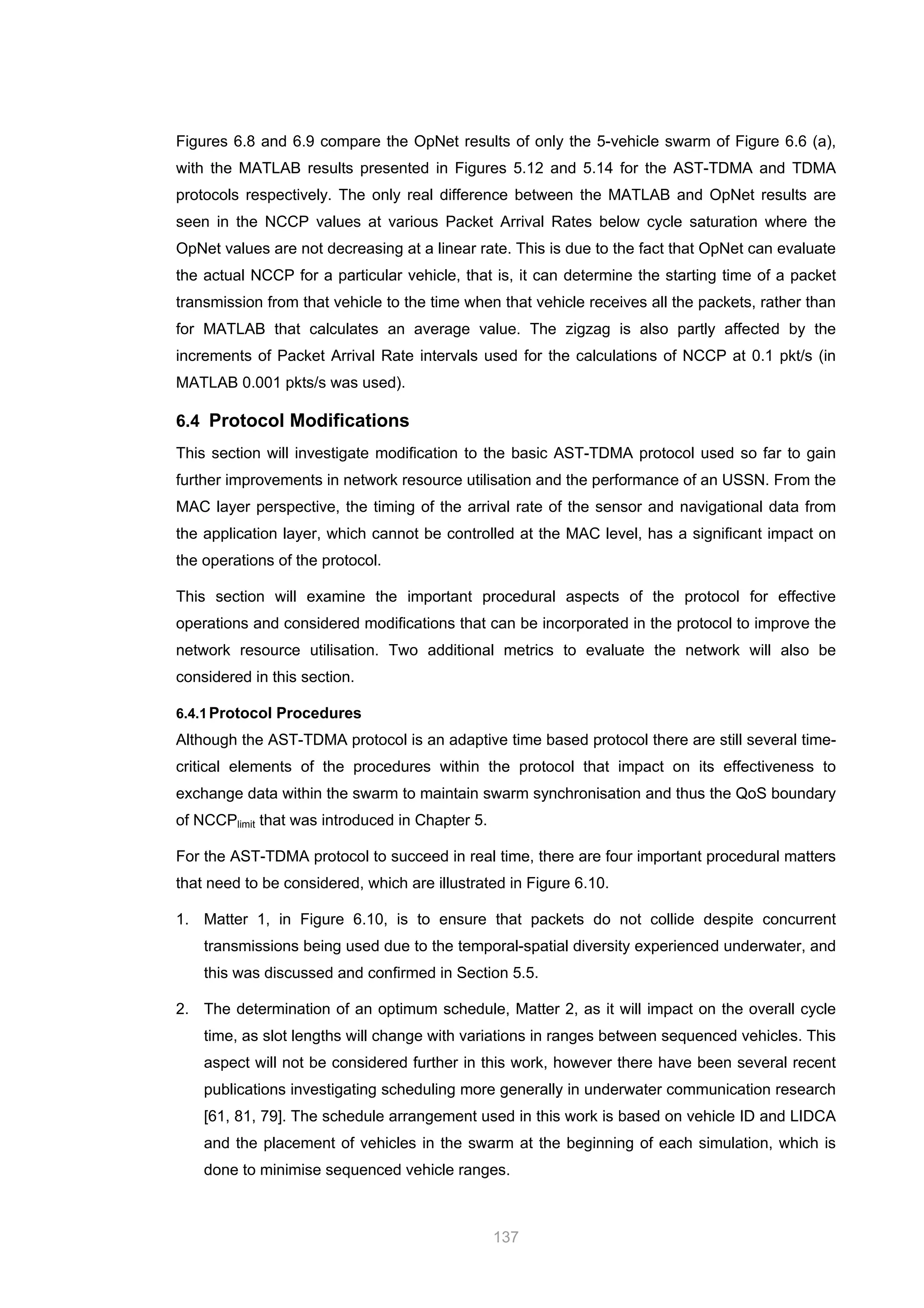 137
Figures 6.8 and 6.9 compare the OpNet results of only the 5-vehicle swarm of Figure 6.6 (a),
with the MATLAB results presented in Figures 5.12 and 5.14 for the AST-TDMA and TDMA
protocols respectively. The only real difference between the MATLAB and OpNet results are
seen in the NCCP values at various Packet Arrival Rates below cycle saturation where the
OpNet values are not decreasing at a linear rate. This is due to the fact that OpNet can evaluate
the actual NCCP for a particular vehicle, that is, it can determine the starting time of a packet
transmission from that vehicle to the time when that vehicle receives all the packets, rather than
for MATLAB that calculates an average value. The zigzag is also partly affected by the
increments of Packet Arrival Rate intervals used for the calculations of NCCP at 0.1 pkt/s (in
MATLAB 0.001 pkts/s was used).
6.4 Protocol Modifications
This section will investigate modification to the basic AST-TDMA protocol used so far to gain
further improvements in network resource utilisation and the performance of an USSN. From the
MAC layer perspective, the timing of the arrival rate of the sensor and navigational data from
the application layer, which cannot be controlled at the MAC level, has a significant impact on
the operations of the protocol.
This section will examine the important procedural aspects of the protocol for effective
operations and considered modifications that can be incorporated in the protocol to improve the
network resource utilisation. Two additional metrics to evaluate the network will also be
considered in this section.
6.4.1Protocol Procedures
Although the AST-TDMA protocol is an adaptive time based protocol there are still several time-
critical elements of the procedures within the protocol that impact on its effectiveness to
exchange data within the swarm to maintain swarm synchronisation and thus the QoS boundary
of NCCPlimit that was introduced in Chapter 5.
For the AST-TDMA protocol to succeed in real time, there are four important procedural matters
that need to be considered, which are illustrated in Figure 6.10.
1. Matter 1, in Figure 6.10, is to ensure that packets do not collide despite concurrent
transmissions being used due to the temporal-spatial diversity experienced underwater, and
this was discussed and confirmed in Section 5.5.
2. The determination of an optimum schedule, Matter 2, as it will impact on the overall cycle
time, as slot lengths will change with variations in ranges between sequenced vehicles. This
aspect will not be considered further in this work, however there have been several recent
publications investigating scheduling more generally in underwater communication research
[61, 81, 79]. The schedule arrangement used in this work is based on vehicle ID and LIDCA
and the placement of vehicles in the swarm at the beginning of each simulation, which is
done to minimise sequenced vehicle ranges.
 