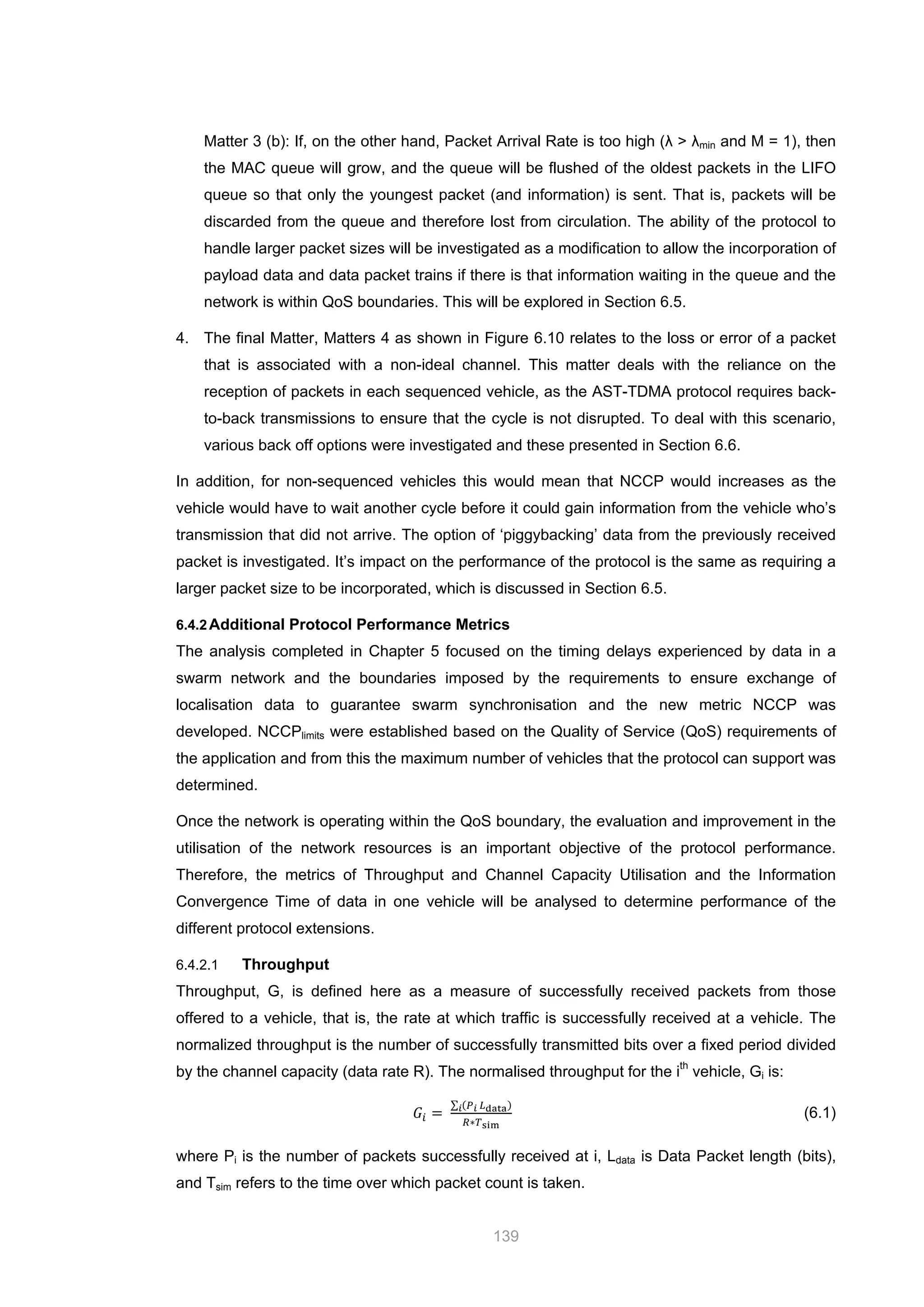 139
Matter 3 (b): If, on the other hand, Packet Arrival Rate is too high (λ > λmin and M = 1), then
the MAC queue will grow, and the queue will be flushed of the oldest packets in the LIFO
queue so that only the youngest packet (and information) is sent. That is, packets will be
discarded from the queue and therefore lost from circulation. The ability of the protocol to
handle larger packet sizes will be investigated as a modification to allow the incorporation of
payload data and data packet trains if there is that information waiting in the queue and the
network is within QoS boundaries. This will be explored in Section 6.5.
4. The final Matter, Matters 4 as shown in Figure 6.10 relates to the loss or error of a packet
that is associated with a non-ideal channel. This matter deals with the reliance on the
reception of packets in each sequenced vehicle, as the AST-TDMA protocol requires back-
to-back transmissions to ensure that the cycle is not disrupted. To deal with this scenario,
various back off options were investigated and these presented in Section 6.6.
In addition, for non-sequenced vehicles this would mean that NCCP would increases as the
vehicle would have to wait another cycle before it could gain information from the vehicle who’s
transmission that did not arrive. The option of ‘piggybacking’ data from the previously received
packet is investigated. It’s impact on the performance of the protocol is the same as requiring a
larger packet size to be incorporated, which is discussed in Section 6.5.
6.4.2Additional Protocol Performance Metrics
The analysis completed in Chapter 5 focused on the timing delays experienced by data in a
swarm network and the boundaries imposed by the requirements to ensure exchange of
localisation data to guarantee swarm synchronisation and the new metric NCCP was
developed. NCCPlimits were established based on the Quality of Service (QoS) requirements of
the application and from this the maximum number of vehicles that the protocol can support was
determined.
Once the network is operating within the QoS boundary, the evaluation and improvement in the
utilisation of the network resources is an important objective of the protocol performance.
Therefore, the metrics of Throughput and Channel Capacity Utilisation and the Information
Convergence Time of data in one vehicle will be analysed to determine performance of the
different protocol extensions.
6.4.2.1 Throughput
Throughput, G, is defined here as a measure of successfully received packets from those
offered to a vehicle, that is, the rate at which traffic is successfully received at a vehicle. The
normalized throughput is the number of successfully transmitted bits over a fixed period divided
by the channel capacity (data rate R). The normalised throughput for the ith
vehicle, Gi is:
𝐺𝑖 =
∑ (𝑃 𝑖 𝐿data)𝑖
𝑅∗𝑇sim
(6.1)
where Pi is the number of packets successfully received at i, Ldata is Data Packet length (bits),
and Tsim refers to the time over which packet count is taken.
 