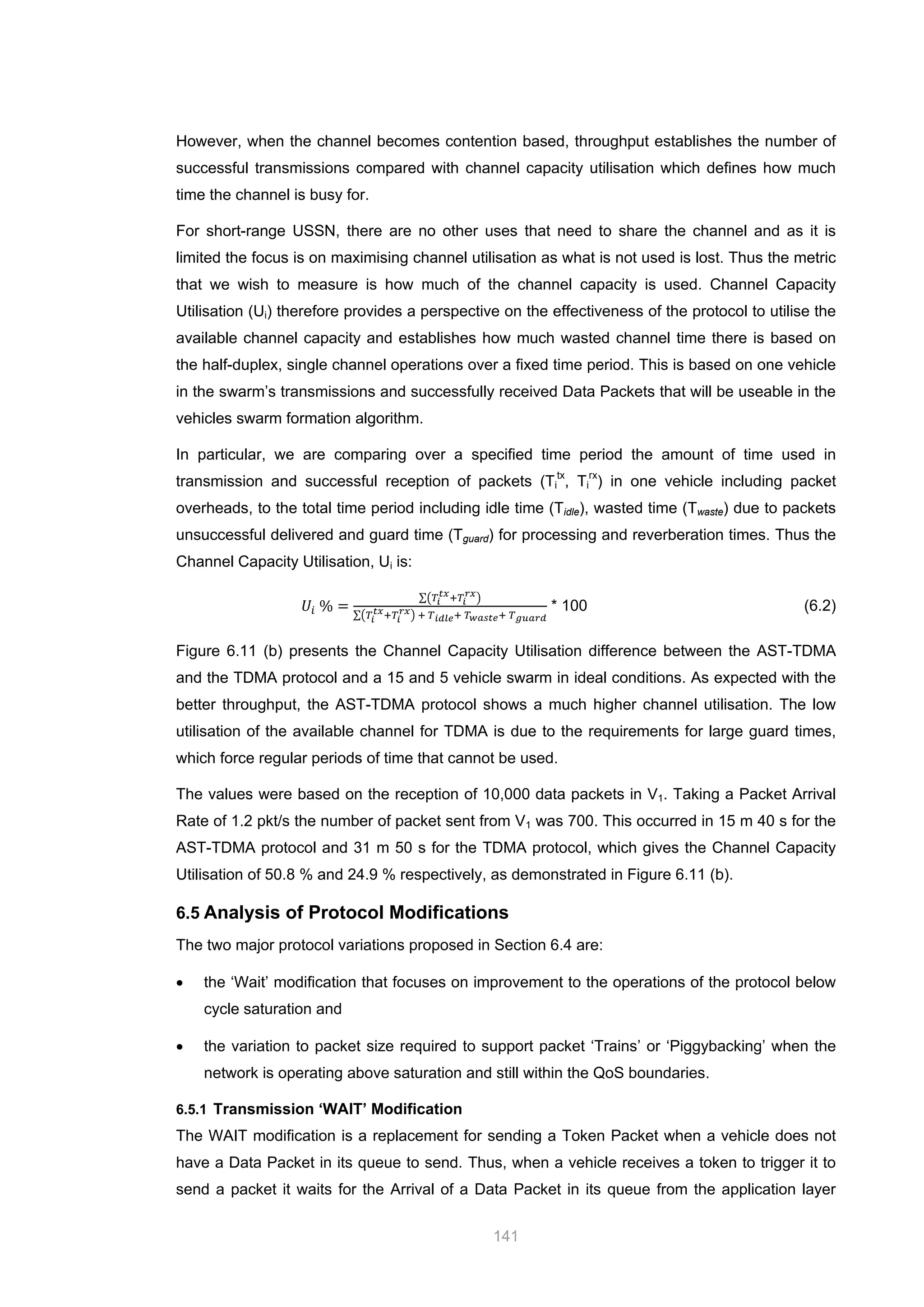 141
However, when the channel becomes contention based, throughput establishes the number of
successful transmissions compared with channel capacity utilisation which defines how much
time the channel is busy for.
For short-range USSN, there are no other uses that need to share the channel and as it is
limited the focus is on maximising channel utilisation as what is not used is lost. Thus the metric
that we wish to measure is how much of the channel capacity is used. Channel Capacity
Utilisation (Ui) therefore provides a perspective on the effectiveness of the protocol to utilise the
available channel capacity and establishes how much wasted channel time there is based on
the half-duplex, single channel operations over a fixed time period. This is based on one vehicle
in the swarm’s transmissions and successfully received Data Packets that will be useable in the
vehicles swarm formation algorithm.
In particular, we are comparing over a specified time period the amount of time used in
transmission and successful reception of packets (Ti
tx
, Ti
rx
) in one vehicle including packet
overheads, to the total time period including idle time (Tidle), wasted time (Twaste) due to packets
unsuccessful delivered and guard time (Tguard) for processing and reverberation times. Thus the
Channel Capacity Utilisation, Ui is:
𝑈𝑖 % =
∑�𝑇𝑖
𝑡𝑥
+𝑇𝑖
𝑟𝑥
�
∑�𝑇𝑖
𝑡𝑥+𝑇𝑖
𝑟𝑥� + 𝑇 𝑖𝑑𝑙𝑒+ 𝑇 𝑤𝑎𝑠𝑡𝑒+ 𝑇 𝑔𝑢𝑎𝑟𝑑
* 100 (6.2)
Figure 6.11 (b) presents the Channel Capacity Utilisation difference between the AST-TDMA
and the TDMA protocol and a 15 and 5 vehicle swarm in ideal conditions. As expected with the
better throughput, the AST-TDMA protocol shows a much higher channel utilisation. The low
utilisation of the available channel for TDMA is due to the requirements for large guard times,
which force regular periods of time that cannot be used.
The values were based on the reception of 10,000 data packets in V1. Taking a Packet Arrival
Rate of 1.2 pkt/s the number of packet sent from V1 was 700. This occurred in 15 m 40 s for the
AST-TDMA protocol and 31 m 50 s for the TDMA protocol, which gives the Channel Capacity
Utilisation of 50.8 % and 24.9 % respectively, as demonstrated in Figure 6.11 (b).
6.5 Analysis of Protocol Modifications
The two major protocol variations proposed in Section 6.4 are:
• the ‘Wait’ modification that focuses on improvement to the operations of the protocol below
cycle saturation and
• the variation to packet size required to support packet ‘Trains’ or ‘Piggybacking’ when the
network is operating above saturation and still within the QoS boundaries.
6.5.1 Transmission ‘WAIT’ Modification
The WAIT modification is a replacement for sending a Token Packet when a vehicle does not
have a Data Packet in its queue to send. Thus, when a vehicle receives a token to trigger it to
send a packet it waits for the Arrival of a Data Packet in its queue from the application layer
 