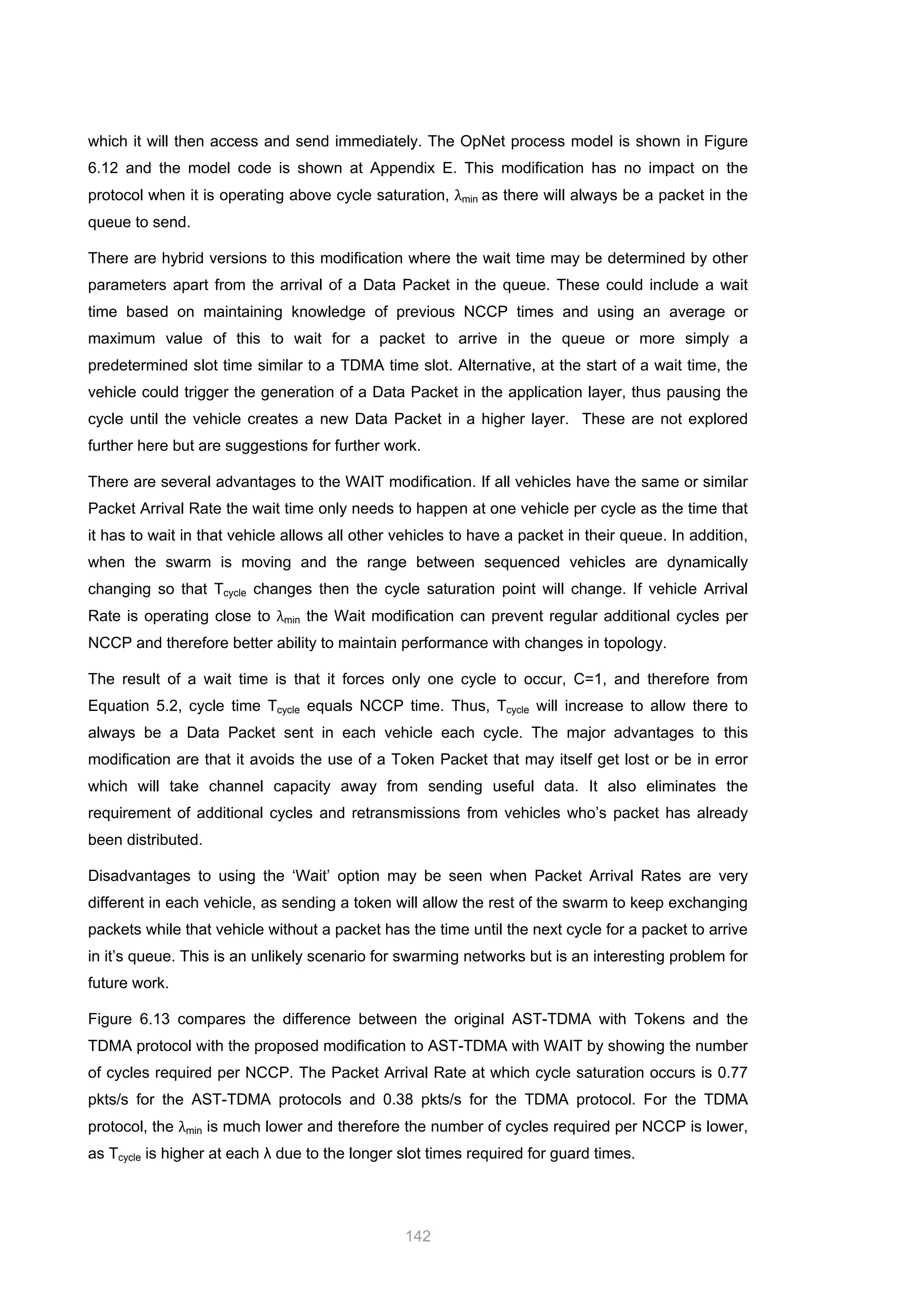 142
which it will then access and send immediately. The OpNet process model is shown in Figure
6.12 and the model code is shown at Appendix E. This modification has no impact on the
protocol when it is operating above cycle saturation, λmin as there will always be a packet in the
queue to send.
There are hybrid versions to this modification where the wait time may be determined by other
parameters apart from the arrival of a Data Packet in the queue. These could include a wait
time based on maintaining knowledge of previous NCCP times and using an average or
maximum value of this to wait for a packet to arrive in the queue or more simply a
predetermined slot time similar to a TDMA time slot. Alternative, at the start of a wait time, the
vehicle could trigger the generation of a Data Packet in the application layer, thus pausing the
cycle until the vehicle creates a new Data Packet in a higher layer. These are not explored
further here but are suggestions for further work.
There are several advantages to the WAIT modification. If all vehicles have the same or similar
Packet Arrival Rate the wait time only needs to happen at one vehicle per cycle as the time that
it has to wait in that vehicle allows all other vehicles to have a packet in their queue. In addition,
when the swarm is moving and the range between sequenced vehicles are dynamically
changing so that Tcycle changes then the cycle saturation point will change. If vehicle Arrival
Rate is operating close to λmin the Wait modification can prevent regular additional cycles per
NCCP and therefore better ability to maintain performance with changes in topology.
The result of a wait time is that it forces only one cycle to occur, C=1, and therefore from
Equation 5.2, cycle time Tcycle equals NCCP time. Thus, Tcycle will increase to allow there to
always be a Data Packet sent in each vehicle each cycle. The major advantages to this
modification are that it avoids the use of a Token Packet that may itself get lost or be in error
which will take channel capacity away from sending useful data. It also eliminates the
requirement of additional cycles and retransmissions from vehicles who’s packet has already
been distributed.
Disadvantages to using the ‘Wait’ option may be seen when Packet Arrival Rates are very
different in each vehicle, as sending a token will allow the rest of the swarm to keep exchanging
packets while that vehicle without a packet has the time until the next cycle for a packet to arrive
in it’s queue. This is an unlikely scenario for swarming networks but is an interesting problem for
future work.
Figure 6.13 compares the difference between the original AST-TDMA with Tokens and the
TDMA protocol with the proposed modification to AST-TDMA with WAIT by showing the number
of cycles required per NCCP. The Packet Arrival Rate at which cycle saturation occurs is 0.77
pkts/s for the AST-TDMA protocols and 0.38 pkts/s for the TDMA protocol. For the TDMA
protocol, the λmin is much lower and therefore the number of cycles required per NCCP is lower,
as Tcycle is higher at each λ due to the longer slot times required for guard times.
 