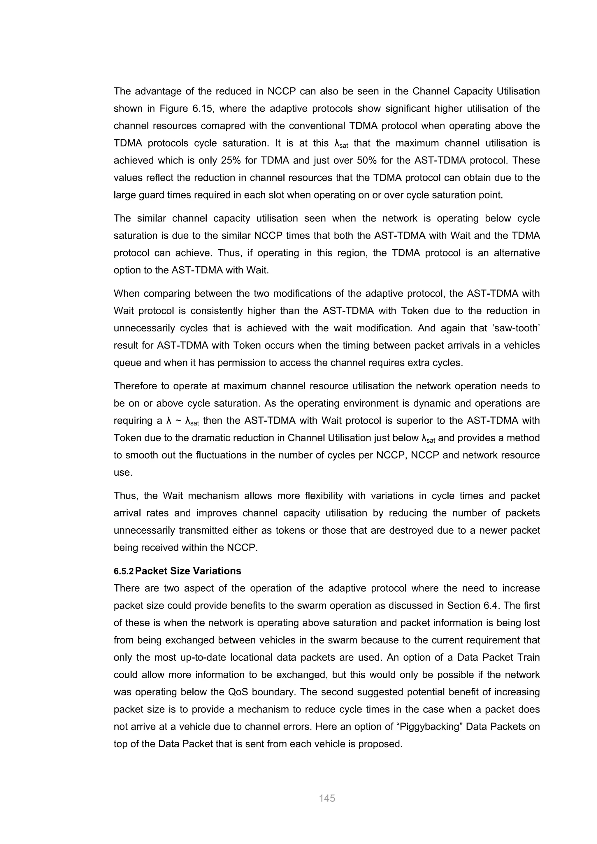 145
The advantage of the reduced in NCCP can also be seen in the Channel Capacity Utilisation
shown in Figure 6.15, where the adaptive protocols show significant higher utilisation of the
channel resources comapred with the conventional TDMA protocol when operating above the
TDMA protocols cycle saturation. It is at this λsat that the maximum channel utilisation is
achieved which is only 25% for TDMA and just over 50% for the AST-TDMA protocol. These
values reflect the reduction in channel resources that the TDMA protocol can obtain due to the
large guard times required in each slot when operating on or over cycle saturation point.
The similar channel capacity utilisation seen when the network is operating below cycle
saturation is due to the similar NCCP times that both the AST-TDMA with Wait and the TDMA
protocol can achieve. Thus, if operating in this region, the TDMA protocol is an alternative
option to the AST-TDMA with Wait.
When comparing between the two modifications of the adaptive protocol, the AST-TDMA with
Wait protocol is consistently higher than the AST-TDMA with Token due to the reduction in
unnecessarily cycles that is achieved with the wait modification. And again that ‘saw-tooth’
result for AST-TDMA with Token occurs when the timing between packet arrivals in a vehicles
queue and when it has permission to access the channel requires extra cycles.
Therefore to operate at maximum channel resource utilisation the network operation needs to
be on or above cycle saturation. As the operating environment is dynamic and operations are
requiring a λ ~ λsat then the AST-TDMA with Wait protocol is superior to the AST-TDMA with
Token due to the dramatic reduction in Channel Utilisation just below λsat and provides a method
to smooth out the fluctuations in the number of cycles per NCCP, NCCP and network resource
use.
Thus, the Wait mechanism allows more flexibility with variations in cycle times and packet
arrival rates and improves channel capacity utilisation by reducing the number of packets
unnecessarily transmitted either as tokens or those that are destroyed due to a newer packet
being received within the NCCP.
6.5.2Packet Size Variations
There are two aspect of the operation of the adaptive protocol where the need to increase
packet size could provide benefits to the swarm operation as discussed in Section 6.4. The first
of these is when the network is operating above saturation and packet information is being lost
from being exchanged between vehicles in the swarm because to the current requirement that
only the most up-to-date locational data packets are used. An option of a Data Packet Train
could allow more information to be exchanged, but this would only be possible if the network
was operating below the QoS boundary. The second suggested potential benefit of increasing
packet size is to provide a mechanism to reduce cycle times in the case when a packet does
not arrive at a vehicle due to channel errors. Here an option of “Piggybacking” Data Packets on
top of the Data Packet that is sent from each vehicle is proposed.
 