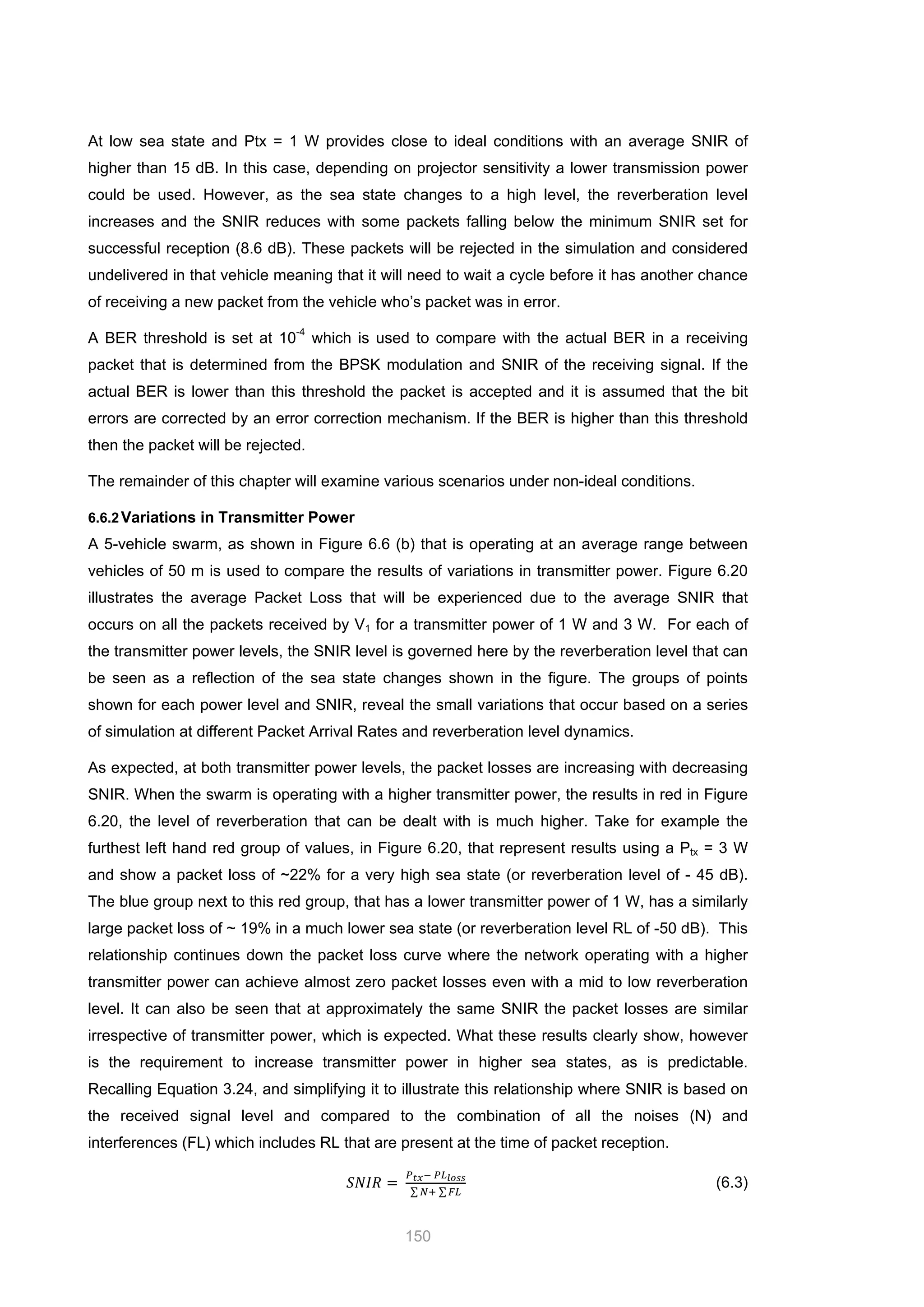 150
At low sea state and Ptx = 1 W provides close to ideal conditions with an average SNIR of
higher than 15 dB. In this case, depending on projector sensitivity a lower transmission power
could be used. However, as the sea state changes to a high level, the reverberation level
increases and the SNIR reduces with some packets falling below the minimum SNIR set for
successful reception (8.6 dB). These packets will be rejected in the simulation and considered
undelivered in that vehicle meaning that it will need to wait a cycle before it has another chance
of receiving a new packet from the vehicle who’s packet was in error.
A BER threshold is set at 10-4
which is used to compare with the actual BER in a receiving
packet that is determined from the BPSK modulation and SNIR of the receiving signal. If the
actual BER is lower than this threshold the packet is accepted and it is assumed that the bit
errors are corrected by an error correction mechanism. If the BER is higher than this threshold
then the packet will be rejected.
The remainder of this chapter will examine various scenarios under non-ideal conditions.
6.6.2Variations in Transmitter Power
A 5-vehicle swarm, as shown in Figure 6.6 (b) that is operating at an average range between
vehicles of 50 m is used to compare the results of variations in transmitter power. Figure 6.20
illustrates the average Packet Loss that will be experienced due to the average SNIR that
occurs on all the packets received by V1 for a transmitter power of 1 W and 3 W. For each of
the transmitter power levels, the SNIR level is governed here by the reverberation level that can
be seen as a reflection of the sea state changes shown in the figure. The groups of points
shown for each power level and SNIR, reveal the small variations that occur based on a series
of simulation at different Packet Arrival Rates and reverberation level dynamics.
As expected, at both transmitter power levels, the packet losses are increasing with decreasing
SNIR. When the swarm is operating with a higher transmitter power, the results in red in Figure
6.20, the level of reverberation that can be dealt with is much higher. Take for example the
furthest left hand red group of values, in Figure 6.20, that represent results using a Ptx = 3 W
and show a packet loss of ~22% for a very high sea state (or reverberation level of - 45 dB).
The blue group next to this red group, that has a lower transmitter power of 1 W, has a similarly
large packet loss of ~ 19% in a much lower sea state (or reverberation level RL of -50 dB). This
relationship continues down the packet loss curve where the network operating with a higher
transmitter power can achieve almost zero packet losses even with a mid to low reverberation
level. It can also be seen that at approximately the same SNIR the packet losses are similar
irrespective of transmitter power, which is expected. What these results clearly show, however
is the requirement to increase transmitter power in higher sea states, as is predictable.
Recalling Equation 3.24, and simplifying it to illustrate this relationship where SNIR is based on
the received signal level and compared to the combination of all the noises (N) and
interferences (FL) which includes RL that are present at the time of packet reception.
𝑆𝑁𝐼𝑅 =
𝑃 𝑡𝑥− 𝑃𝐿 𝑙𝑜𝑠𝑠
∑ 𝑁+ ∑ 𝐹𝐿
(6.3)
 