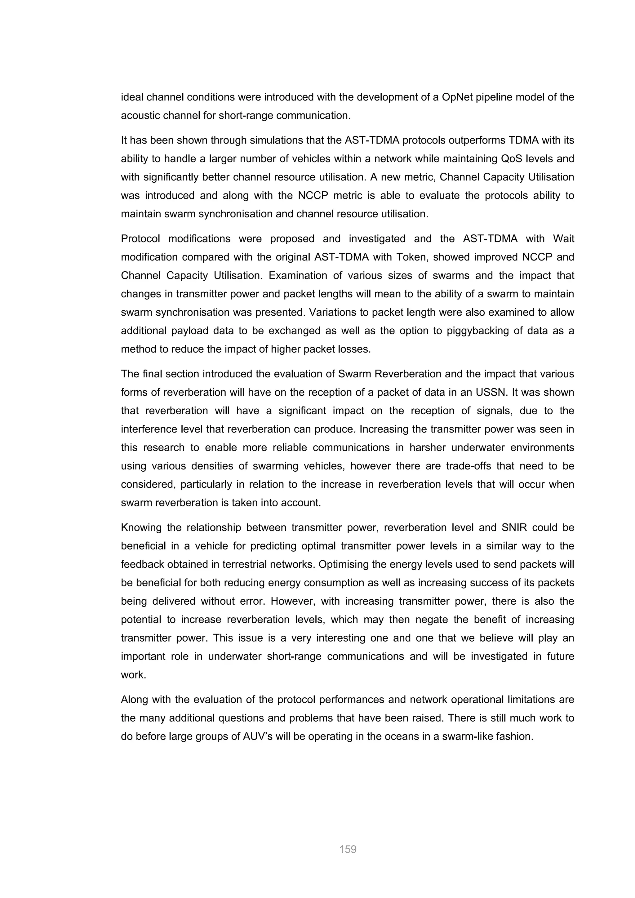 159
ideal channel conditions were introduced with the development of a OpNet pipeline model of the
acoustic channel for short-range communication.
It has been shown through simulations that the AST-TDMA protocols outperforms TDMA with its
ability to handle a larger number of vehicles within a network while maintaining QoS levels and
with significantly better channel resource utilisation. A new metric, Channel Capacity Utilisation
was introduced and along with the NCCP metric is able to evaluate the protocols ability to
maintain swarm synchronisation and channel resource utilisation.
Protocol modifications were proposed and investigated and the AST-TDMA with Wait
modification compared with the original AST-TDMA with Token, showed improved NCCP and
Channel Capacity Utilisation. Examination of various sizes of swarms and the impact that
changes in transmitter power and packet lengths will mean to the ability of a swarm to maintain
swarm synchronisation was presented. Variations to packet length were also examined to allow
additional payload data to be exchanged as well as the option to piggybacking of data as a
method to reduce the impact of higher packet losses.
The final section introduced the evaluation of Swarm Reverberation and the impact that various
forms of reverberation will have on the reception of a packet of data in an USSN. It was shown
that reverberation will have a significant impact on the reception of signals, due to the
interference level that reverberation can produce. Increasing the transmitter power was seen in
this research to enable more reliable communications in harsher underwater environments
using various densities of swarming vehicles, however there are trade-offs that need to be
considered, particularly in relation to the increase in reverberation levels that will occur when
swarm reverberation is taken into account.
Knowing the relationship between transmitter power, reverberation level and SNIR could be
beneficial in a vehicle for predicting optimal transmitter power levels in a similar way to the
feedback obtained in terrestrial networks. Optimising the energy levels used to send packets will
be beneficial for both reducing energy consumption as well as increasing success of its packets
being delivered without error. However, with increasing transmitter power, there is also the
potential to increase reverberation levels, which may then negate the benefit of increasing
transmitter power. This issue is a very interesting one and one that we believe will play an
important role in underwater short-range communications and will be investigated in future
work.
Along with the evaluation of the protocol performances and network operational limitations are
the many additional questions and problems that have been raised. There is still much work to
do before large groups of AUV’s will be operating in the oceans in a swarm-like fashion.
 