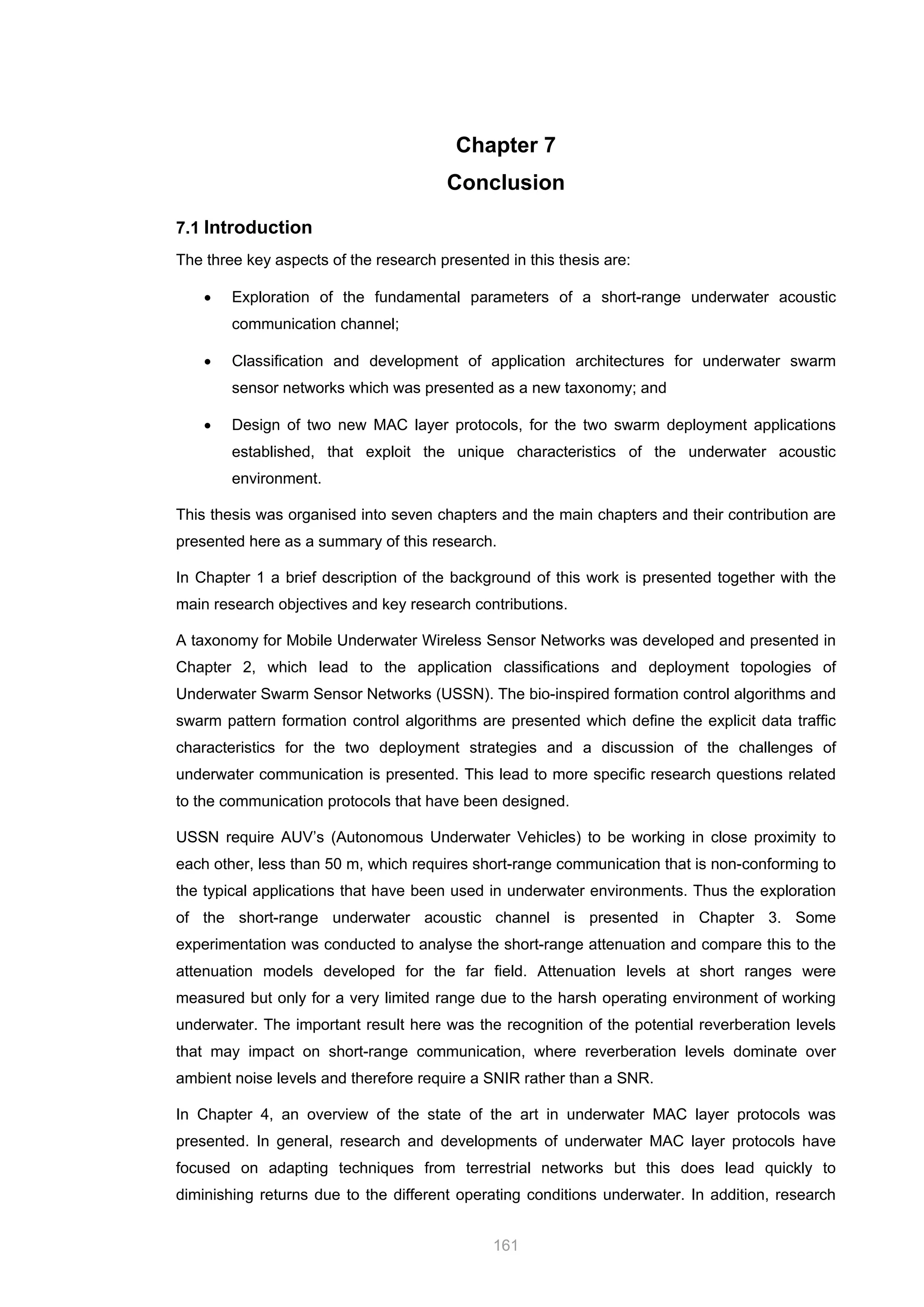 161
Chapter 7
Conclusion
7.1 Introduction
The three key aspects of the research presented in this thesis are:
• Exploration of the fundamental parameters of a short-range underwater acoustic
communication channel;
• Classification and development of application architectures for underwater swarm
sensor networks which was presented as a new taxonomy; and
• Design of two new MAC layer protocols, for the two swarm deployment applications
established, that exploit the unique characteristics of the underwater acoustic
environment.
This thesis was organised into seven chapters and the main chapters and their contribution are
presented here as a summary of this research.
In Chapter 1 a brief description of the background of this work is presented together with the
main research objectives and key research contributions.
A taxonomy for Mobile Underwater Wireless Sensor Networks was developed and presented in
Chapter 2, which lead to the application classifications and deployment topologies of
Underwater Swarm Sensor Networks (USSN). The bio-inspired formation control algorithms and
swarm pattern formation control algorithms are presented which define the explicit data traffic
characteristics for the two deployment strategies and a discussion of the challenges of
underwater communication is presented. This lead to more specific research questions related
to the communication protocols that have been designed.
USSN require AUV’s (Autonomous Underwater Vehicles) to be working in close proximity to
each other, less than 50 m, which requires short-range communication that is non-conforming to
the typical applications that have been used in underwater environments. Thus the exploration
of the short-range underwater acoustic channel is presented in Chapter 3. Some
experimentation was conducted to analyse the short-range attenuation and compare this to the
attenuation models developed for the far field. Attenuation levels at short ranges were
measured but only for a very limited range due to the harsh operating environment of working
underwater. The important result here was the recognition of the potential reverberation levels
that may impact on short-range communication, where reverberation levels dominate over
ambient noise levels and therefore require a SNIR rather than a SNR.
In Chapter 4, an overview of the state of the art in underwater MAC layer protocols was
presented. In general, research and developments of underwater MAC layer protocols have
focused on adapting techniques from terrestrial networks but this does lead quickly to
diminishing returns due to the different operating conditions underwater. In addition, research
 