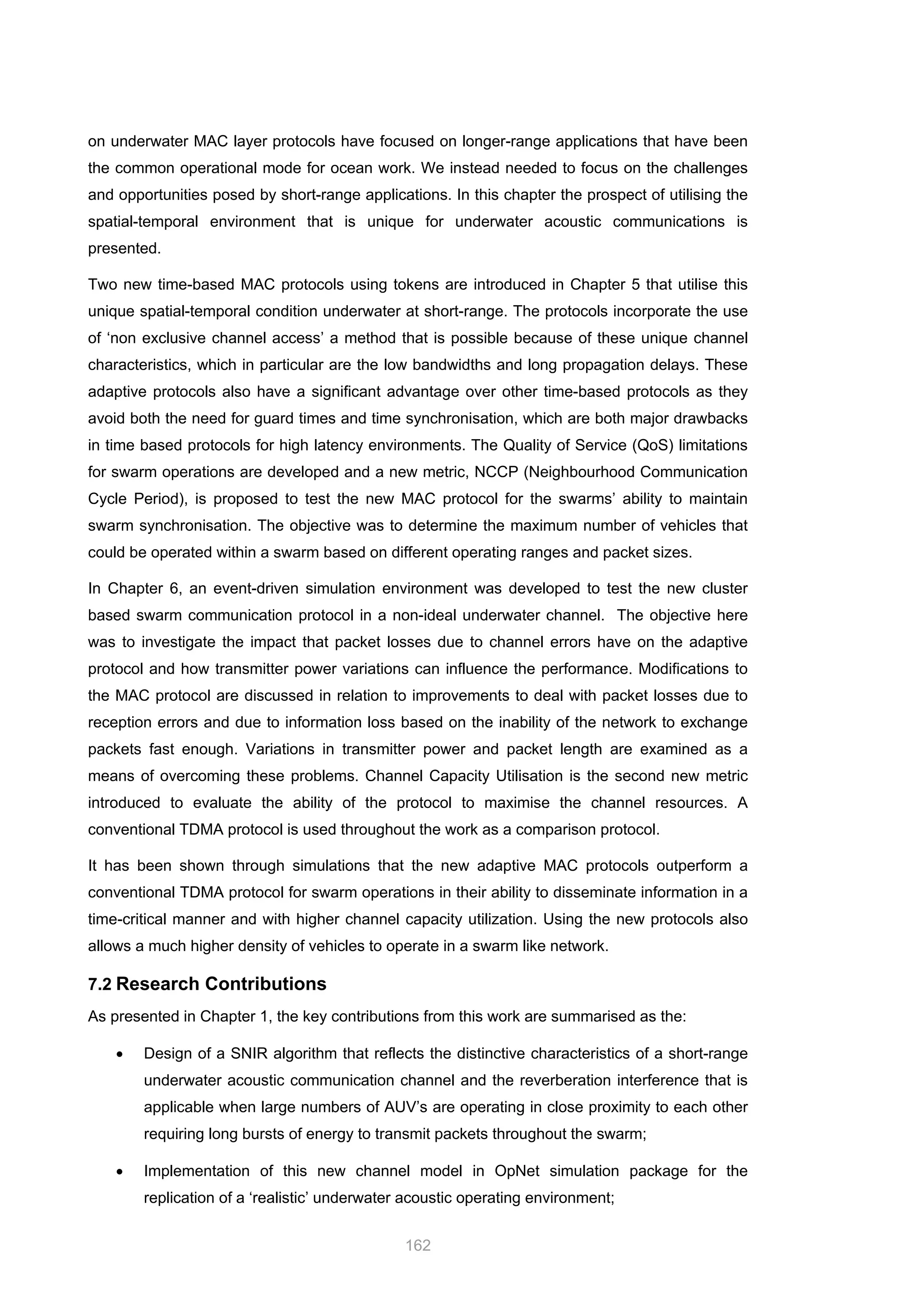 162
on underwater MAC layer protocols have focused on longer-range applications that have been
the common operational mode for ocean work. We instead needed to focus on the challenges
and opportunities posed by short-range applications. In this chapter the prospect of utilising the
spatial-temporal environment that is unique for underwater acoustic communications is
presented.
Two new time-based MAC protocols using tokens are introduced in Chapter 5 that utilise this
unique spatial-temporal condition underwater at short-range. The protocols incorporate the use
of ‘non exclusive channel access’ a method that is possible because of these unique channel
characteristics, which in particular are the low bandwidths and long propagation delays. These
adaptive protocols also have a significant advantage over other time-based protocols as they
avoid both the need for guard times and time synchronisation, which are both major drawbacks
in time based protocols for high latency environments. The Quality of Service (QoS) limitations
for swarm operations are developed and a new metric, NCCP (Neighbourhood Communication
Cycle Period), is proposed to test the new MAC protocol for the swarms’ ability to maintain
swarm synchronisation. The objective was to determine the maximum number of vehicles that
could be operated within a swarm based on different operating ranges and packet sizes.
In Chapter 6, an event-driven simulation environment was developed to test the new cluster
based swarm communication protocol in a non-ideal underwater channel. The objective here
was to investigate the impact that packet losses due to channel errors have on the adaptive
protocol and how transmitter power variations can influence the performance. Modifications to
the MAC protocol are discussed in relation to improvements to deal with packet losses due to
reception errors and due to information loss based on the inability of the network to exchange
packets fast enough. Variations in transmitter power and packet length are examined as a
means of overcoming these problems. Channel Capacity Utilisation is the second new metric
introduced to evaluate the ability of the protocol to maximise the channel resources. A
conventional TDMA protocol is used throughout the work as a comparison protocol.
It has been shown through simulations that the new adaptive MAC protocols outperform a
conventional TDMA protocol for swarm operations in their ability to disseminate information in a
time-critical manner and with higher channel capacity utilization. Using the new protocols also
allows a much higher density of vehicles to operate in a swarm like network.
7.2 Research Contributions
As presented in Chapter 1, the key contributions from this work are summarised as the:
• Design of a SNIR algorithm that reflects the distinctive characteristics of a short-range
underwater acoustic communication channel and the reverberation interference that is
applicable when large numbers of AUV’s are operating in close proximity to each other
requiring long bursts of energy to transmit packets throughout the swarm;
• Implementation of this new channel model in OpNet simulation package for the
replication of a ‘realistic’ underwater acoustic operating environment;
 