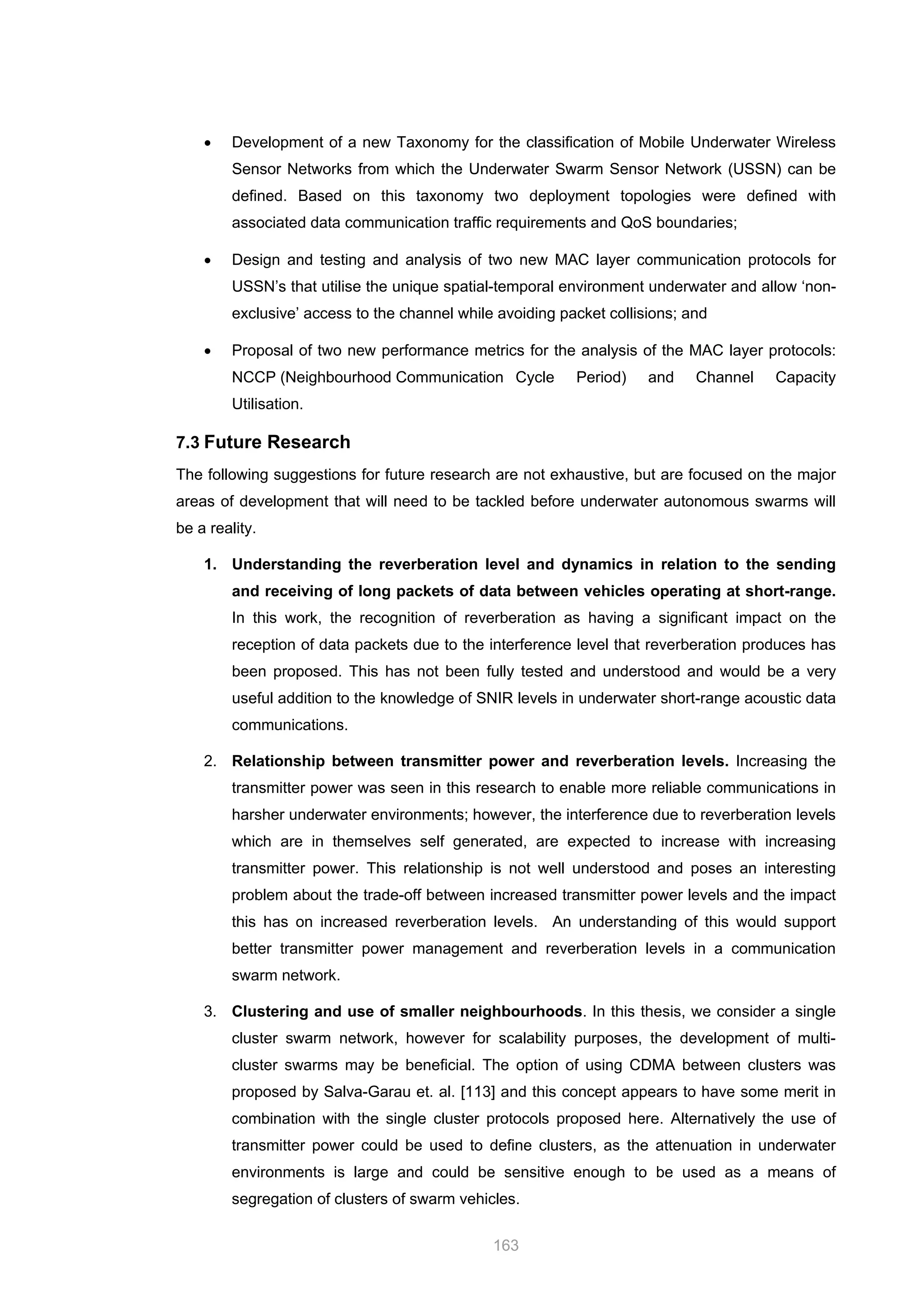 163
• Development of a new Taxonomy for the classification of Mobile Underwater Wireless
Sensor Networks from which the Underwater Swarm Sensor Network (USSN) can be
defined. Based on this taxonomy two deployment topologies were defined with
associated data communication traffic requirements and QoS boundaries;
• Design and testing and analysis of two new MAC layer communication protocols for
USSN’s that utilise the unique spatial-temporal environment underwater and allow ‘non-
exclusive’ access to the channel while avoiding packet collisions; and
• Proposal of two new performance metrics for the analysis of the MAC layer protocols:
NCCP (Neighbourhood Communication Cycle Period) and Channel Capacity
Utilisation.
7.3 Future Research
The following suggestions for future research are not exhaustive, but are focused on the major
areas of development that will need to be tackled before underwater autonomous swarms will
be a reality.
1. Understanding the reverberation level and dynamics in relation to the sending
and receiving of long packets of data between vehicles operating at short-range.
In this work, the recognition of reverberation as having a significant impact on the
reception of data packets due to the interference level that reverberation produces has
been proposed. This has not been fully tested and understood and would be a very
useful addition to the knowledge of SNIR levels in underwater short-range acoustic data
communications.
2. Relationship between transmitter power and reverberation levels. Increasing the
transmitter power was seen in this research to enable more reliable communications in
harsher underwater environments; however, the interference due to reverberation levels
which are in themselves self generated, are expected to increase with increasing
transmitter power. This relationship is not well understood and poses an interesting
problem about the trade-off between increased transmitter power levels and the impact
this has on increased reverberation levels. An understanding of this would support
better transmitter power management and reverberation levels in a communication
swarm network.
3. Clustering and use of smaller neighbourhoods. In this thesis, we consider a single
cluster swarm network, however for scalability purposes, the development of multi-
cluster swarms may be beneficial. The option of using CDMA between clusters was
proposed by Salva-Garau et. al. [113] and this concept appears to have some merit in
combination with the single cluster protocols proposed here. Alternatively the use of
transmitter power could be used to define clusters, as the attenuation in underwater
environments is large and could be sensitive enough to be used as a means of
segregation of clusters of swarm vehicles.
 