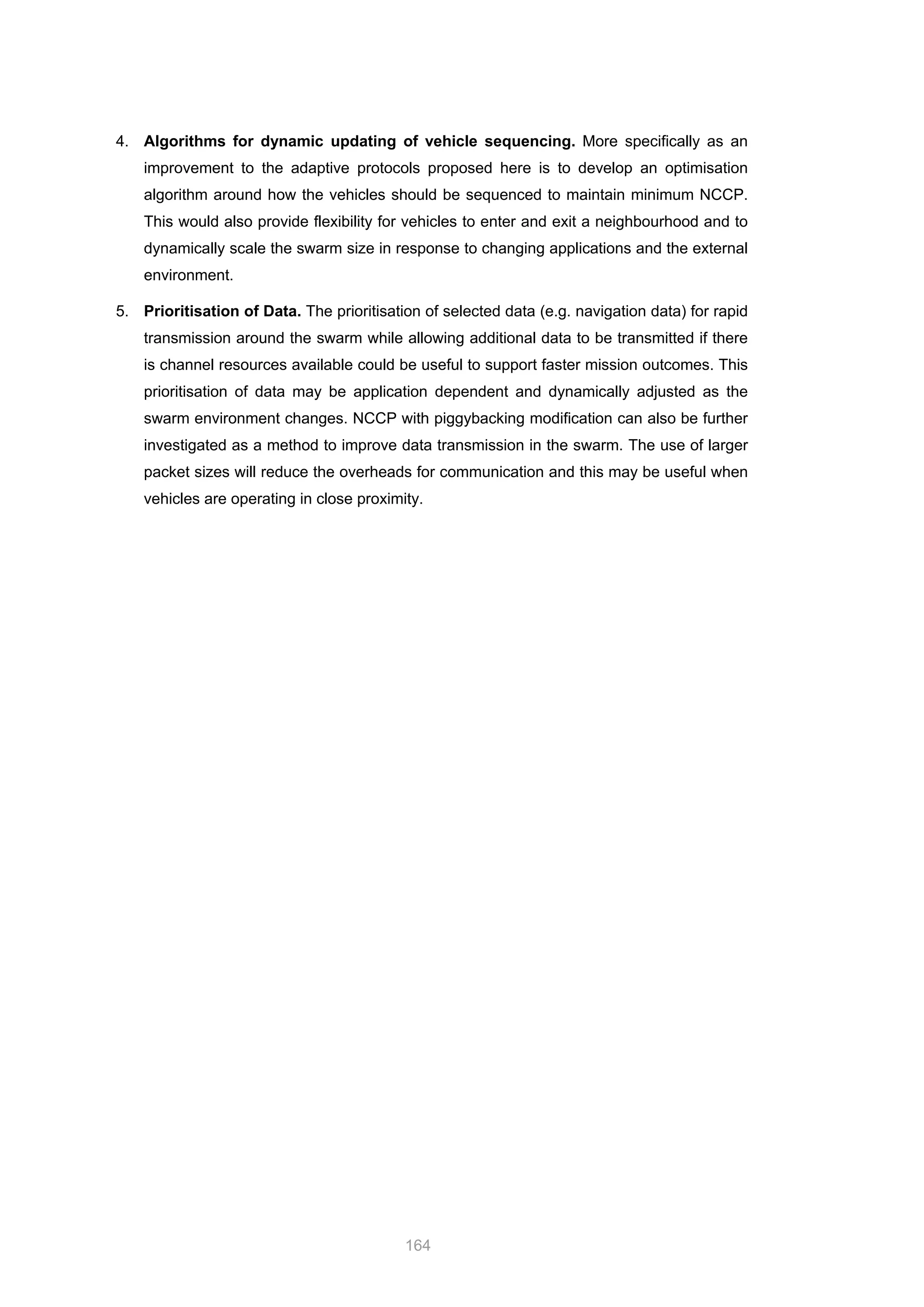164
4. Algorithms for dynamic updating of vehicle sequencing. More specifically as an
improvement to the adaptive protocols proposed here is to develop an optimisation
algorithm around how the vehicles should be sequenced to maintain minimum NCCP.
This would also provide flexibility for vehicles to enter and exit a neighbourhood and to
dynamically scale the swarm size in response to changing applications and the external
environment.
5. Prioritisation of Data. The prioritisation of selected data (e.g. navigation data) for rapid
transmission around the swarm while allowing additional data to be transmitted if there
is channel resources available could be useful to support faster mission outcomes. This
prioritisation of data may be application dependent and dynamically adjusted as the
swarm environment changes. NCCP with piggybacking modification can also be further
investigated as a method to improve data transmission in the swarm. The use of larger
packet sizes will reduce the overheads for communication and this may be useful when
vehicles are operating in close proximity.
 